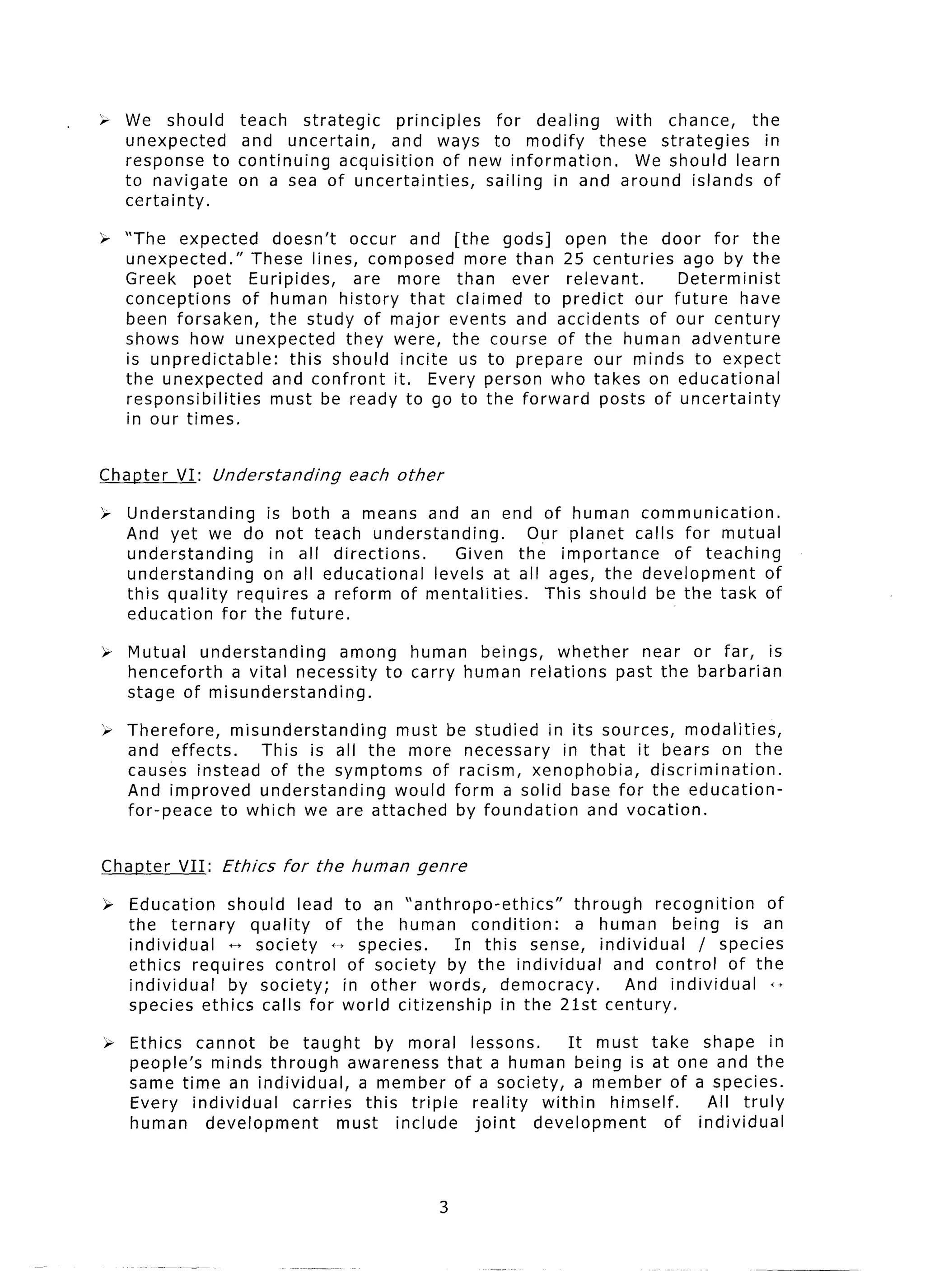 i     We should       teach strategic      principles   for dealing   with chance,   the
      unexpected      and uncertain,      and ways to modify these strategies          in
      response to     continuing  acquisition     of new information.    We should learn
      to navigate     on a sea of uncertainties,       sailing in and around islands of
      certainty.

& “The expected        doesn’t   occur and [the gods] open the door for the
  unexpected.”      These lines, composed more than 25 centuries ago by the
  Greek poet Euripides,          are more than ever relevant.      Determinist
  conceptions      of human history that claimed to predict our future have
  been forsaken,      the study of major events and accidents of our century
  shows how unexpected          they were, the course of the human adventure
  is unpredictable:      this should incite us to prepare our minds to expect
  the unexpected      and confront it. Every person who takes on educational
  responsibilities    must be ready to go to the forward posts of uncertainty
  in our times.


Chanter     VI: Understanding       each other

> Understanding    is both a means and an end of human communication.
  And yet we do not teach understanding.          Our planet calls for mutual
  understanding     in all directions.    Given the importance     of teaching
  understanding   on all educational   levels at all ages, the development     of
  this quality requires a reform of mentalities.     This should be the task of
  education for the future.

>- Mutual understanding       among human beings, whether    near or far, is
   henceforth  a vital necessity to carry human relations past the barbarian
   stage of misunderstanding.

‘r Therefore,    misunderstanding   must be studied in its sources, modalities,
   and effects.      This is all the more necessary    in that it bears on the
   causes instead of the symptoms of racism, xenophobia,         discrimination.
   And improved understanding       would form a solid base for the education-
   for-peace   to which we are attached by foundation     and vocation.


Chanter      VII:   Ethics   for the human   genre

);: Education   should lead to an “anthropo-ethics”       through   recognition  of
    the ternary    quality  of the human condition:       a human being is an
    individual  t+ society 4-t species.    In this sense, individual     / species
    ethics requires control of society by the individual       and control of the
    individual  by society;   in other words, democracy.         And individual   i+
    species ethics calls for world citizenship   in the 21st century.

    i=- Ethics cannot be taught       by moral lessons.      It must take shape in
        people’s minds through awareness that a human being is at one and the
        same time an individual,    a member of a society, a member of a species.
        Every individual   carries this triple reality   within  himself.     All truly
        human    development      must include  joint   development      of individual



                                                 3
 