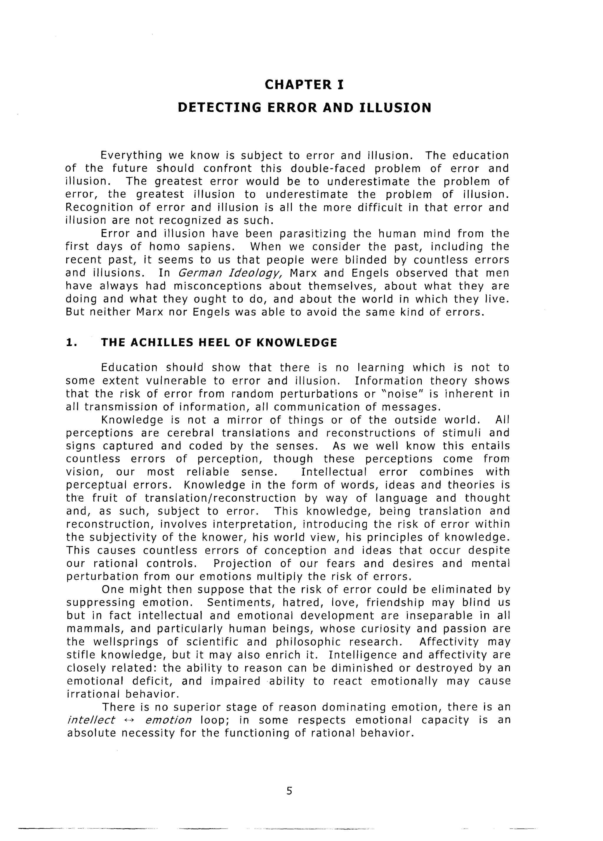 CHAPTER           I
                           DETECTING             ERROR        AND      ILLUSION


          Everything    we know is subject to error and illusion.          The education
of the future        should confront      this double-faced     problem     of error and
illusion.      The greatest      error would be to underestimate         the problem       of
error,     the greatest     illusion   to underestimate      the problem      of illusion.
Recognition       of error and illusion is all the more difficult      in that error and
illusion are not recognized as such.
          Error and illusion have been parasitizing         the human mind from the
first days of homo sapiens.              When we consider the past, including            the
recent past, it seems to us that people were blinded by countless                    errors
and illusions.       In German Ideology,        Marx and Engels observed that men
have always had misconceptions              about themselves,     about what they are
doing and what they ought to do, and about the world in which they live.
But neither Marx nor Engels was able to avoid the same kind of errors.

1.      THE ACHILLES            HEEL OF KNOWLEDGE

           Education       should show that there is no learning                       which is not to
some extent vulnerable                to error and illusion.             Information       theory shows
that the risk of error from random perturbations                           or “noise” is inherent         in
all transmission          of information,       all communication           of messages.
           Knowledge        is not a mirror of things or of the outside world.                           All
perceptions        are cerebral         translations       and reconstructions            of stimuli   and
signs captured           and coded by the senses.                   As we well know this entails
countless        errors      of perception,         though        these perceptions           come from
vision,      our most          reliable     sense.          Intellectual       error     combines      with
perceptual       errors.       Knowledge in the form of words, ideas and theories is
th.e fruit of translation/reconstruction                      by way of language             and thought
and, as such, subject to error.                     This knowledge,             being translation       and
reconstruction,         involves interpretation,             introducing      the risk of error within
the subjectivity          of the knower, his world view, his principles                    of knowledge.
This causes countless               errors of conception            and ideas that occur despite
our rational         controls.        Projection      of our fears and desires and mental
perturbation        from our emotions multiply the risk of errors.
           One might then suppose that the risk of error could be eliminated                              by
suppressing         emotion.         Sentiments,      hatred, love, friendship              may blind us
but in fact intellectual             and emotional         development          are inseparable      in all
mammals, and particularly                 human beings, whose curiosity                 and passion are
the wellsprings            of scientific      and philosophic           research.       Affectivity    may
stifle knowledge,           but it may also enrich it. Intelligence                  and affectivity     are
closely related: the ability to reason can be diminished                            or destroyed     by an
emotional        deficit,     and impaired         ability      to react emotionally           may cause
irrational      behavior.
           There is no superior stage of reason dominating                        emotion, there is an
 intellect     f+ emotion          loop; in some respects                emotional       capacity    is an
absolute necessity for the functioning                    of rational behavior.




                                                     5
 