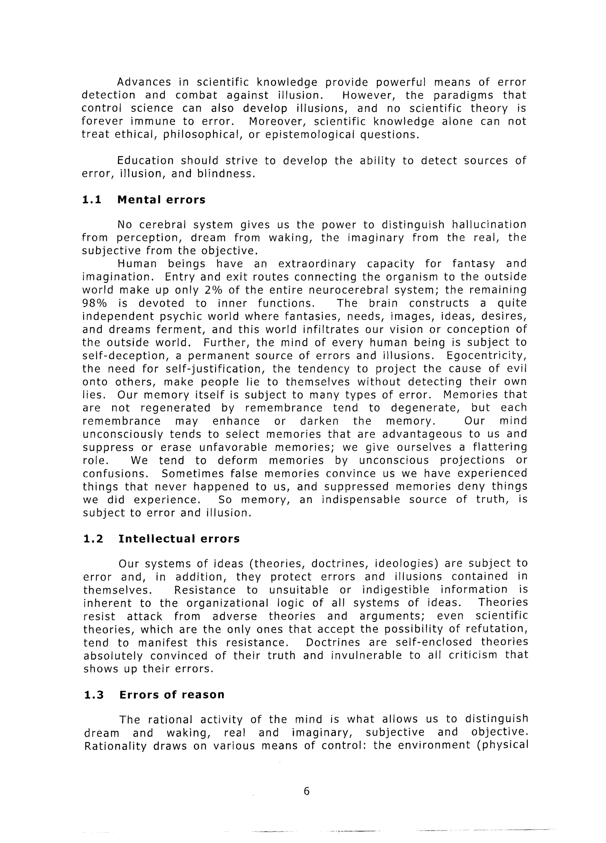 Advances in scientific      knowledge        provide powerful      means of error
detection    and combat       against   illusion.        However,      the paradigms     that
control   science can also develop           illusions,      and no scientific    theory    is
forever   immune to error.         Moreover,      scientific    knowledge   alone can not
treat ethical, philosophical,     or epistemological          questions.

         Education   should strive     to develop     the ability    to detect     sources    of
error,   illusion, and blindness.

1.1      Mental     errors

        No cerebral system gives us the power to distinguish                  hallucination
from perception,       dream from waking,       the imaginary        from the real, the
subjective    from the objective.
        Human     beings    have an extraordinary          capacity     for fantasy       and
imagination.      Entry and exit routes connecting       the organism to the outside
world make up only 2% of the entire neurocerebral               system; the remaining
98% is devoted          to inner functions.         The brain       constructs       a quite
independent      psychic world where fantasies,       needs, images, ideas, desires,
and dreams ferment,        and this world infiltrates     our vision or conception          of
the outside world.        Further, the mind of every human being is subject to
self-deception,      a permanent   source of errors and illusions.           Egocentricity,
the need for self-justification,      the tendency      to project the cause of evil
onto others,      make people lie to themselves         without     detecting     their own
lies. Our memory itself is subject to many types of error.                  Memories that
are not regenerated           by remembrance       tend to degenerate,             but each
remembrance         may    enhance     or darken       the    memory.           Our      mind
unconsciously      tends to select memories that are advantageous                 to us and
suppress or erase unfavorable          memories;     we give ourselves         a flattering
 role.     We tend to deform          memories      by unconscious         projections      or
confusions.      Sometimes false memories convince us we have experienced
things that never happened to us, and suppressed                 memories deny things
we did experience.           So memory,    an indispensable         source of truth,         is
subject to error and illusion.

1.2      Intellectual        errors

        Our systems of ideas (theories,          doctrines,   ideologies)    are subject to
error and, in addition,          they protect      errors   and illusions      contained      in
themselves.         Resistance      to unsuitable       or indigestible     information        is
inherent     to the organizational        logic of all systems of ideas.             Theories
resist    attack    from     adverse   theories     and arguments;         even scientific
theories,    which are the only ones that accept the possibility              of refutation,
tend to manifest         this resistance.       Doctrines    are self-enclosed       theories
absolutely     convinced     of their truth and invulnerable          to all criticism    that
shows up their errors.

1.3      Errors     of reason

       The rational    activity   of the mind is what allows us to distinguish
dream       and waking,      real   and imaginary,  subjective   and objective.
Rationality    draws on various means of control:    the environment  (physical


                                                6
 