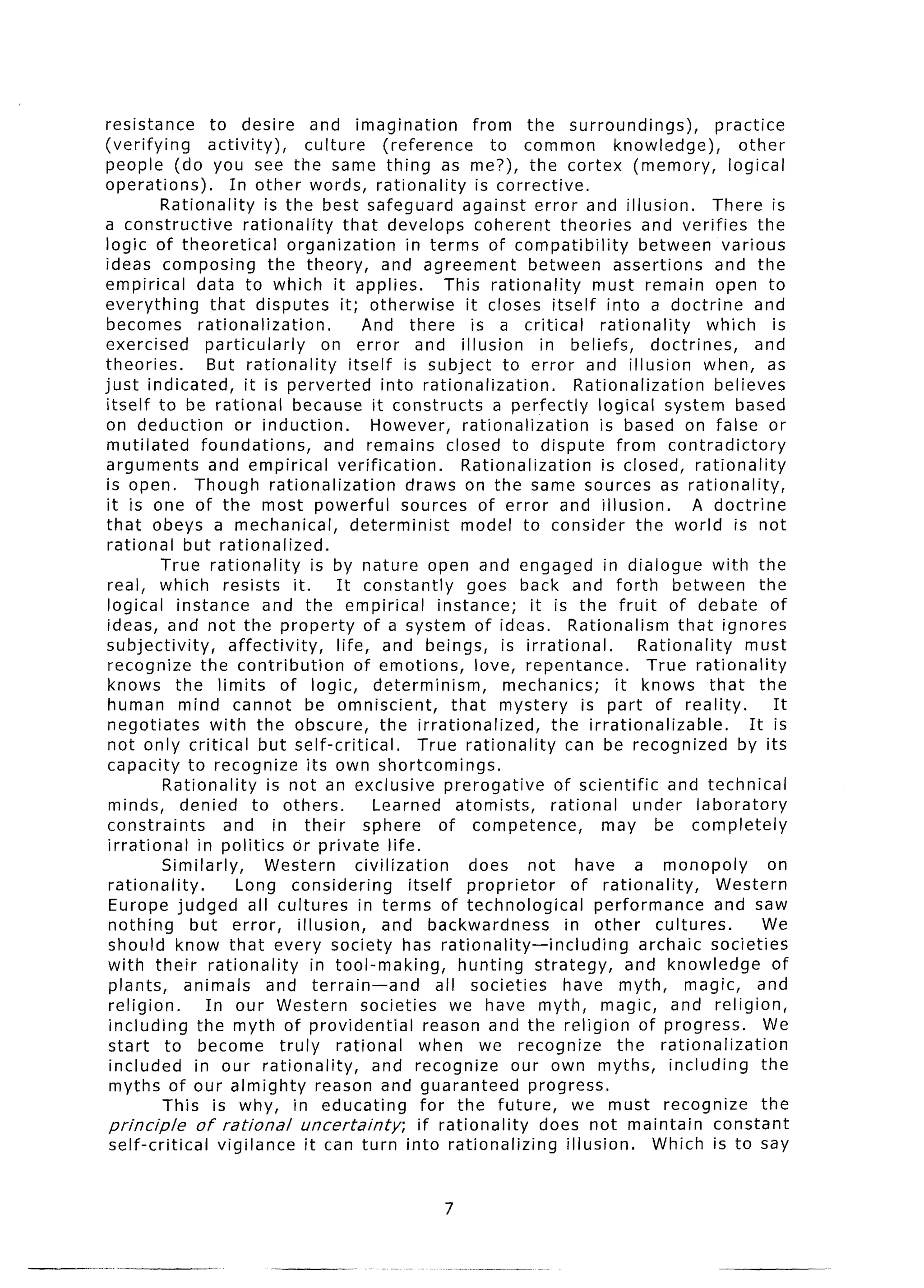 resistance            to desire and imagination                          from the surroundings),                   practice
(verifying           activity),        culture         (reference           to common              knowledge),         other
people (do you see the same thing as me?), the cortex (memory,                                                       logical
operations).             In other words, rationality                      is corrective,
           Rationality          is the best safeguard against error and illusion.                                  There is
a constructive              rationality       that develops coherent theories and verifies the
logic of theoretical                organization           in terms of compatibility                   between various
ideas composing                  the theory,          and agreement               between assertions               and the
empirical          data to which it applies.                       This rationality            must remain open to
everything            that disputes it; otherwise                      it closes itself into a doctrine                   and
 becomes           rationalization.               And there is a critical                        rationality      which is
exercised            particularly         on error and illusion                     in beliefs,          doctrines,       and
theories.            But rationality           itself is subject to error and illusion when, as
just indicated,             it is perverted           into rationalization.                 Rationalization        believes
 itself to be rational because it constructs                                 a perfectly        logical system based
 on deduction             or induction.             However, rationalization                    is based on false or
 mutilated          foundations,          and remains closed to dispute from contradictory
 arguments            and empirical verification.                      Rationalization           is closed, rationality
 is open. Though rationalization                           draws on the same sources as rationality,
 it is one of the most powerful                           sources of error and illusion.                        A doctrine
 that obeys a mechanical,                      determinist             model to consider the world is not
 rational but rationalized.
           True rationality             is by nature open and engaged in dialogue with the
 real, which resists it.                    It constantly               goes back and forth between                        the
 logical instance              and the empirical                  instance;       it is the fruit of debate of
 ideas, and not the property of a system of ideas. Rationalism                                                that ignores
 subjectivity,           affectivity,       life, and beings, is irrational.                           Rationality      must
 recognize the contribution                     of emotions,             love, repentance.              True rationality
 knows the limits of logic, determinism,                                      mechanics;           it knows that the
 human mind cannot be omniscient,                                    that mystery            is part of reality.             It
 negotiates           with the obscure, the irrationalized,                           the irrationalizable.              It is
 not only critical but self-critical.                         True rationality           can be recognized             by its
 capacity to recognize its own shortcomings.
            Rationality          is not an exclusive prerogative                       of scientific         and technical
  minds, denied to others.                          Learned atomists,                 rational        under laboratory
 constraints            and in their              sphere          of competence,                 may be completely
 irrational        in politics or private life.
            Similarly,          Western          civilization           does not have a monopoly                            on
  rationality.            Long considering                  itself proprietor              of rationality,         Western
  Europe judged all cultures in terms of technological                                         performance         and saw
  nothing        but error,          illusion,        and backwardness                   in other cultures.                 We
  should know that every society has rationality-including                                             archaic societies
 with their rationality                 in tool-making,               hunting strategy,              and knowledge           of
  plants,       animals         and terrain-and                   all societies         have myth,             magic, and
  religion.          In our Western societies                       we have myth, magic, and religion,
  including the myth of providential                            reason and the religion of progress.                        We
  start to become truly                     rational          when we recognize                     the rationalization
  included        in our rationality,               and recognize              our own myths, including                    the
  myths of our almighty reason and guaranteed                                     progress.
            This is why, in educating                          for the future,             we must recognize               the
  principle       of rational         uncertainty;            if rationality        does not maintain              constant
  self-critical        vigilance it can turn into rationalizing                           illusion.      Which is to say


                                                               7
 