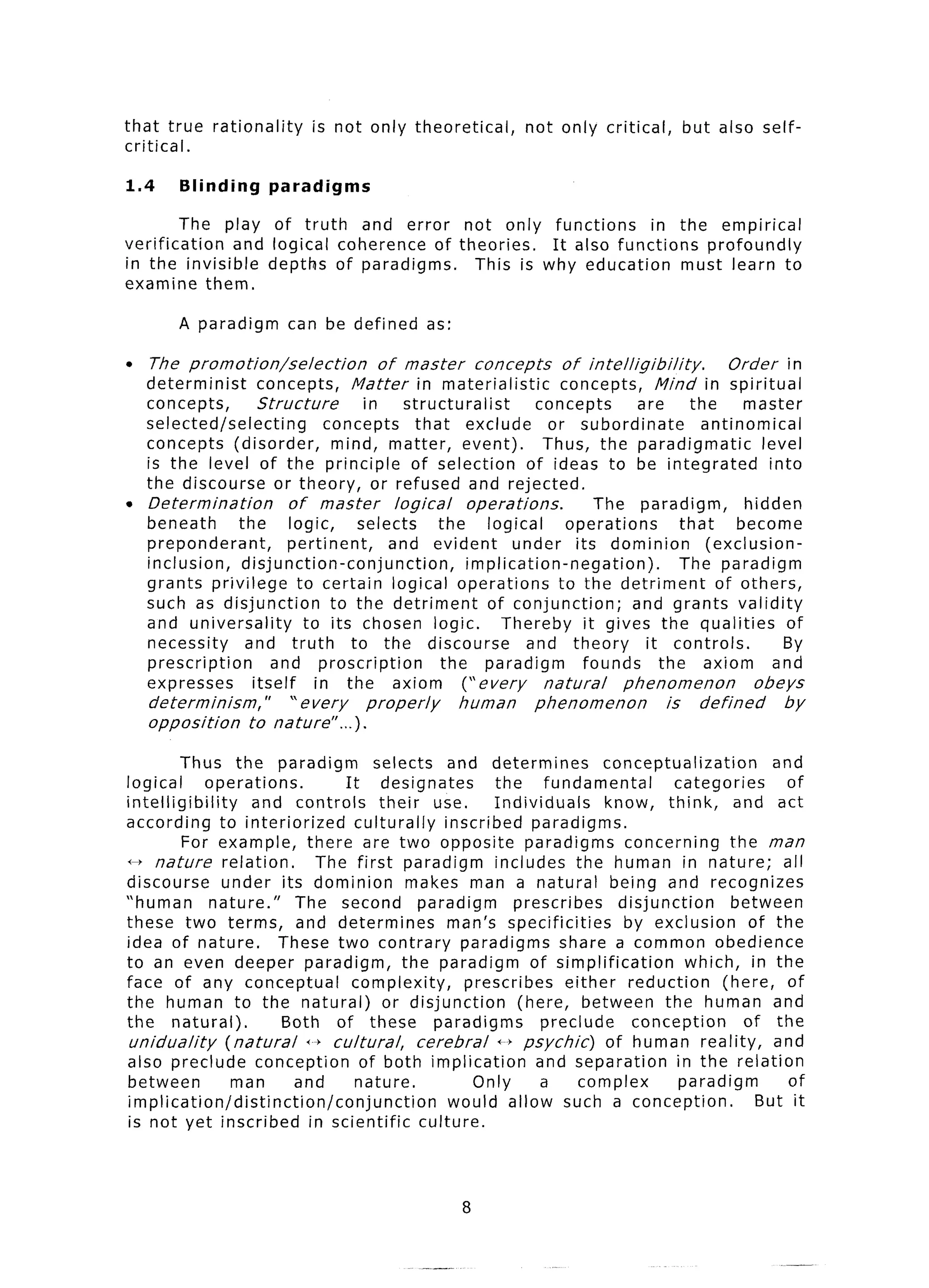 that true      rationality     is not only theoretical,            not only critical,          but also self-
critical.

1.4       Blinding      paradigms

         The play of truth and error not only functions         in the empirical
verification   and logical coherence of theories.  It also functions    profoundly
in the invisible depths of paradigms.     This is why education      must learn to
examine them.

          A paradigm         can be defined        as:

l    The promotion/selection              of master        concepts      of intelligibility.          Order in
    determinist      concepts,       Matter in materialistic             concepts,        Mind in spiritual
    concepts,        Structure         in      structuralist         concepts         are      the      master
    selected/selecting           concepts        that exclude          or subordinate            antinomical
    concepts (disorder,           mind, matter, event).               Thus, the paradigmatic               level
    is the level of the principle               of selection        of ideas to be integrated               into
    the discourse or theory, or refused and rejected.
l   Determination          of master         logical      operations.         The paradigm,             hidden
    beneath      the       logic,     selects        the     logical      operations         that      become
    preponderant,          pertinent,       and evident          under its dominion               (exclusion-
    inclusion,    disjunction-conjunction,                implication-negation).             The paradigm
    grants privilege to certain logical operations                      to the detriment            of others,
    such as disjunction           to the detriment           of conjunction;         and grants validity
    and universality         to its chosen logic.              Thereby it gives the qualities                  of
    necessity     and truth          to the discourse              and theory          it controls.           By
    prescription       and proscription              the paradigm           founds        the axiom          and
    expresses       itself     in the axiom              (“every      natural      phenomenon            obeys
      determinism,”      “every         properly         human      phenomenon            is     defined      by
      opposition    to nature”...     >.

          Thus the paradigm                selects and determines                 conceptualization        and
logical        operations.            It designates            the      fundamental          categories      of
intelligibility        and controls         their use.         Individuals        know, think,        and act
according to interiorized               culturally     inscribed paradigms.
          For example, there are two opposite paradigms                              concerning      the man
0 nature          relation.      The first paradigm            includes the human in nature;                all
discourse        under its dominion             makes man a natural being and recognizes
“human          nature.”      The second paradigm                   prescribes      disjunction      between
these two terms, and determines                         man’s specificities          by exclusion       of the
idea of nature.             These two contrary paradigms share a common obedience
to an even deeper paradigm,                    the paradigm of simplification                  which, in the
face of any conceptual                 complexity,        prescribes        either reduction        (here, of
the human to the natural)                    or disjunction         (here, between the human and
the natural).               Both of these paradigms                     preclude      conception       of the
 uniduality        (natural    f--f cultural,      cerebral     i---bpsychic)     of human reality,        and
also preclude conception                 of both implication           and separation        in the relation
between             man       and       nature.             Only        a     complex         paradigm       of
implication/distinction/conjunction                     would allow such a conception.                   But it
is not yet inscribed in scientific                 culture.



                                                         8
 