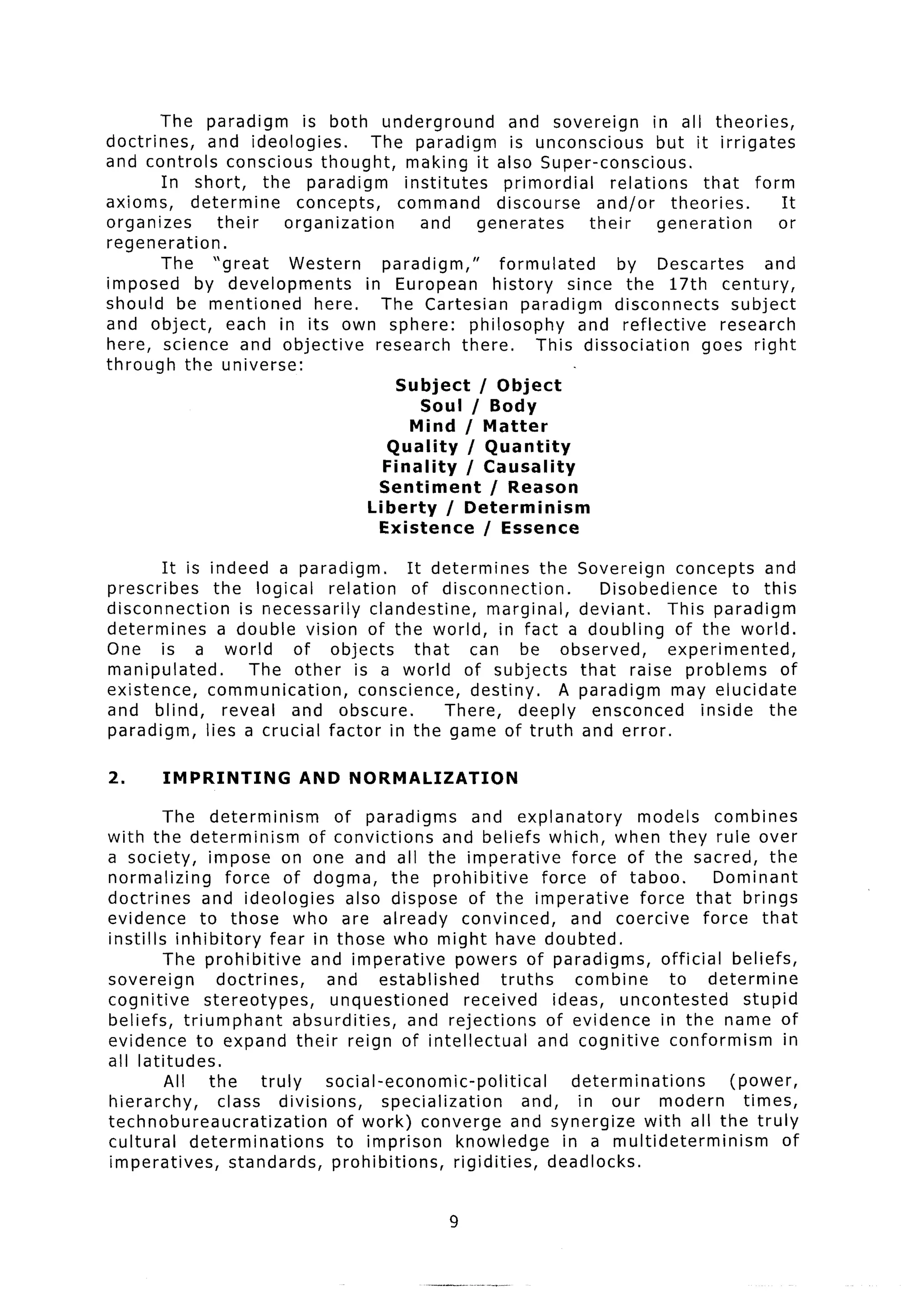 The paradigm       is both underground              and sovereign        in all theories,
doctrines,    and ideologies.        The paradigm           is unconscious        but it irrigates
and controls conscious thought,            making it also Super-conscious,
        In short,    the paradigm         institutes       primordial     relations     that form
axioms,    determine      concepts,      command         discourse      and/or      theories.       It
organizes      their    organization         and      generates        their      generation       or
regeneration.
        The “great      Western        paradigm,”         formulated       by Descartes          and
imposed     by developments         in European          history    since the 17th century,
should be mentioned          here.     The Cartesian          paradigm     disconnects       subject
and object,      each in its own sphere:             philosophy       and reflective       research
here, science and objective           research there.           This dissociation       goes right
through the universe:
                                         Subject      / Object
                                             Soul / Body
                                           Mind / Matter
                                        Quality     / Quantity
                                       Finality     / Causality
                                       Sentiment        / Reason
                                    Liberty      / Determinism
                                       Existence       / Essence

        It is indeed a paradigm.            It determines      the Sovereign concepts and
prescribes      the logical     relation     of disconnection.         Disobedience      to this
disconnection       is necessarily     clandestine,     marginal,   deviant.    This paradigm
determines       a double vision of the world, in fact a doubling                of the world.
One is a world             of objects         that    can be observed,          experimented,
manipulated.          The other is a world of subjects              that raise problems        of
existence,    communication,         conscience,      destiny.    A paradigm may elucidate
and blind,        reveal and obscure.              There,    deeply ensconced       inside the
paradigm,     lies a crucial factor in the game of truth and error.

2.      IMPRINTING            AND NORMALIZATION

         The determinism           of paradigms         and explanatory             models combines
with the determinism            of convictions      and beliefs which, when they rule over
a society, impose on one and all the imperative                            force of the sacred, the
normalizing       force of dogma, the prohibitive                    force of taboo.            Dominant
doctrines     and ideologies          also dispose of the imperative                force that brings
evidence      to those who are already convinced,                          and coercive       force that
instills inhibitory       fear in those who might have doubted.
         The prohibitive        and imperative        powers of paradigms,             official beliefs,
sovereign        doctrines,       and established             truths        combine     to determine
cognitive      stereotypes,        unquestioned        received        ideas, uncontested           stupid
beliefs, triumphant           absurdities,    and rejections          of evidence in the name of
evidence to expand their reign of intellectual                      and cognitive       conformism        in
all latitudes.
         All    the     truly     social-economic-political                determinations         (power,
hierarchy,       class divisions,          specialization        and, in our modern                 times,
technobureaucratization             of work) converge and synergize with all the truly
cultural     determinations         to imprison       knowledge          in a multideterminism            of
imperatives,       standards,      prohibitions,     rigidities,      deadlocks.


                                                     9
 