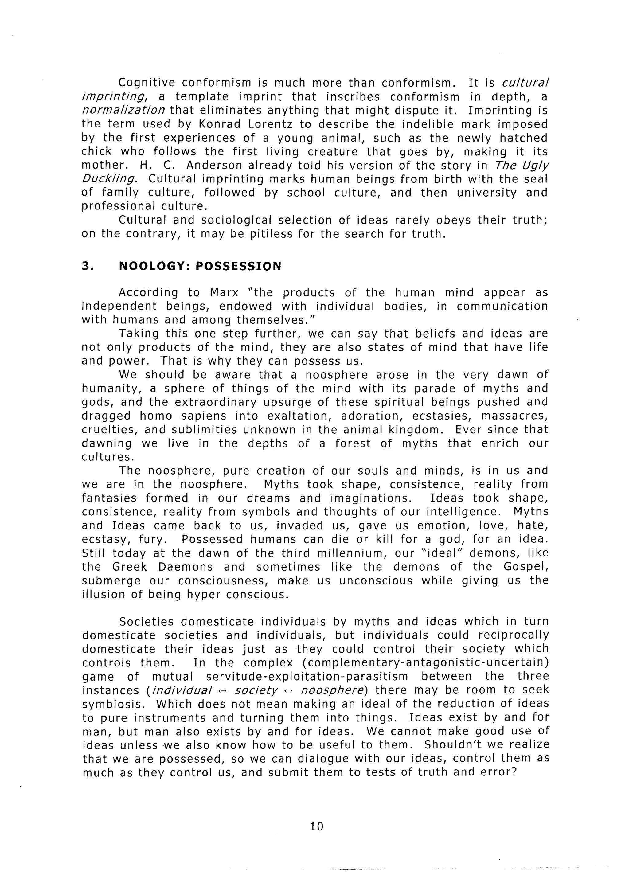 Cognitive     conformism     is much more than conformism.        It is cultural
imprinting,      a template       imprint    that inscribes    conformism   in depth,      a
normalization       that eliminates     anything that might dispute it. Imprinting        is
the term used by Konrad Lorentz to describe the indelible                 mark imposed
by the first experiences           of a young animal, such as the newly hatched
chick who follows          the first living creature       that goes by, making it its
mother.      H. C. Anderson already told his version of the story in The Ugly
Duckling.      Cultural imprinting       marks human beings from birth with the seal
of family culture,         followed     by school culture,     and then university     and
professional      culture.
         Cultural and sociological        selection of ideas rarely obeys their truth;
on the contrary,        it may be pitiless for the search for truth.

3.     NOOLOGY:        POSSESSION
        According       to Marx “the products        of the human mind appear              as
independent        beings,   endowed     with individual     bodies, in communication
with humans and among themselves.”
        Taking this one step further,        we can say that beliefs and ideas are
not only products of the mind, they are also states of mind that have life
and power.       That is why they can possess us.
        We should be aware that a noosphere                arose in the very dawn of
humanity,      a sphere of things of the mind with its parade of myths and
gods, and the extraordinary           upsurge of these spiritual      beings pushed and
dragged     homo sapiens into exaltation,           adoration,    ecstasies,     massacres,
cruelties,   and sublimities      unknown in the animal kingdom.            Ever since that
dawning      we live in the depths of a forest              of myths that enrich our
cultures.
        The noosphere,        pure creation of our souls and minds, is in us and
we are in the noosphere.              Myths took shape, consistence,           reality from
fantasies     formed      in our dreams and imaginations.             Ideas took shape,
consistence,      reality from symbols and thoughts          of our intelligence.      Myths
and Ideas came back to us, invaded us, gave us emotion,                         love, hate,
ecstasy, fury.        Possessed humans can die or kill for a god, for an idea.
Still today at the dawn of the third millennium,               our “ideal”    demons, like
the Greek Daemons             and sometimes      like the demons           of the Gospel,
submerge       our consciousness,       make us unconscious         while giving us the
illusion of being hyper conscious.

        Societies domesticate         individuals    by myths and ideas which in turn
domesticate      societies    and individuals,       but individuals      could reciprocally
domesticate      their ideas just as they could control                their society which
controls    them.      In the complex          (complementary-antagonistic-uncertain)
game     of mutual        servitude-exploitation-parasitism           between       the three
instances (individual       +-+ society    -   noosphere)    there may be room to seek
symbiosis.      Which does not mean making an ideal of the reduction                   of ideas
to pure instruments        and turning them into things.           Ideas exist by and for
man, but man also exists by and for ideas.                  We cannot make good use of
ideas unless -we also know how to be useful to them.                  Shouldn’t we realize
that we are possessed, so we can dialogue with our ideas, control them as
much as they control us, and submit them to tests of truth and error?



                                              10
 