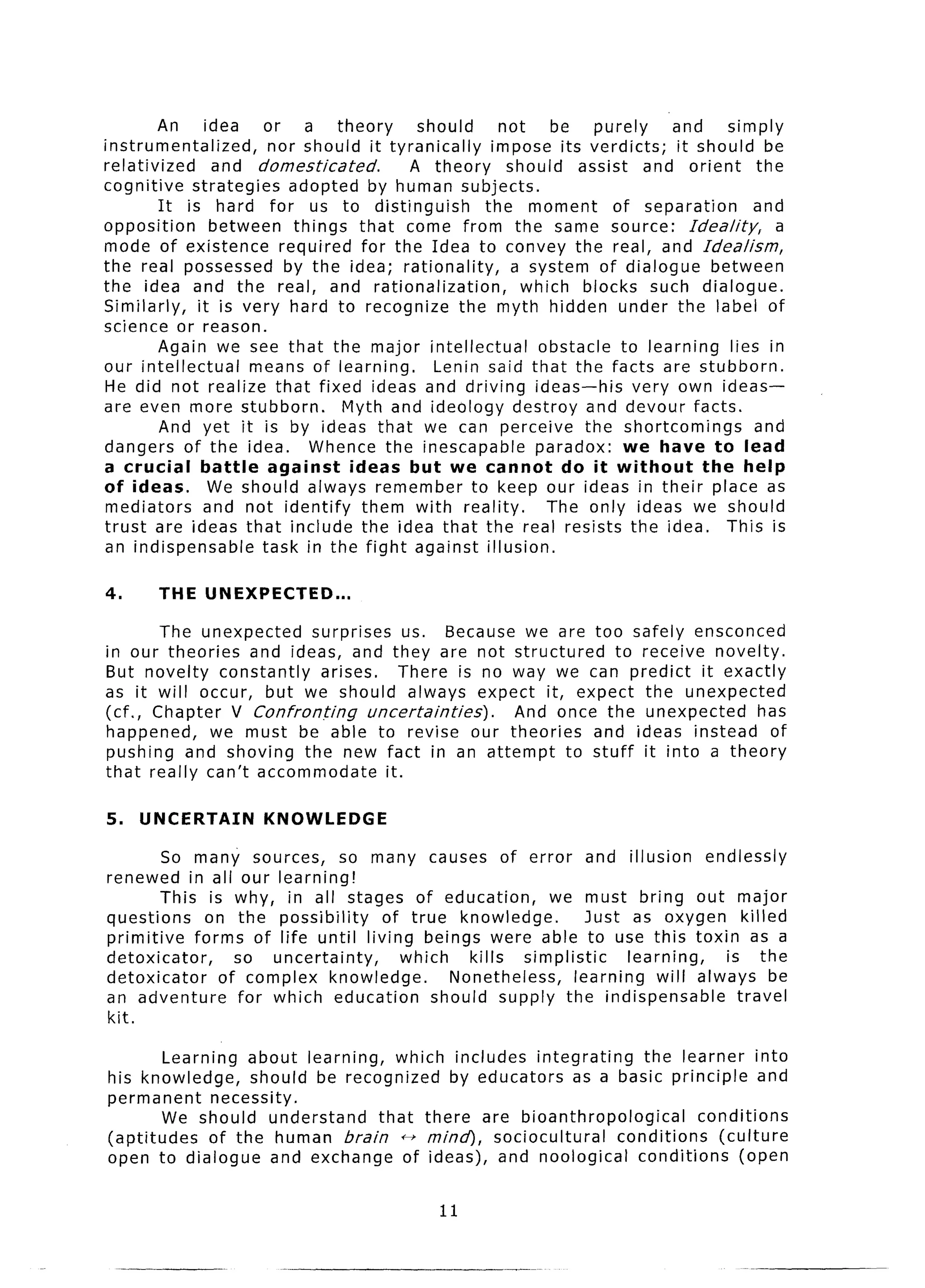 All    idea    or   a theory      should    not     be    purely    and     simply
instrumentalized,       nor should it tyranically   impose its verdicts;      it should be
relativized      and domesticated.        A theory    should assist and orient          the
cognitive strategies       adopted by human subjects.
         It is hard for us to distinguish          the moment        of separation      and
opposition       between things that come from the same source: Idea/i&                     a
mode of existence required for the Idea to convey the real, and Idealism,
the real possessed by the idea; rationality,            a system of dialogue between
the idea and the real, and rationalization,              which blocks such dialogue.
Similarly,    it is very hard to recognize the myth hidden under the label of
science or reason.
         Again we see that the major intellectual          obstacle to learning lies in
our intellectual      means of learning.     Lenin said that the facts are stubborn.
He did not realize that fixed ideas and driving ideas-his               very own ideas-
are even more stubborn.           Myth and ideology destroy and devour facts.
         And yet it is by ideas that we can perceive the shortcomings                   and
dangers of the idea.          Whence the inescapable       paradox: we have to lead
a crucial      battle   against    ideas but we cannot        do it without       the help
of ideas.        We should always remember to keep our ideas in their place as
mediators      and not identify      them with reality.     The only ideas we should
trust are ideas that include the idea that the real resists the idea. This is
an indispensable       task in the fight against illusion.

4.     THE UNEXPECTED...

       The unexpected   surprises us. Because we are too safely ensconced
in our theories and ideas, and they are not structured       to receive novelty.
But novelty constantly    arises.      There is no way we can predict it exactly
as it will occur, but we should always expect it, expect the unexpected
(cf., Chapter V Confronting       uncertainties).  And once the unexpected    has
happened,    we must be able to revise our theories        and ideas instead of
pushing and shoving the new fact in an attempt to stuff it into a theory
that really can’t accommodate       it.

5.   UNCERTAIN       KNOWLEDGE

        So many sources,        so many causes of error and illusion           endlessly
renewed in all our learning!
        This is why, in all stages of education,          we must bring out major
questions      on the possibility   of true knowledge.          Just as oxygen killed
primitive    forms of life until living beings were able to use this toxin as a
detoxicator,       so uncertainty,     which    kills simplistic     learning,   is the
detoxicator      of complex knowledge.       Nonetheless,    learning will always be
an adventure        for which education    should supply the indispensable         travel
kit.

        Learning about learning,    which includes integrating     the learner into
his knowledge,      should be recognized   by educators as a basic principle and
permanent      necessity.
        We should understand      that there are bioanthropological        conditions
(aptitudes    of the human brain tf mind), sociocultural       conditions     (culture
open to dialogue and exchange of ideas), and neological           conditions     (open

                                             11
 