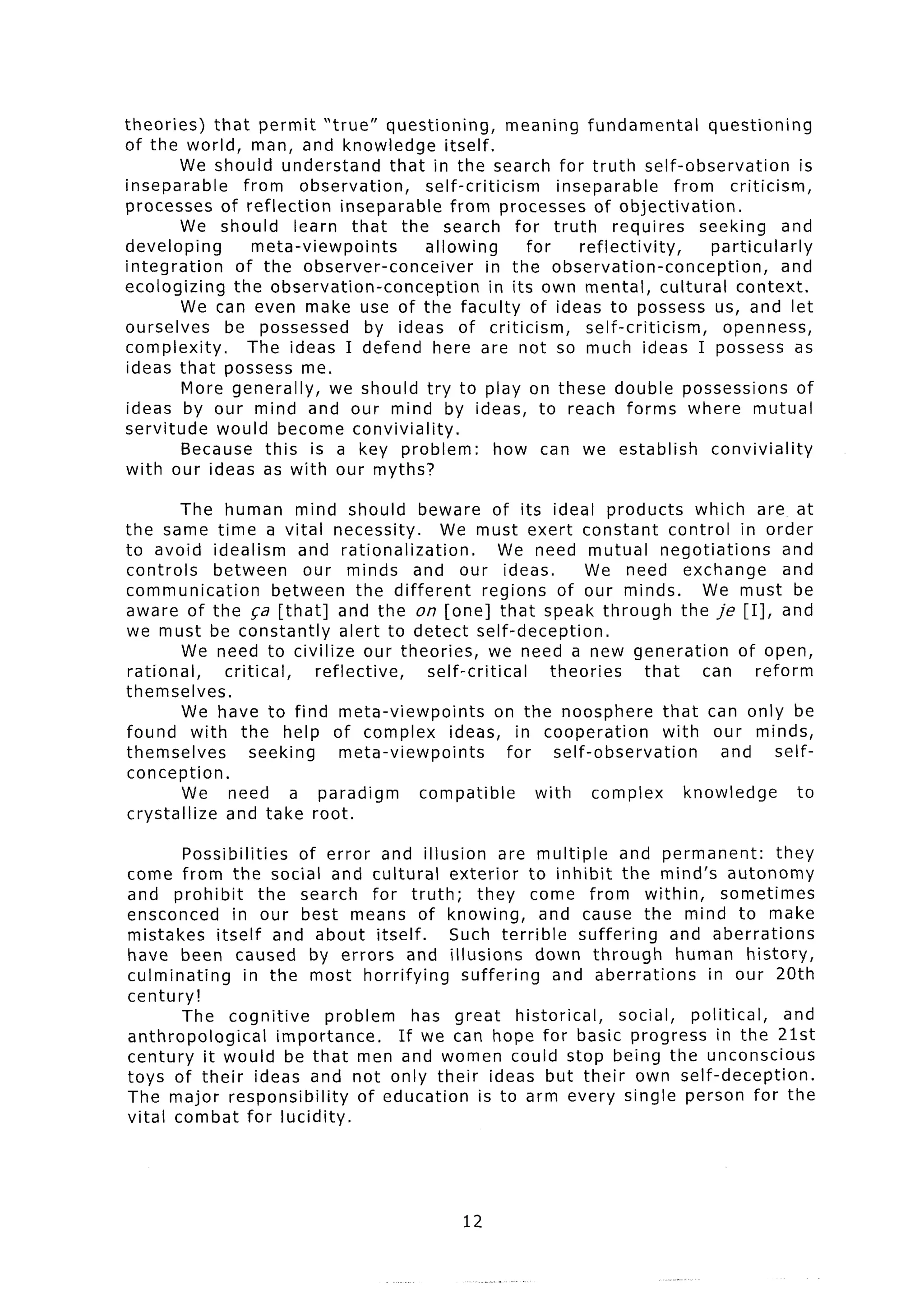 theories)    that permit “true” questioning,             meaning fundamental            questioning
of the world, man, and knowledge itself.
        We should understand         that in the search for truth self-observation                   is
inseparable       from observation,        self-criticism        inseparable       from criticism,
processes of reflection        inseparable     from processes of objectivation.
        We should learn that the search for truth                        requires      seeking     and
developing          meta-viewpoints        allowing          for    reflectivity,       particularly
integration     of the observer-conceiver             in the observation-conception,               and
ecologizing     the observation-conception             in its own mental, cultural context.
         We can even make use of the faculty of ideas to possess us, and let
ourselves      be possessed        by ideas of criticism,            self-criticism,      openness,
complexity.        The ideas I defend here are not so much ideas I possess as
ideas that possess me.
         More generally,      we should try to play on these double possessions of
ideas by our mind and our mind by ideas, to reach forms where mutual
servitude would become conviviality.
         Because this is a key problem:                 how can we establish            conviviality
with our ideas as with our myths?

         The human mind should beware of its ideal products                       which are at
the same time a vital necessity.           We must exert constant control in order
to avoid idealism and rationalization.               We need mutual negotiations              and
controls    between      our minds and our ideas.                  We need exchange           and
communication        between the different         regions of our minds.           We must be
aware of the qa [that] and the on [one] that speak through the je [I], and
we must be constantly         alert to detect self-deception.
         We need to civilize our theories,          we need a new generation            of open,
rational,    critical,    reflective,    self-critical       theories      that    can    reform
themselves.
         We have to find meta-viewpoints             on the noosphere that can only be
found with the help of complex ideas, in cooperation                          with our minds,
themselves        seeking     meta-viewpoints          for    self-observation       and     self-
conception.
         We need a paradigm             compatible         with     complex      knowledge      to
crystallize  and take root.

        Possibilities     of error and illusion are multiple         and permanent:         they
come from the social and cultural exterior to inhibit the mind’s autonomy
and prohibit        the search for truth;        they come from within,              sometimes
ensconced      in our best means of knowing,             and cause the mind to make
mistakes itself and about itself.             Such terrible    suffering     and aberrations
have been caused by errors and illusions                 down through         human history,
culminating      in the most horrifying        suffering    and aberrations       in our 20th
century!
       The cognitive          problem    has great historical,       social,    political,   and
anthropological        importance.     If we can hope for basic progress in the 21st
century it would be that men and women could stop being the unconscious
toys of their ideas and not only their ideas but their own self-deception.
The major responsibility          of education is to arm every single person for the
vital combat for lucidity.




                                                  12
 