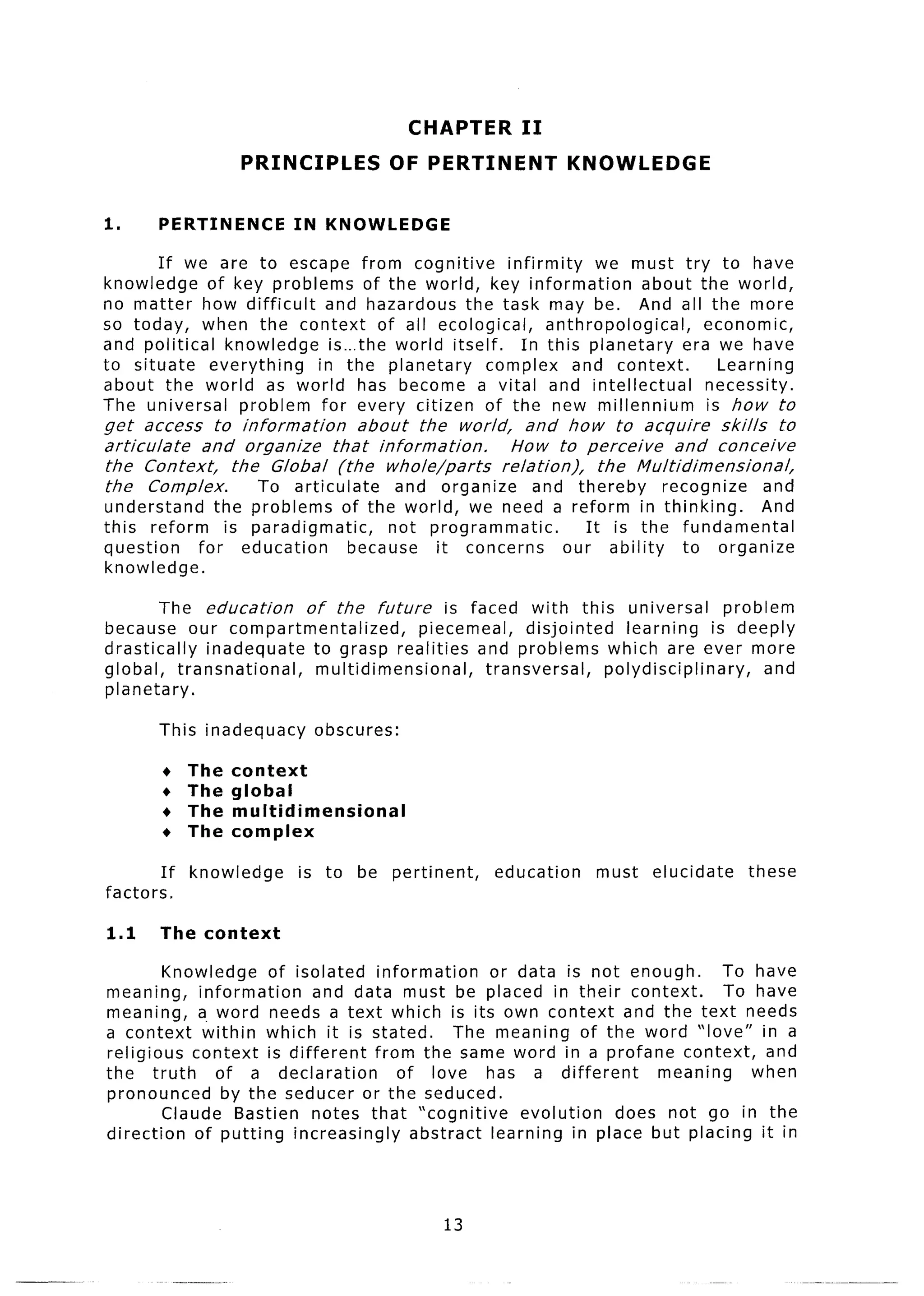 CHAPTER      II
                       PRINCIPLES            OF PERTINENT            KNOWLEDGE


1.         PERTINENCE         IN KNOWLEDGE

       If we are to escape from cognitive        infirmity   we must try to have
knowledge    of key problems of the world, key information          about the world,
no matter how difficult    and hazardous the task may be. And all the more
so today, when the context of all ecological,          anthropological,     economic,
and political knowledge     is-the world itself.   In this planetary     era we have
to situate   everything   in the planetary     complex and context.           Learning
about the world as world has become a vital and intellectual                necessity.
The universal    problem for every citizen of the new millennium            is how to
get access to information       about the world,     and how to acquire      skills   to
articulate   and organize   that information.     How to perceive      and conceive
the Context,    the Global (the whole/parts      relation),  the Multidimensional,
the Complex.       To articulate     and organize     and thereby   recognize       and
understand    the problems of the world, we need a reform in thinking.        And
this reform     is paradigmatic,      not programmatic.    It is the fundamental
question    for education        because   it concerns  our ability  to organize
knowledge.

        The education  of the future      is faced with this universal         problem
because our compartmentalized,        piecemeal,     disjointed learning     is deeply
drastically inadequate  to grasp realities and problem ns whicl 1 are ever more
global, transnational,  multidimensional,      transversa I, POW im  sciplinary,     and
planetary.

           This inadequacy       obscures:

           +    The   context
           +    The   global
           +    The   multidimensional
           +    The   complex

           If   knowledge     is to      be pertinent,   education     must   elucidate   these
factors.

1.1        The context

        Knowledge     of isolated information     or data is not enough.     To have
meaning, information        and data must be placed in their context.         To have
meaning, a. word needs a text which is its own context and the text needs
a context within which it is stated.          The meaning of the word “love” in a
religious context is different     from the same word in a profane context, and
the- truth     of a declaration       of love has a different       meal ling    when
pronounced      by the seducer or the seduced.
        Claude Bastien notes that “cognitive         evolution  does not go in the
direction   of putting increasingly     abstract learning in place but p lacing it in




                                                    13
 