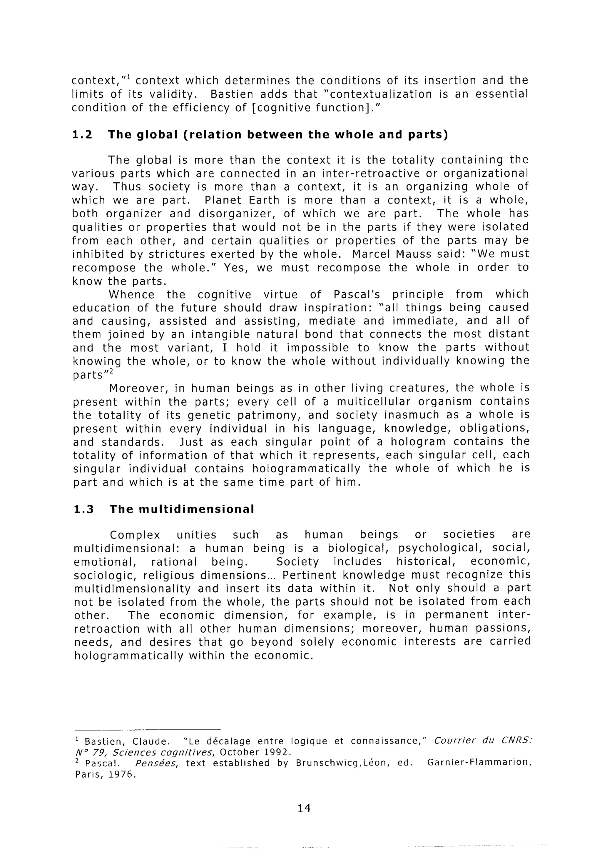 context,“l  context which determines         the conditions  of its insertion and the
limits of its validity.    Bastien adds that “contextualization        is an essential
condition  of the efficiency    of [cognitive    function].”

1.2      The global        (relation       between      the whole       and   parts)

         The global is more than the context it is the totality                containing      the
various parts which are connected in an inter-retroactive                   or organizational
way.      Thus society is more than a context,            it is an organizing           whole of
which we are part.            Planet Earth is more than a context,              it is a whole,
both organizer         and disorganizer,      of which we are part.           The whole has
qualities or properties        that would not be in the parts if they were isolated
from each other, and certain qualities             or properties      of the parts may be
inhibited     by strictures    exerted by the whole.      Marcel Mauss said: “We must
recompose       the whole.”       Yes, we must recompose          the whole in order to
know the parts.
         Whence       the cognitive      virtue   of Pascal’s       principle      from     which
education      of the future should draw inspiration:           “all things being caused
and causing,        assisted and assisting,       mediate and immediate,              and all of
them joined by an intangible            natural bond that connects the most distant
and the most variant,             I hold it impossible      to know the parts without
knowing the whole, or to know the whole without individually                       knowing the
 parts”’
         Moreover,      in human beings as in other living creatures,              the whole is
present within the parts; every cell of a multicellular                   organism       contains
the totality      of its genetic patrimony,       and society inasmuch as a whole is
 present within every individual            in his language,     knowledge,         obligations,
and standards.           Just as each singular      point of a hologram           contains     the
totality   of information       of that which it represents,      each singular cell, each
 singular    individual     contains   hologrammatically      the whole of which he is
 part and which is at the same time part of him.

1.3      The multidimensional

        Complex        unities     such     as    human      beings     or      societies     are
multidimensional:         a human being is a biological,            psychological,        social,
emotional,       rational      being.       Society    includes     historical,       economic,
sociologic,    religious dimensions...       Pertinent   knowledge     must recognize this
multidimensionality         and insert its data within it. Not only should a part
not be isolated from the whole, the parts should not be isolated from each
other.      The economic         dimension,     for example,      is in permanent          inter-
retroaction     with all other human dimensions;             moreover,      human passions,
needs, and desires that go beyond solely economic interests                         are carried
hologrammatically         within the economic.




1 Bastien,       Claude.   ‘Le     dkcalage     entre logique et connaissance,”    Courrier   du   CNRS:
No 79,  Sciences    cognitives,       October 1992.
’ Pascal.     Pens&es,      text    established      by Brunschwicg,Leon,   ed.   Garnier-Flammarion,
Paris,   1976.


                                                      14
 