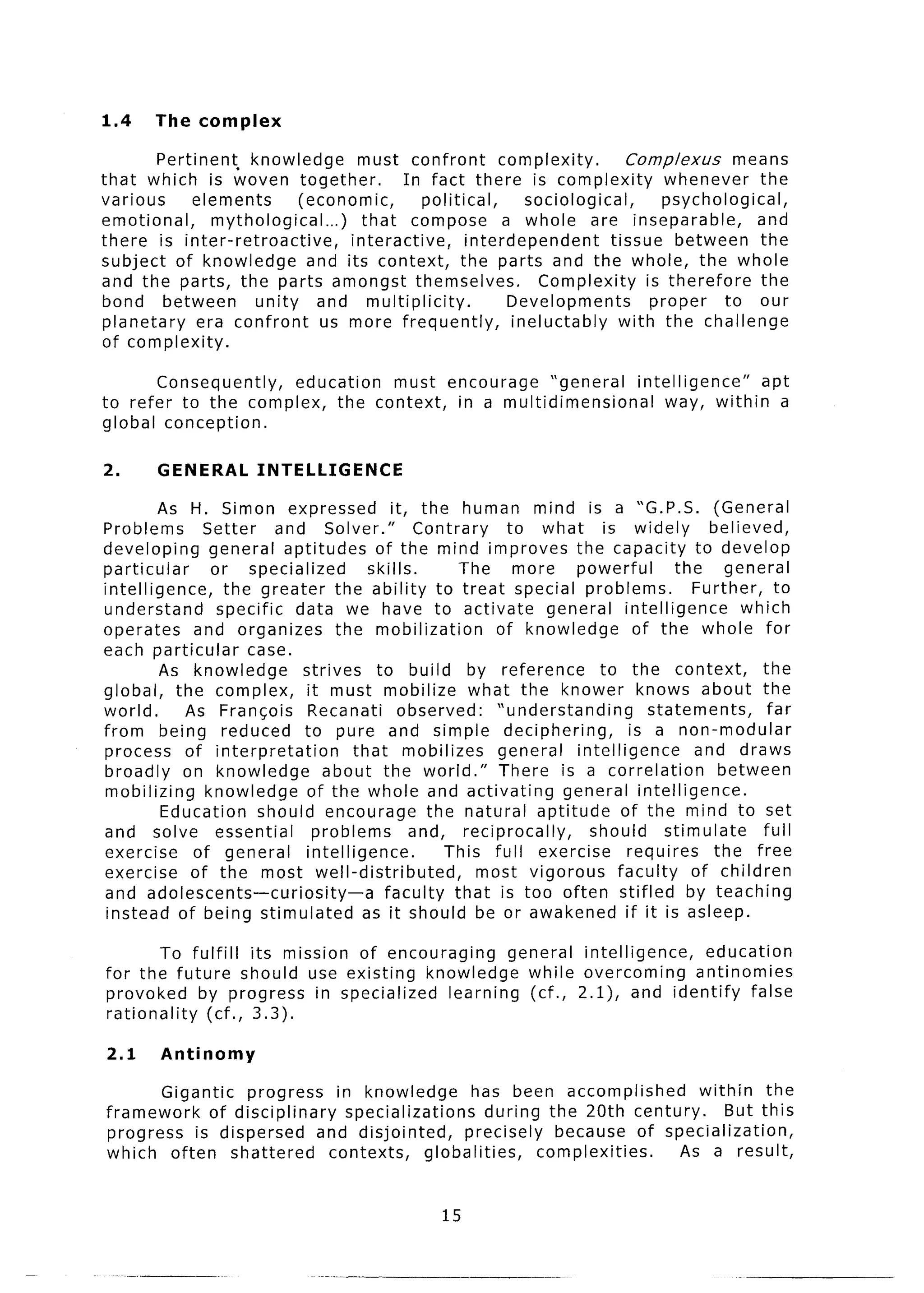 1.4     The complex

        Pertinent, knowledge         must confront         complexity.         Complexus       means
that which is woven together.               In fact there is complexity              whenever      the
various      elements       (economic,         political,      sociological,         psychological,
emotional,      mythological...)      that compose a whole are inseparable,                       and
there is inter-retroactive,         interactive,      interdependent        tissue between the
subject of knowledge          and its context, the parts and the whole, the whole
and the parts, the parts amongst themselves.                     Complexity       is therefore     the
bond between         unity      and multiplicity.           Developments           proper    to our
planetary     era confront       us more frequently,         ineluctably      with the challenge
of complexity.

       Consequently,  education must encourage    “general  intelligence”  apt
to refer to the complex, the context, in a multidimensional     way, within a
global conception.

2.      GENERAL        INTELLIGENCE
         As H. Simon expressed               it, the human mind is a “G.P.S. (General
Problems       Setter     and Solver.”            Contrary    to what        is widely        believed,
developing       general aptitudes        of the mind improves the capacity to develop
particular       or specialized          skills.        The    more     powerful         the     general
intelligence,      the greater the ability to treat special problems.                       Further, to
understand        specific data we have to activate                general intelligence            which
operates      and organizes        the mobilization          of knowledge         of the whole for
each particular       case.
         As knowledge         strives     to build by reference             to the context,           the
global, the complex,           it must mobilize what the knower knows about the
world.      As Francois        Recanati observed:            “understanding         statements,        far
from being reduced to pure and simple deciphering,                               is a non-modular
process of interpretation             that mobilizes         general    intelligence        and draws
broadly on knowledge             about the world.”           There is a correlation             between
mobilizing      knowledge      of the whole and activating            general intelligence.
         Education      should encourage the natural aptitude                   of the mind to set
and solve essential             problems         and, reciprocally,       should       stimulate      full
exercise      of general      intelligence.          This full exercise          requires      the free
exercise of the most well-distributed,                     most vigorous       faculty     of children
and adolescents-curiosity-a                faculty that is too often stifled by teaching
 instead of being stimulated            as it should be or awakened if it is asleep.

        To fulfil1 its mission of encouraging    general intelligence,  education
for the future should use existing knowledge       while overcoming    antinomies
provoked    by progress in specialized   learning (cf., 2.1), and identify    false
rationality  (cf., 3.3).

2.1     Antinomy

       Gigantic   progress     in knowledge         has been accomplished       within the
framework    of disciplinary     specializations       during the 20th century.     But this
progress is dispersed        and disjointed,       precisely   because of specialization,
which often shattered         contexts,      globalities,    complexities.   As a result,


                                                    15
 