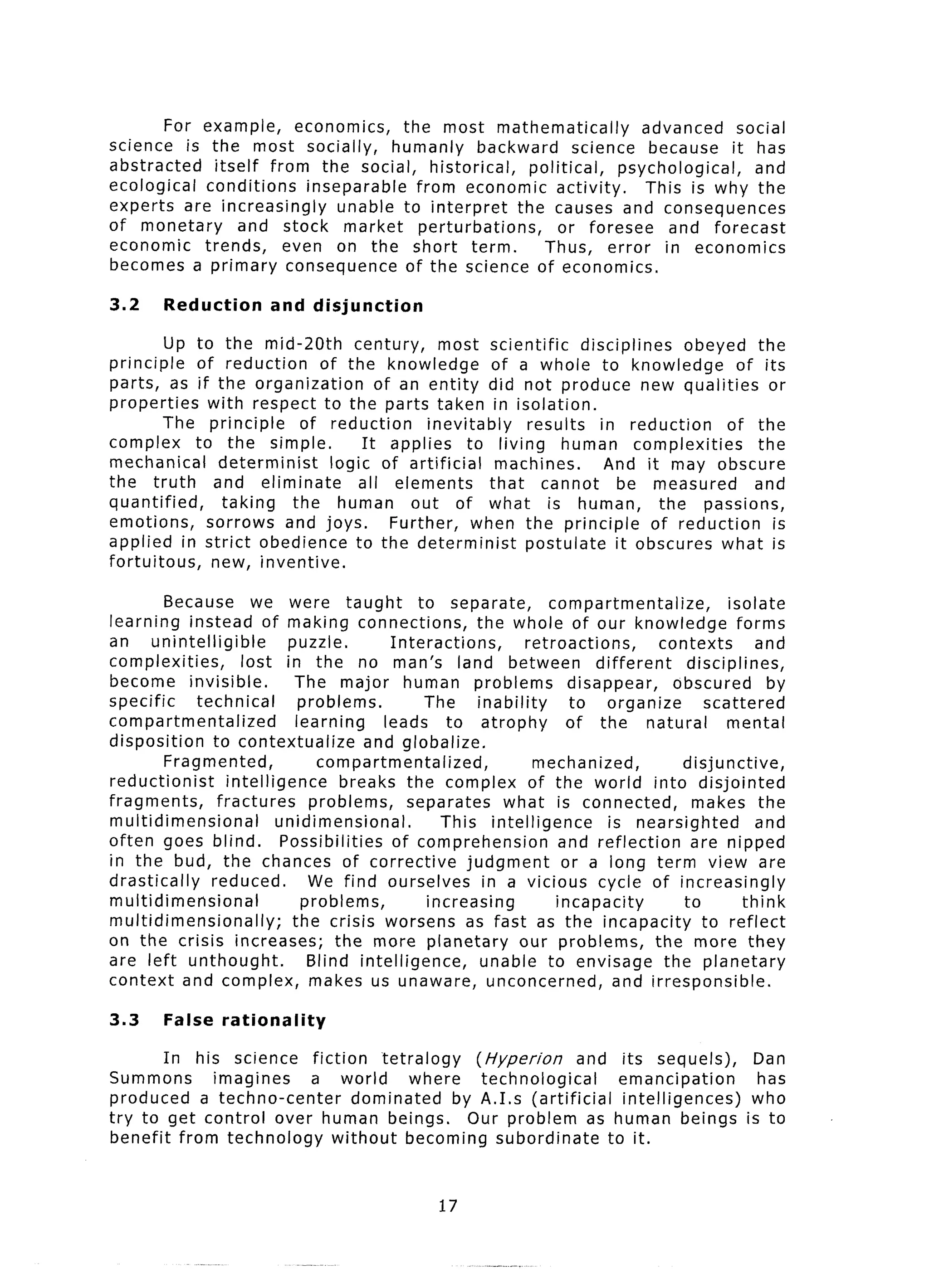 For example,    economics,     the most mathematically             advanced    social
science is the most socially,         humanly backward            science because it has
abstracted    itself from the social, historical,          political,   psychological,   and
ecological  conditions    inseparable     from economic activity.          This is why the
experts are increasingly      unable to interpret        the causes and consequences
of monetary       and stock market        perturbations,        or foresee    and forecast
economic    trends,    even on the short term.               Thus, error in economics
becomes a primary consequence           of the science of economics.

3.2     Reduction        and disjunction

         Up to the mid-20th        century,     most scientific     disciplines    obeyed the
principle   of reduction      of the knowledge          of a whole to knowledge           of its
parts, as if the organization          of an entity did not produce new qualities              or
properties    with respect to the parts taken in isolation.
         The principle      of reduction      inevitably    results    in reduction      of the
complex     to the simple.          It applies      to living human complexities             the
mechanical      determinist    logic of artificial       machines.      And it may obscure
the truth      and eliminate        all elements        that cannot       be measured       and
quantified,     taking     the human out of what is human,                      the passions,
emotions,     sorrows and joys.          Further, when the principle           of reduction     is
applied in strict obedience to the determinist              postulate    it obscures what is
fortuitous,    new, inventive.

         Because we were taught                 to separate,          compartmentalize,           isolate
learning instead of making connections,                   the whole of our knowledge                forms
an unintelligible           puzzle.         Interactions,         retroactions,         contexts       and
complexities,        lost in the no man’s land between                       different      disciplines,
become invisible.            The major human problems                    disappear,       obscured       by
specific     technical         problems.         The      inability      to organize           scattered
compartmentalized             learning     leads to atrophy              of the natural           mental
disposition    to contextualize          and globalize.
         Fragmented,              compartmentalized,                mechanized,            disjunctive,
reductionist      intelligence       breaks the complex of the world into disjointed
fragments,      fractures       problems,      separates      what is connected,             makes the
multidimensional          unidimensional.           This intelligence          is nearsighted          and
often goes blind.          Possibilities     of comprehension           and reflection      are nipped
in the bud, the chances of corrective                   judgment        or a long term view are
drastically    reduced.         We find ourselves          in a vicious cycle of increasingly
multidimensional               problems,          increasing           incapacity          to        think
multidimensionally;          the crisis worsens as fast as the incapacity                     to reflect
on the crisis increases;            the more planetary           our problems,         the more they
are left unthought.             Blind intelligence,        unable to envisage the planetary
context and complex, makes us unaware, unconcerned,                             and irresponsible.

3.3     False    rationality

       In his science fiction    tetralogy     (Hyperion      and its sequels),                       Dan
Summons      imagines   a world       where     technological      emancipation                        has
produced a techno-center     dominated      by A.1.s (artificial   intelligences)                     who
try to get control over human beings.         Our problem as human beings                            is to
benefit from technology   without becoming subordinate           to it.


                                                    17
 