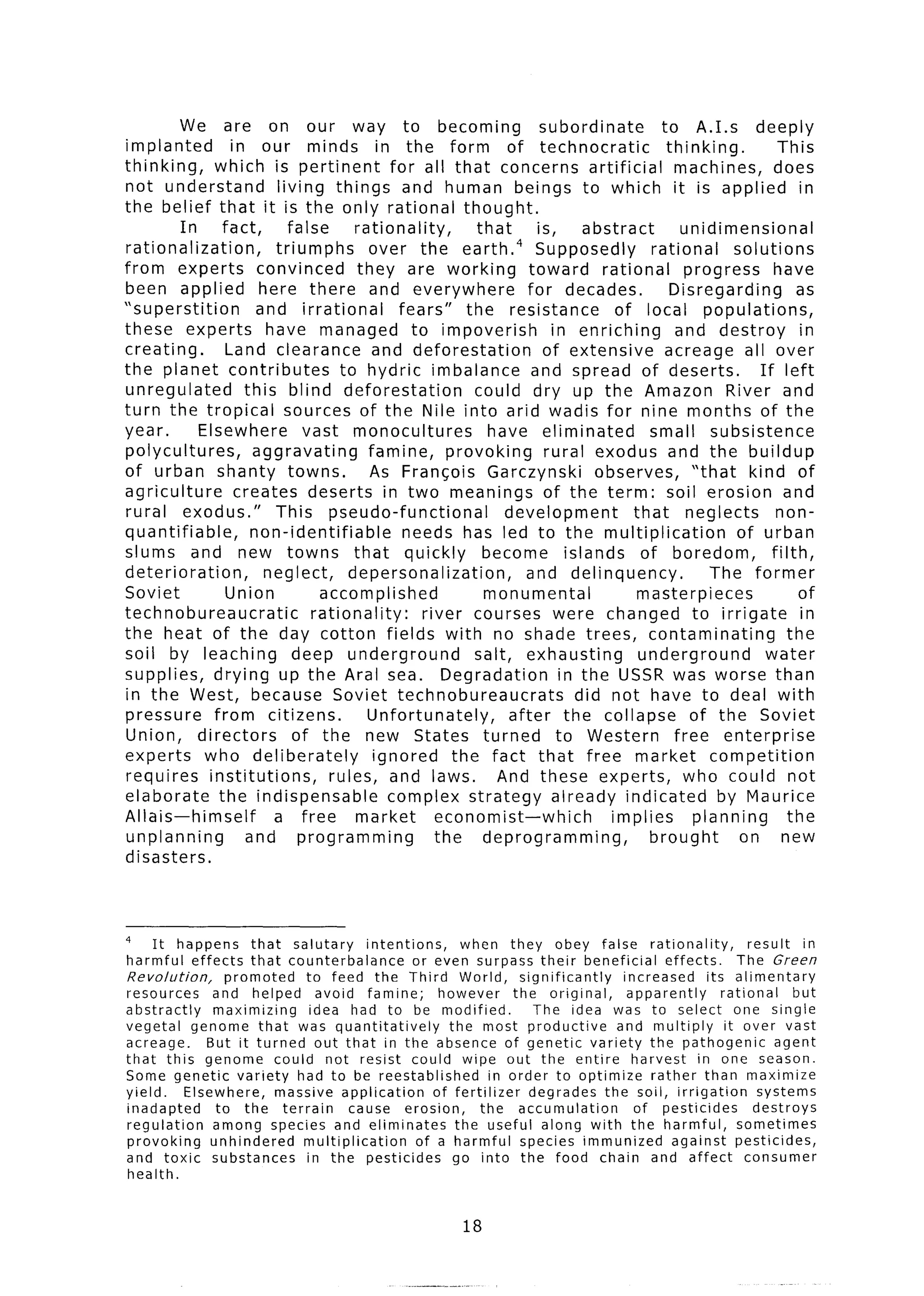 We are on our way to becoming                                subordinate        to A.1.s deeply
implanted         in our minds in the form of technocratic                               thinking.        This
thinking,     which is pertinent             for all that concerns artificial             machines, does
not understand            living things and human beings to which it is applied in
the belief that it is the only rational thought.
         In     fact,       false      rationality,       that      is,     abstract        unidimensional
rationalization,          triumphs       over the earth.4 Supposedly                  rational     solutions
from experts convinced                 they are working           toward rational           progress     have
been applied here there and everywhere                            for decades.            Disregarding         as
“superstition          and irrational          fears”   the resistance           of local populations,
these experts            have managed to impoverish                    in enriching        and destroy         in
creating.        Land clearance and deforestation                    of extensive        acreage all over
the planet contributes               to hydric imbalance and spread of deserts.                        If left
unregulated          this blind deforestation            could dry up the Amazon River and
turn the tropical sources of the Nile into arid wadis for nine months of the
year.       Elsewhere          vast monocultures            have eliminated           small subsistence
polycultures,         aggravating        famine, provoking            rural exodus and the buildup
of urban shanty towns.                    As Francois Garczynski              observes,      “that kind of
agriculture        creates deserts in two meanings of the term: soil erosion and
rural exodus.”            This pseudo-functional               development         that neglects          non-
quantifiable,         non-identifiable          needs has led to the multiplication                of urban
slums and new towns that quickly                           become islands of boredom,                    filth,
deterioration,          neglect,      depersonalization,          and delinquency.              The former
Soviet           Union           accomplished              monumental               masterpieces               of
technobureaucratic              rationality:      river courses were changed to irrigate                       in
the heat of the day cotton fields with no shade trees, contaminating                                         the
soil by leaching             deep underground            salt, exhausting           underground         water
supplies, drying up the Aral sea. Degradation                            in the USSR was worse than
in the West, because Soviet technobureaucrats                              did not have to deal with
pressure      from citizens.             Unfortunately,        after the collapse of the Soviet
Union, directors             of the new States turned                   to Western        free enterprise
experts who deliberately                  ignored the fact that free market competition
requires institutions,             rules, and laws.          And these experts, who could not
elaborate      the indispensable             complex strategy already indicated                  by Maurice
Allais-himself            a free market             economist-which             implies      planning        the
unplanning           and programming                the deprogramming,                brought       on new
disasters.



4
     It happens       that salutary       intentions,     when they obey false rationality,                  result    in
harmful effects that counterbalance               or even surpass their beneficial          effects.      The Green
Revolution,       promoted    to feed the Third World, significantly                increased       its alimentary
resources       and helped      avoid famine;          however       the original,   apparently        rational      but
abstractly      maximizing     idea had to be modified.                  The idea was to select one single
vegetal genome that was quantitatively                  the most productive        and multiply         it over vast
acreage.       But it turned out that in the absence of genetic variety the pathogenic                            agent
that this genome could not resist could wipe out the entire harvest                               in one season.
Some genetic variety had to be reestablished                     in order to optimize    rather than maximize
yield.     Elsewhere,     massive application         of fertilizer     degrades the soil, irrigation          systems
inadapted       to the terrain         cause erosion,          the accumulation       of pesticides           destroys
regulation      among species and eliminates             the useful along with the harmful,               sometimes
provoking      unhindered     multiplication       of a harmful species immunized            against pesticides,
and toxic substances          in the pesticides          go into the food chain and affect                  consumer
 health.


                                                           18
 