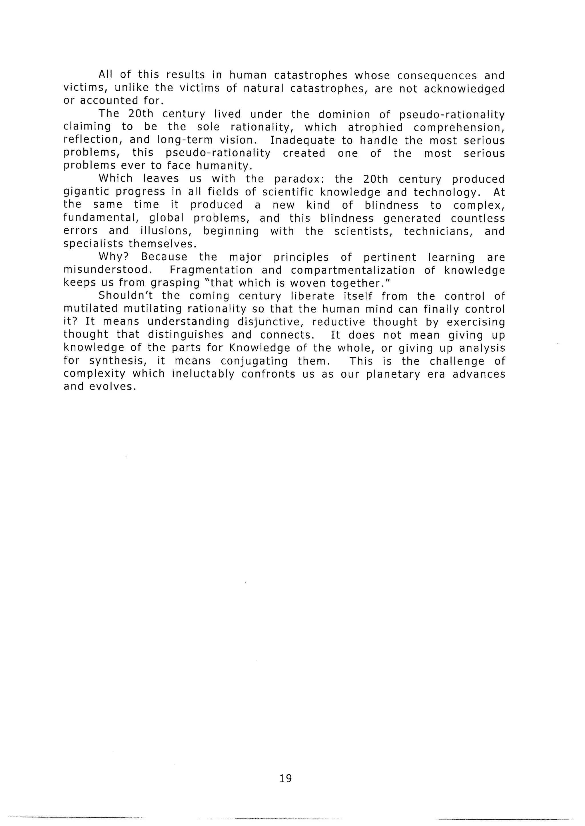 All of this results in human catastrophes                        whose consequences           and
victims,     unlike the victims of natural catastrophes,                       are not acknowledged
or accounted for.
         The 20th century            lived under the dominion                   of pseudo-rationality
claiming      to be the sole rationality,                    which       atrophied     comprehension,
reflection,      and long-term         vision.      Inadequate        to handle the most serious
problems,        this      pseudo-rationality          created       one of the most              serious
problems ever to face humanity.
         Which leaves us with the paradox:                          the 20th century           produced
gigantic     progress in all fields of scientific               knowledge         and technology.        At
the same time               it produced          a new kind of blindness                   to complex,
fundamental,          global    problems,         and this blindness             generated     countless
errors      and illusions,         beginning        with the scientists,             technicians,      and
specialists     themselves.
         Why? Because             the major          principles       of pertinent        learning      are
misunderstood.              Fragmentation         and compartmentalization               of knowledge
keeps us from grasping “that which is woven together.”
         Shouldn’t        the coming century             liberate      itself from the control           of
mutilated      mutilating      rationality      so that the human mind can finally control
it? It means understanding                  disjunctive,      reductive       thought    by exercising
thought      that distinguishes            and connects.           It does not mean giving up
knowledge        of the parts for Knowledge of the whole, or giving up analysis
for synthesis,          it means conjugating               them.         This is the challenge            of
complexity       which ineluctably           confronts      us as our planetary           era advances
and evolves.




                                                     19
 