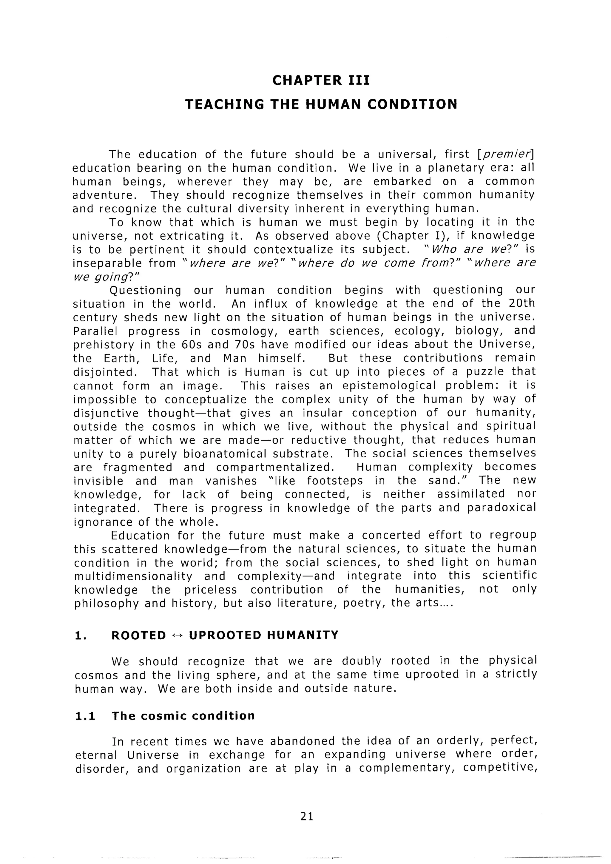CHAPTER          III
                         TEACHING           THE HUMAN               CONDITION


       The education      of the future should be a universal,     first [premier]
education   bearing on the human condition.       We live in a planetary    era: all
human beings,       wherever      they may be, are embarked       on a common
adventure.     They should recognize themselves      in their common humanity
and recognize the cultural diversity inherent in everything      human.
       To know that which is human we must begin by locating              it in the
universe,   not extricating    it. As observed above (Chapter I), if knowledge
is to be pertinent     it should contextualize  its subject.   ” Who are we?” i s
inseparable    from “where     are we?” v where do we come from?” “where         are
we going?”
         Questioning        our human         condition       begins     with      questioning       our
situation    in the world.          An influx of knowledge             at the end of the 20th
century sheds new light on the situation                  of human beings in the universe.
Parallel    progress       in cosmology,         earth sciences,         ecology,       biology,     and
prehistory     in the 60s and 70s have modified our ideas about the Universe,
the Earth,        Life, and Man himself.                  But these       contributions          remain
disjointed.       That which is Human is cut up into pieces of a puzzle that
cannot form an image.                This raises an epistemological                   problem:     it is
impossible      to conceptualize        the complex unity of the human by way of
disjunctive      thought-that        gives an insular conception                 of our humanity,
outside the cosmos in which we live, without                        the physical and spiritual
matter of which we are made-or                    reductive     thought,     that reduces human
unity to a purely bioanatomical             substrate.       The social sciences themselves
are fragmented            and compartmentalized.                 Human complexity             becomes
invisible     and man vanishes             “like     footsteps       in the sand.”           The new
knowledge,         for lack of being connected,                   is neither        assimilated       nor
integrated.        There is progress in knowledge                of the parts and paradoxical
ignorance of the whole.
         Education      for the future must make a concerted                      effort to regroup
this scattered        knowledge-from        the natural sciences, to situate the human
condition     in the world; from the social sciences, to shed light on human
 multidimensionality          and complexity-and              integrate       into this scientific
 knowledge        the     priceless    contribution         of the       humanities,         not    only
 philosophy     and history, but also literature,            poetry, the arts....

1.      ROOTED        x--bUPROOTED          HUMANITY

      We should recognize    that we are doubly   rooted  in the physical
cosmos and the living sphere, and at the same time uprooted    in a strictly
human way. We are both inside and outside nature.

1.1     The cosmic         condition

        In recent times we have abandoned     the idea of an orderly,  perfect,
eternal    Universe  in exchange   for an expanding    universe  where order,
disorder,   and organization   are at play in a complementary,     competitive,


                                                   21
 