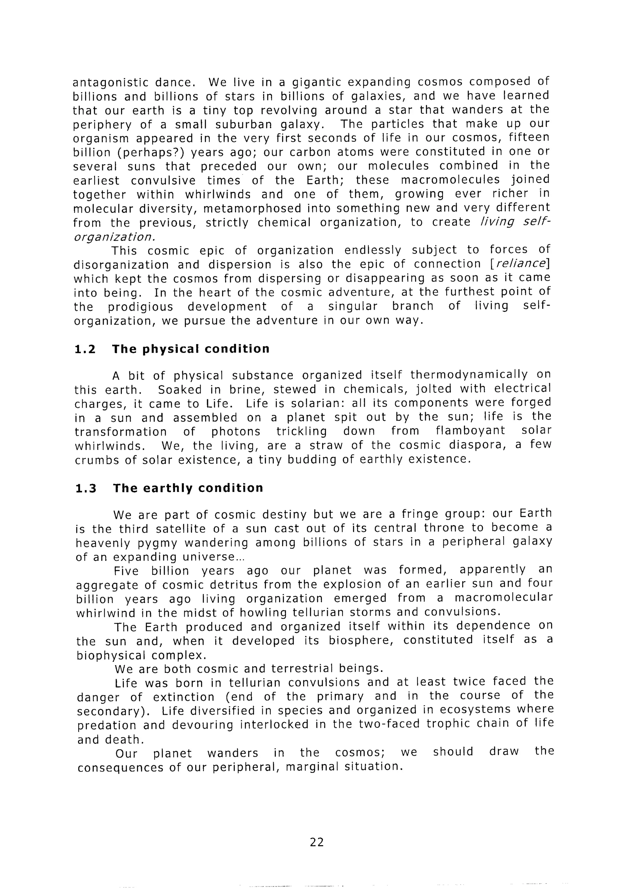 antagonistic     dance.     We live in a gigantic expanding        cosmos composed of
billions and billions of stars in billions of galaxies,           and we have learned
that our earth is a tiny top revolving           around a star that wanders at the
periphery     of a small suburban       galaxy.     The particles     that make up our
organism appeared in the very first seconds of life in our cosmos, fifteen
billion (perhaps?)      years ago; our carbon atoms were constituted             in one or
several    suns that preceded         our own; our molecules            combined    in the
earliest    convulsive      times of the Earth;        these macromolecules          joined
together     within    whirlwinds    and one of them,         growing     ever richer       in
molecular diversity,       metamorphosed     into something     new and very different
from the previous,         strictly chemical    organization,    to create living       self-
organization.
       This cosmic epic of organization                     endlessly     subject    to forces      of
disorganization     and dispersion  is also              the epic of connection          [reliance]
which kept the cosmos from dispersing                   or disappearing       as soon as it came
into being.     In the heart of the cosmic              adventure,      at the furthest     point of
the    prodigious     development   of a                singular      branch      of living      self-
organization,     we pursue the adventure              in our own way.

1.2     The physical       condition

        A bit of physical substance        organized     itself thermodynamically        on
this earth.    Soaked in brine, stewed in chemicals,               jolted with electrical
charges, it came to Life.     Life is solarian:      all its components        were forged
in a sun and assembled        on a planet spit out by the sun; life is the
transformation     of   photons     trickling      down       from      flamboyant    solar
whirlwinds.     We, the living, are a straw of the cosmic diaspora,                  a few
crumbs of solar existence,    a tiny budding of earthly existence.

1.3     The earthly       condition

        We are part of cosmic destiny but we are a fringe group: our Earth
is the third satellite        of a sun cast out of its central throne to become a
heavenly pygmy wandering                 among billions of stars in a peripheral               galaxy
of an expanding         universe...
         Five billion       years      ago our planet            was formed,        apparently      an
aggregate       of cosmic detritus from the explosion of an earlier sun and four
billion    years ago living            organization      emerged      from a macromolecular
whirlwind      in the midst of howling tellurian             storms and convulsions.
        The Earth produced              and organized        itself within its dependence           on
the sun and, when it developed                     its biosphere,       constituted     itself as a
biophysical      complex.
         We are both cosmic and terrestrial                beings.
         Life was born in tellurian            convulsions        and at least twice faced the
danger       of extinction       (end of the primary               and in the course of the
secondary).         Life diversified      in species and organized in ecosystems where
 predation      and devouring        interlocked      in the two-faced      trophic chain of life
 and death.
         Our      planet     wanders         in the       cosmos;      we     should      draw     the
 consequences        of our peripheral,        marginal situation.




                                                  22
 