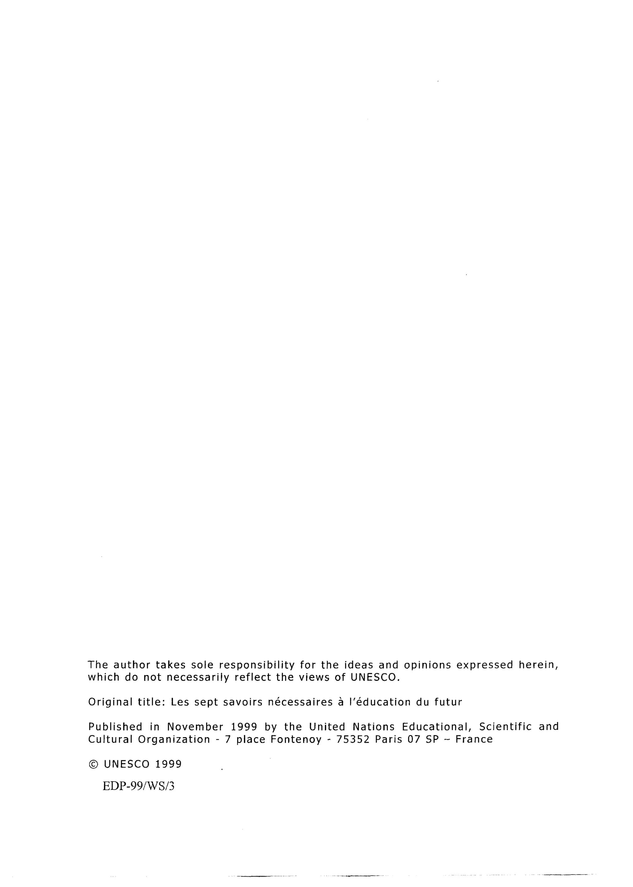 The author  takes sole responsibility     for the ideas and opinions                 expressed   herein,
which do not necessarily   reflect    the views of UNESCO.

Original   title:      Les sept   savoirs   necessaires   a I’education   du futur

Published   in November    1999 by the United   Nations  Educational, Scientific                      and
Cultural  Organization  - 7 place Fontenoy - 75352 Paris 07 SP - France

0   UNESCO          1999

    EDP-99/W/3
 