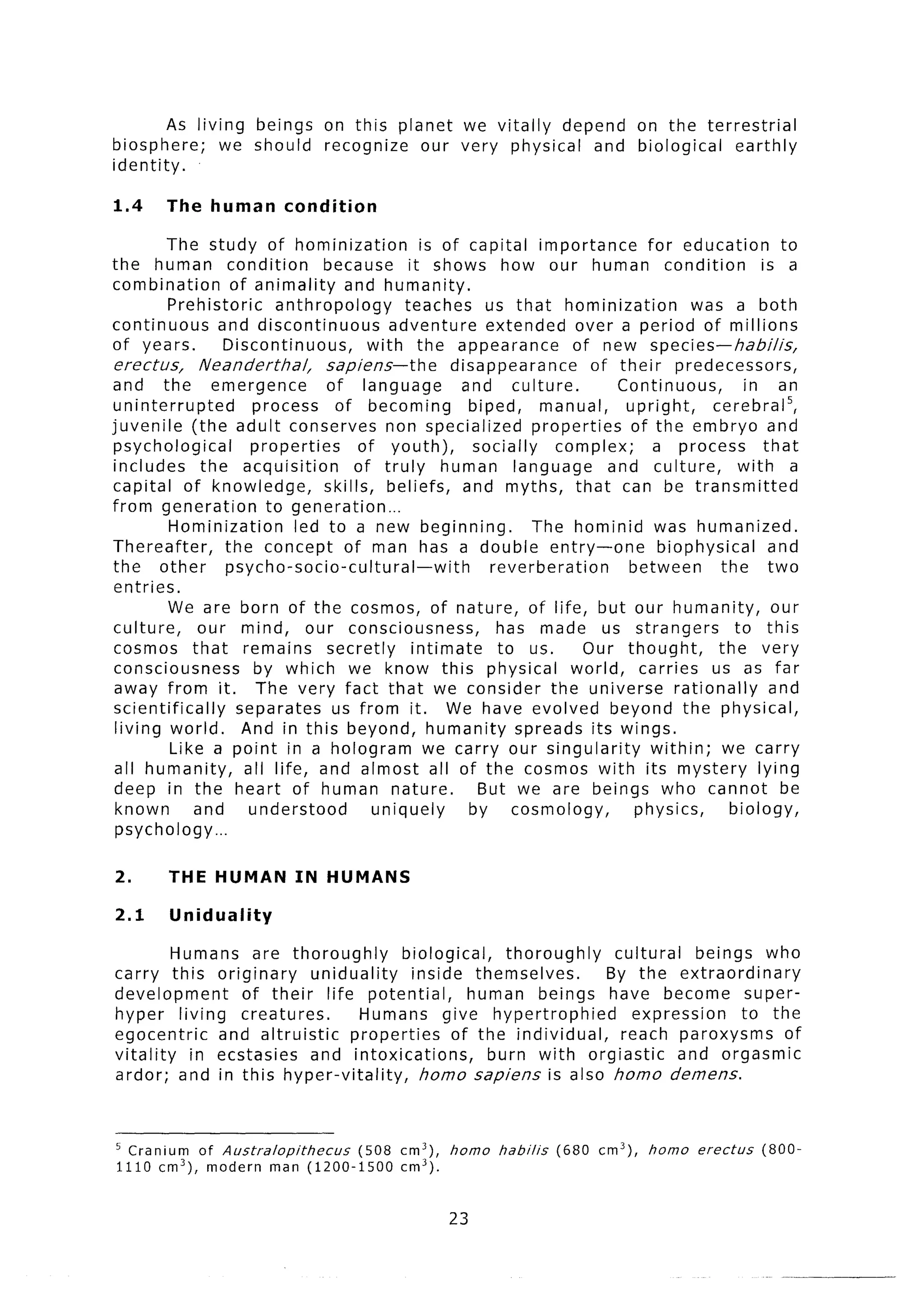 As living beings        on this planet we vitally depend on the terrestrial
biosphere;      we should        recognize  our very physical and biological  earthly
identity.

1.4     The human         condition

          The study of hominization               is of capital importance          for education        to
the human condition                because it shows how our human condition                           is a
combination          of animality     and humanity.
          Prehistoric       anthropology       teaches us that hominization                was a both
continuous         and discontinuous         adventure      extended over a period of millions
of years.           Discontinuous,        with the appearance            of new species-habilis,
 erectus,      Neanderthal,        sapiens-the        disappearance         of their predecessors,
and the emergence                  of language          and culture.           Continuous,         in an
uninterrupted           process     of becoming          biped,     manual,     upright,     cerebra15,
juvenile (the adult conserves non specialized                      properties    of the embryo and
 psychological          properties       of youth),      socially     complex;       a process        that
 includes       the acquisition         of truly human language               and culture,        with a
capital of knowledge,              skills, beliefs, and myths, that can be transmitted
from generation           to generation...
          Hominization         led to a new beginning.             The hominid was humanized.
Thereafter,         the concept of man has a double entry-one                         biophysical      and
the other           psycho-socio-cultural-with               reverberation       between       the two
 entries.
          We are born of the cosmos, of nature, of life, but our humanity,                              our
 culture,      our mind, our consciousness,                   has made us strangers              to this
 cosmos that remains               secretly     intimate      to us.       Our thought,       the very
 consciousness           by which we know this physical world, carries us as far
 away from it. The very fact that we consider the universe rationally                                  and
 scientifically       separates us from it. We have evolved beyond the physical,
 living world.         And in this beyond, humanity spreads its wings.
          Like a point in a hologram we carry our singularity                        within; we carry
 all humanity,         all life, and almost all of the cosmos with its mystery lying
 deep in the heart of human nature.                       But we are beings who cannot be
 known        and       understood         uniquely      by cosmology,            physics,      biology,
 psychology...

2.      THE HUMAN           IN HUMANS

2.1      Uniduality

         Humans are thoroughly         biological,    thoroughly   cultural    beings who
carry this originary       uniduality    inside themselves.       By the extraordinary
development      of their life potential,        human beings have become super-
hyper living creatures.          Humans give hypertrophied            expression     to the
egocentric    and altruistic    properties     of the individual,   reach paroxysms       of
vitality   in ecstasies    and intoxications,       burn with orgiastic     and orgasmic
ardor; and in this hyper-vitality,        homo sapiens is also homo demens.



5 Cranium of Australopithecus (508          cm3),   homo    habilis   (680   cm3),   homo   erectus   (800-
1110 cm3), modern man (1200-1500            cm3).


                                                    23
 