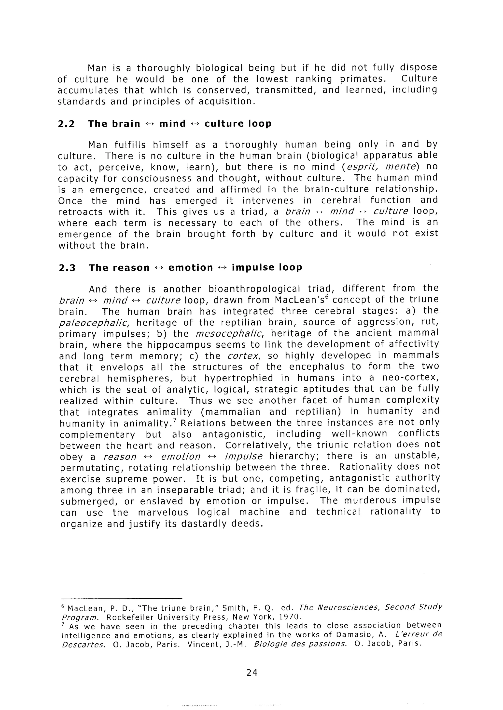 Man is a thoroughly  biological   being but if he did not fully dispose
of culture  he would be one of the lowest ranking          primates.    Culture
accumulates   that which is conserved,    transmitted,  and learned,  including
standards and principles of acquisition.

2.2     The brain         4-b mind    1-b culture      loop

         Man fulfills  himself as a thoroughly     human being only in and by
culture.    There is no culture in the human brain (biological        apparatus     able
to act, perceive,     know, learn), but there is no mind (esprit,           mente)     no
capacity for consciousness     and thought,   without culture.      The human mind
is an emergence,       created and affirmed    in the brain-culture      relationship.
Once the mind has emerged            it intervenes    in cerebral      function      and
retroacts    with it. This gives us a triad, a brain +> mind +> culture            loop,
where each term is necessary to each of the others.                 The mind is an
emergence       of the brain brought forth by culture and it would not exist
without the brain.

2.3        The reason       +) emotion        <--) impulse      loop

           And   there  is another       bioanthropological             triad,    different      from the
brain      i-b mind              loop, drawn from MacLean’s
                      +--f culture                                              concept of the triune
brain.     The human brain has integrated                        three cerebral          stages:      a) the
paleocephalic,      heritage     of the reptilian          brain, source of aggression,                   rut,
primary    impulses;      b) the mesocephalic,              heritage        of the ancient mammal
brain, where the hippocampus                seems to link the development                   of affectivity
and long term memory;              c) the cortex,          so highly developed               in mammals
that it envelops         all the structures           of the encephalus               to form the two
cerebral     hemispheres,       but hypertrophied                in humans into a neo-cortex,
which is the seat of analytic,             logical, strategic          aptitudes       that can be fully
realized within culture.          Thus we see another facet of human complexity
that integrates        animality       (mammalian           and reptilian)           in humanity          and
humanity in animalityB7 Relations between the three instances are not only
complementary          but also antagonistic,                  including        well-known         conflicts
between the heart and reason.                   Correlatively,       the triunic relation does not
obey a reason 4-f emotion                44 impulse         hierarchy;        there is an unstable,
 permutating,     rotating relationship           between the three.              Rationality      does not
exercise supreme power.              It is but one, competing,                 antagonistic       authority
 among three in an inseparable               triad; and it is fragile, it can be dominated,
 submerged,     or enslaved by emotion or impulse.                          The murderous            impulse
 can use the marvelous                logical      machine         and technical           rationality       to
 organize and justify its dastardly deeds.




6 MacLean,    P. D., “The triune brain,” Smith, F. Q. ed. The Neurosciences,       Second     Study
Program.     Rockefeller  University   Press, New York, 1970.
’ As we have seen in the preceding           chapter this leads to close association      between
intelligence   and emotions,    as clearly explained  in the works of Damasio, A. L ‘erreur       de
Descartes.     0. Jacob, Paris. Vincent, J.-M. Biologic     des passions. 0. Jacob,    Paris.


                                                      24
 