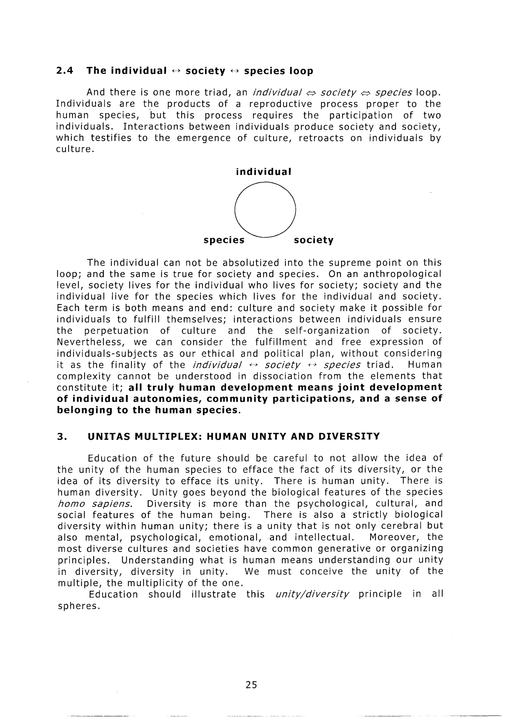 2.4    The individual         f-) society    *     species    loop

         And there is one more triad, an individual        a society    u species loop.
Individuals      are the products      of a reproductive       process proper      to the
human       species,     but this process     requires    the participation       of two
individuals.      Interactions   between individuals   produce society and society,
which testifies       to the emergence    of culture,    retroacts    on individuals    by
culture.

                                                 individual




        The individual       can not be absolutized         into the supreme point on this
loop; and the same is true for society and species.                      On an anthropological
level, society lives for the individual           who lives for society; society and the
individual    live for the species which lives for the individual                   and society.
Each term is both means and end: culture and society make it possible for
individuals     to fulfil1 themselves;        interactions       between individuals        ensure
the    perpetuation         of culture      and the         self-organization        of society.
Nevertheless,       we can consider          the fulfillment         and free expression          of
individuals-subjects         as our ethical and political           plan, without     considering
it as the finality        of the individual       0 society        +-’ species triad.       Human
complexity      cannot be understood            in dissociation       from the elements        that
constitute    it; all truly     human development               means joint       development
of individual       autonomies,       community          participations,       and a sense of
belonging       to the human species.

3.      UNITAS      MULTIPLEX:         HUMAN         UNITY AND DIVERSITY
        Education     of the future should be careful to not allow the idea of
the unity of the human species to efface the fact of its diversity,                        or the
idea of its diversity        to efface its unity,         There is human unity.         There is
human diversity.         Unity goes beyond the biological features of the species
homo sapiens.           Diversity       is more than the psychological,          cultural,     and
social features       of the human being.               There is also a strictly       biological
diversity   within human unity; there is a unity that is not only cerebral but
also mental,       psychological,          emotional,    and intellectual.      Moreover,      the
most diverse cultures and societies have common generative                       or organizing
principles.      Understanding           what is human means understanding             our unity
in diversity,      diversity      in unity.        We must conceive        the unity of the
multiple,   the multiplicity        of the one.
         Education      should       illustrate    this   unity/diversity    principle      in all
spheres.




                                                   25
 