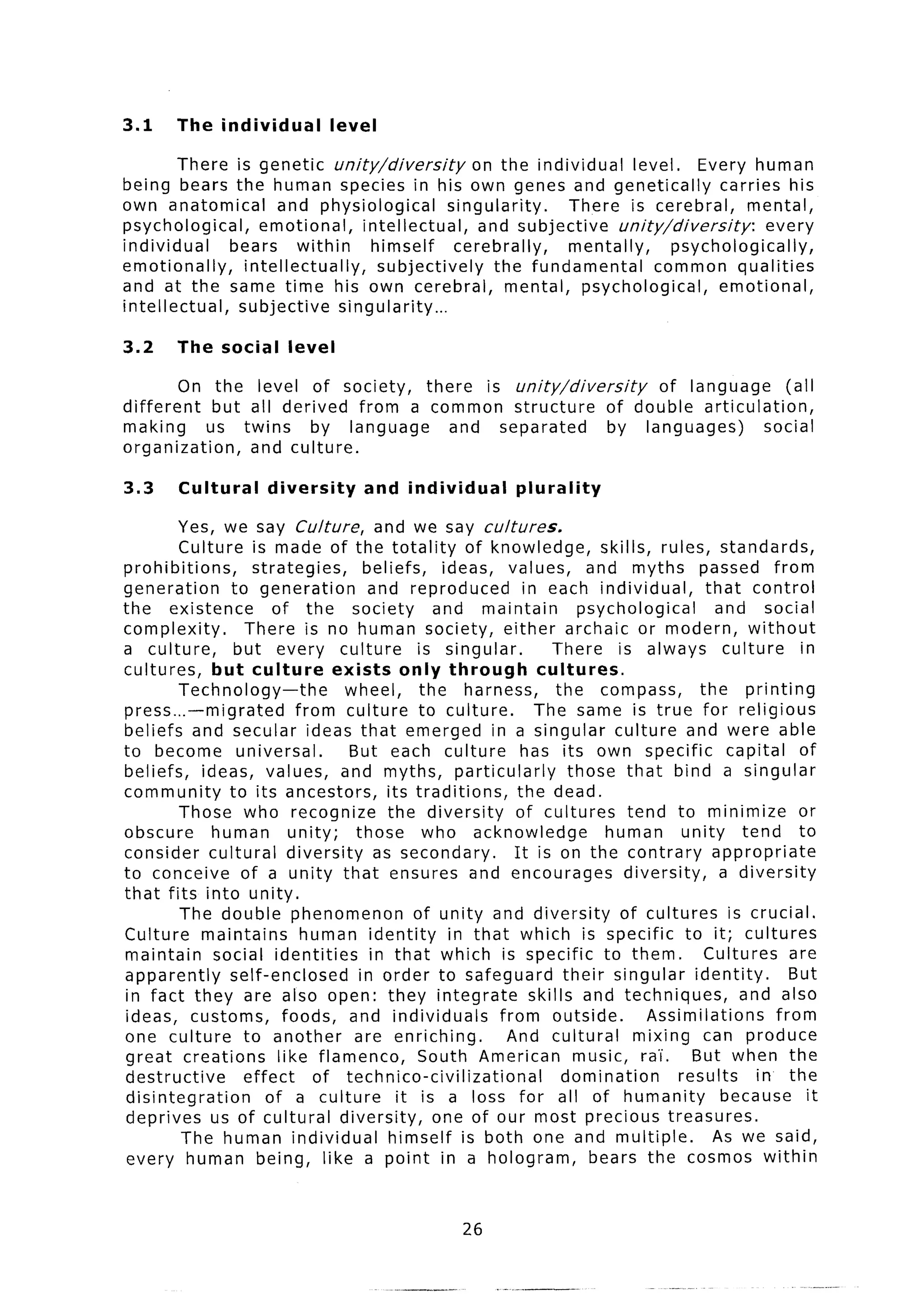 3.1     The individual             level

         There is genetic unity/diversity             on the individual     level,    Every human
being bears the human species in his own genes and genetically                            carries his
own anatomical         and physiological          singularity.    There is cerebral,          mental,
psychological,     emotional,       intellectual,      and subjective    unity/diversity:        every
individual     bears      within      himself      cerebrally,    mentally,        psychologically,
emotionally,     intellectually,       subjectively      the fundamental       common qualities
and at the same time his own cerebral,                     mental, psychological,         emotional,
intellectual,   subjective       singularity...

3.2     The social        level

        On the level of society,     there is unity/diversity      of language      (all
different    but all derived from a common structure         of double articulation,
making      us twins     by language    and separated         by languages)      social
organization,    and culture.

3.3     Cultural       diversity           and individual      plurality

         Yes, we say Culture, and we say cultures.
         Culture is made of the totality of knowledge,                       skills, rules, standards,
prohibitions,      strategies,        beliefs,     ideas, values,          and myths passed from
generation      to generation          and reproduced           in each individual,            that control
the existence          of the society             and maintain            psychological          and social
complexity.       There is no human society, either archaic or modern, without
a culture,       but every culture             is singular.          There is always culture                 in
cultures,     but culture        exists only through              cultures.
         Technology-the           wheel,        the harness,          the compass,           the printing
press...-migrated          from culture to culture.               The same is true for religious
beliefs and secular ideas that emerged in a singular culture and were able
to become universal.               But each culture             has its own specific               capital of
beliefs, ideas, values, and myths, particularly                         those that bind a singular
community       to its ancestors,         its traditions,      the dead.
         Those who recognize              the diversity       of cultures tend to minimize                   or
obscure       human       unity;    those who acknowledge                     human        unity tend to
consider cultural diversity             as secondary.         It is on the contrary appropriate
to conceive of a unity that ensures and encourages                               diversity,      a diversity
that fits into unity.
         The double phenomenon                 of unity and diversity           of cultures is crucial.
Culture maintains           human identity          in that which is specific to it; cultures
maintain      social identities        in that which is specific to them.                     Cultures are
apparently      self-enclosed        in order to safeguard their singular identity.                         But
 in fact they are also open: they integrate                      skills and techniques,              and also
 ideas, customs,         foods, and individuals            from outside.            Assimilations         from
one culture to another              are enriching.          And cultural           mixing can produce
 great creations        like flamenco,          South American music, ra’i. But when the
 destructive      effect      of technico-civilizational               domination         results      in the
 disintegration       of a culture          it is a loss for all of humanity                      because it
 deprives us of cultural diversity,               one of our most precious treasures.
         The human individual             himself is both one and multiple.                     As we said,
 every human being, like a point in a hologram,                            bears the cosmos within


                                                       26
 