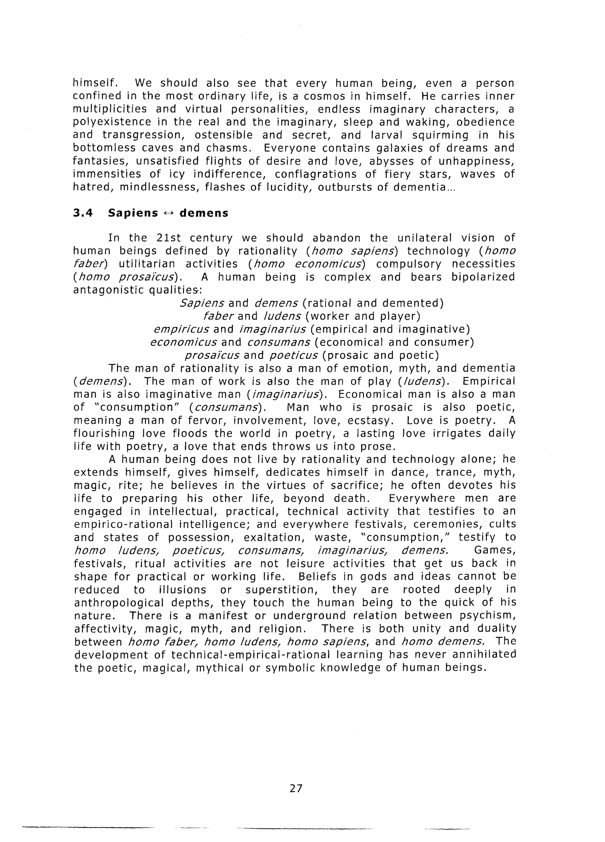 himself.       We should also see that every human being, even a person
confined in the most ordinary life, is a cosmos in himself.                He carries inner
multiplicities     and virtual      personalities,     endless imaginary       characters,   a
polyexistence      in the real and the imaginary,            sleep and waking, obedience
and transgression,         ostensible     and secret,        and larval squirming       in his
bottomless      caves and chasms.         Everyone contains galaxies of dreams and
fantasies,     unsatisfied   flights of desire and love, abysses of unhappiness,
immensities      of icy indifference,         conflagrations      of fiery stars, waves of
hatred, mindlessness,        flashes of lucidity, outbursts         of dementia...

3.4      Sapiens       f-) demens

         In    the 21st century                we should abandon              the unilateral        vision of
human        beings defined             by rationality       (homo sapiens)             technology       (homo
faber)      utilitarian         activities      (horn0     economicus)          compulsory       necessities
(horn0      prosai’cus) .           A human being is complex                     and bears bipolarized
antagonistic          qualities:
                              Sapiens and demens (rational                and demented)
                                     faber and ludens (worker and player)
                       empiricus       and imaginarius        (empirical       and imaginative)
                      economicus         and consumans          (economical       and consumer)
                                prosai’cus     and poeticus       (prosaic and poetic)
         The man of rationality                is also a man of emotion, myth, and dementia
( demens) . The man of work is also the man of play (ludens).                                       Empirical
man is also imaginative                  man (imaginarius).           Economical man is also a man
of “consumption”                 (consumans).            Man who is prosaic                 is also poetic,
meaning a man of fervor, involvement,                          love, ecstasy,           Love is poetry.           A
flourishing         love floods the world in poetry, a lasting love irrigates                              daily
life with poetry, a love that ends throws us into prose.
         A human being does not live by rationality                         and technology          alone; he
extends himself, gives himself, dedicates                          himself in dance, trance, myth,
magic, rite; he believes in the virtues of sacrifice;                              he often devotes his
life to preparing                his other life, beyond death.                     Everywhere        men are
engaged         in intellectual,           practical,    technical     activity      that testifies       to an
empirico-rational             intelligence;       and everywhere         festivals,       ceremonies,       cults
and states of possession,                      exaltation,     waste, “consumption,”               testify      to
homo       ludens,          poeticus,         consumans,         imaginarius,         demens.          Games,
festivals,       ritual activities           are not leisure activities             that get us back in
shape for practical               or working life.          Beliefs in gods and ideas cannot be
reduced          to illusions            or superstition,           they      are      rooted     deeply         in
anthropological            depths, they touch the human being to the quick of his
nature.        There is a manifest                or underground         relation      between psychism,
affectivity,         magic, myth, and religion.                   There is both unity and duality
between homo faber, homo ludens, homo sapiens, and homo demens.                                              The
development            of technical-empirical-rational               learning has never annihilated
the poetic, magical, mythical or symbolic knowledge of human beings.




                                                        27
 