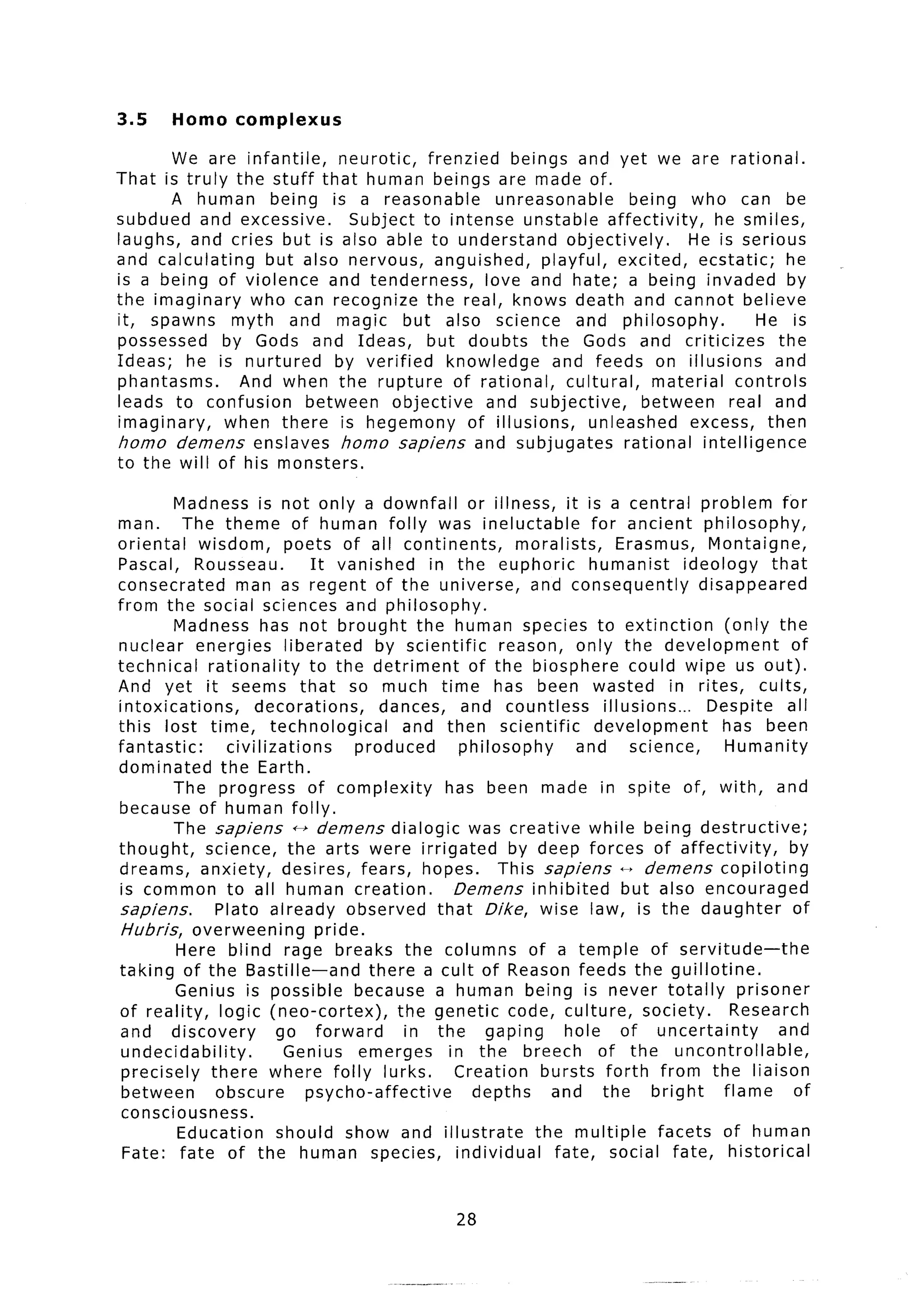 3.5     Homo      complexus

       We are infantile,    neurotic,   frenzied beings and yet we are rational.
That is truly the stuff that human beings are made of.
       A human being is a reasonable              unreasonable         being who can be
subdued and excessive.        Subject to intense unstable affectivity,             he smiles,
laughs, and cries but is also able to understand            objectively.       He is serious
and calculating    but also nervous, anguished,          playful, excited, ecstatic;        he
is a being of violence and tenderness,          love and hate; a being invaded by
the imaginary    who can recognize the real, knows death and cannot believe
it, spawns myth and magic but also science and philosophy.                               He is
possessed     by Gods and Ideas, but doubts the Gods and criticizes                        the
Ideas; he is nurtured       by verified    knowledge      and feeds on illusions           and
phantasms.      And when the rupture of rational,           cultural,      material controls
leads to confusion      between objective       and subjective,          between     real and
imaginary,    when there is hegemony          of illusions,     unleashed       excess, then
homo demens enslaves homo sapiens and subjugates                      rational intelligence
to the will of his monsters.

         Madness is not only a downfall or illness, it is a central problem for
man.      The theme of human folly was ineluctable                         for ancient philosophy,
oriental     wisdom,       poets of all continents,            moralists,       Erasmus, Montaigne,
Pascal, Rousseau.               It vanished       in the euphoric         humanist        ideology      that
consecrated        man as regent of the universe, and consequently                          disappeared
from the social sciences and philosophy.
         Madness has not brought the human species to extinction                                (only the
nuclear energies           liberated       by scientific     reason, only the development                  of
technical     rationality      to the detriment          of the biosphere could wipe us out).
And yet it seems that so much time has been wasted in rites, cults,
intoxications,        decorations,          dances, and countless            illusions...    Despite all
this lost time, technological                  and then scientific          development         has been
fantastic:       civilizations          produced       philosophy       and       science,      Humanity
dominated       the Earth.
         The progress          of complexity        has been made in spite of, with, and
because of human folly.
         T h e sapiens ++ demens dialogic was creative while being destructive;
thought,      science, the arts were irrigated                by deep forces of affectivity,               by
dreams, anxiety, desires, fears, hopes.                      This sapiens - demens copiloting
 is common to all human creation.                    Demens inhibited            but also encouraged
sapiens.       Plato already observed that Dike, wise law, is the daughter                                 of
 Hubris, overweening             pride.
         Here blind rage breaks the columns of a temple of servitude-the
taking of the Bastille-and                there a cult of Reason feeds the guillotine.
         Genius is possible because a human being is never totally                                 prisoner
of reality, logic (neo-cortex),               the genetic code, culture, society.                Research
 and discovery           go forward            in the gaping           hole of uncertainty               and
 undecidability.           Genius emerges           in the breech of the uncontrollable,
 precisely there where folly lurks.                  Creation bursts forth from the liaison
 between       obscure         psycho-affective          depths     and the bright              flame      of
 consciousness.
         Education       should show and illustrate               the multiple        facets of human
 Fate: fate of the human species, individual                         fate, social fate, historical


                                                     28
 