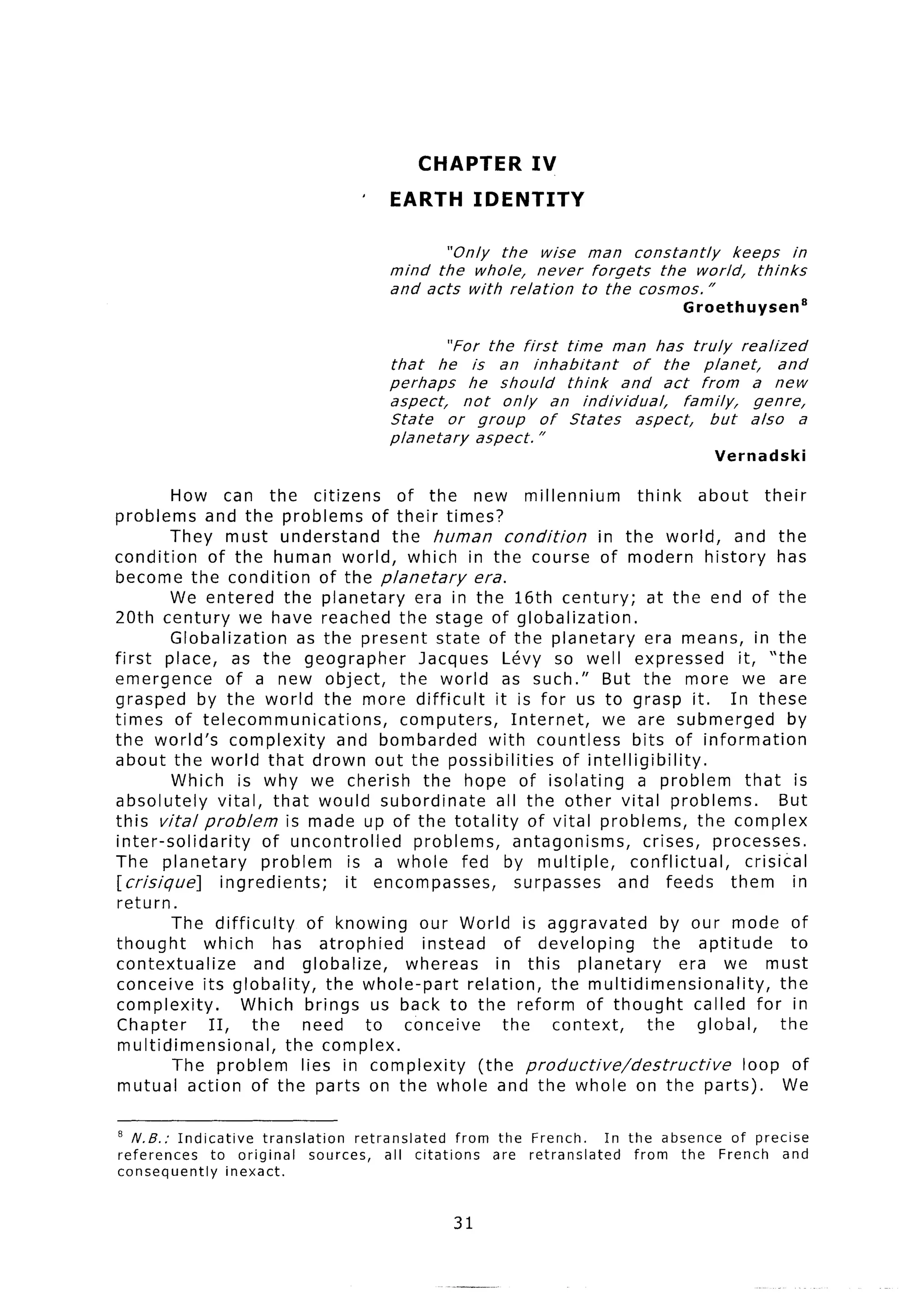 CHAPTER           IV
                                      ’    EARTH          IDENTITY

                                                  “Only  the wise man constantly          keeps     in
                                           mind the whole,     never forgets   the world,    thinks
                                           and acts with relation    to the cosmos.”
                                                                                         Groethuysen’

                                                     “For the first time man has truly          realized
                                           that    he is an inhabitant          of the planet,         and
                                           perhaps      he should     think   and act from        a new
                                           aspect,     not only     an individual,      family,   genre,
                                           State     or group     of States     aspect,     but   also    a
                                           planetary     aspect. ”
                                                                                              Vernadski

         How can the citizens                of the new millennium               think      about their
problems and the problems of their times?
         They must understand               the human condition           in the world, and the
condition      of the human world, which in the course of modern history has
become the condition of the planetary                   era.
         We entered the planetary              era in the 16th century;            at the end of the
20th century we have reached the stage of globalization.
         Globalization        as the present state of the planetary               era means, in the
first place, as the geographer                  Jacques Levy so well expressed                   it, “the
emergence          of a new object,          the world as such.” But the more we are
grasped by the world the more difficult                    it is for us to grasp it. In these
times of telecommunications,                 computers,       Internet,    we are submerged               by
the world’s complexity               and bombarded        with countless        bits of information
about the world that drown out the possibilities                     of intelligibility.
         Which is why we cherish the hope of isolating                           a problem that is
absolutely       vital, that would subordinate             all the other vital problems.                 But
this vita/problem           is made up of the totality of vital problems, the complex
inter-solidarity         of uncontrolled       problems,       antagonisms,       crises, processes.
The planetary            problem       is a whole fed by multiple,              conflictual,       crisical
[crisique]        ingredients;        it encompasses,          surpasses     and feeds them in
return.
         The difficulty         of knowing our World is aggravated                    by our mode of
thought       which       has atrophied         instead      of developing          the aptitude           to
contextualize          and globalize,         whereas      in this planetary             era we must
conceive its globality,            the whole-part     relation, the multidimensionality,                 the
complexity.          Which brings us back to the reform of thought                         called for in
Chapter        II,     the     need      to conceive         the    context,       the     global,       the
 multidimensional,          the complex.
         The problem           lies in complexity       (the productive/destructive               loop of
 mutual action of the parts on the whole and the whole on the parts).                                     We

a N.B.:   Indicative     translation     retranslated     from the French.      In the absence of precise
references      to original       sources,    all citations    are retranslated     from the French and
consequently       inexact.


                                                     31
 
