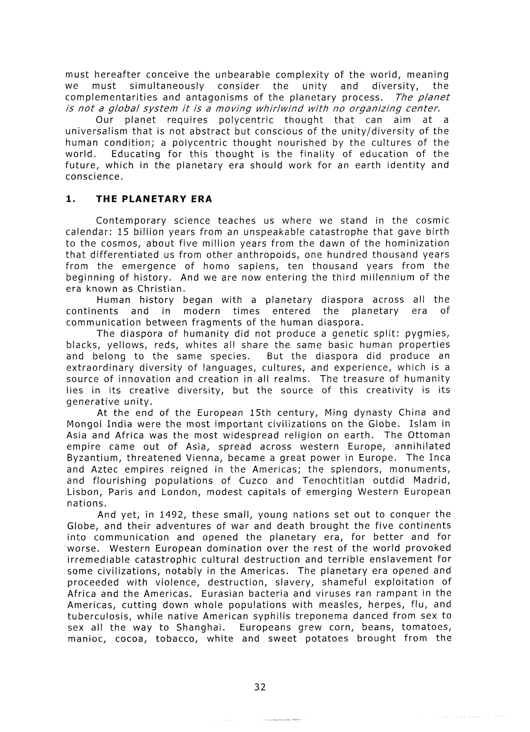 must hereafter     conceive the unbearable      complexity  of the world, meaning
we    must     simultaneously     consider     the    unity   and    diversity,    the
complementarities      and antagonisms     of the planetary   process.     The planet
is not a global      system     it is a moving       whirlwind     with   no organizing       center.
        Our planet      requires    polycentric      thought    that  can aim at a
universalism    that is not abstract but conscious of the unity/diversity        of the
human condition;      a polycentric    thought     nourished    by the cultures of the
world.      Educating   for this thought        is the finality   of education  of the
future,   which in the planetary      era should work for an earth identity         and
conscience.

1.      THE PLANETARY             ERA

        Contemporary           science teaches        us where we stand in the cosmic
calendar:      15 billion years from an unspeakable                  catastrophe     that gave birth
to the cosmos, about five million years from the dawn of the hominization
that differentiated          us from other anthropoids,            one hundred thousand years
from the emergence                of homo sapiens,            ten thousand         years from the
beginning      of history.       And we are now entering the third millennium                      of the
era known as Christian.
        Human history             began with a planetary                diaspora     across all the
continents        and       in modern          times     entered        the    planetary         era    of
communication           between fragments         of the human diaspora.
        The diaspora of humanity did not produce a genetic split: pygmies,
blacks, yellows,          reds, whites all share the same basic human properties
and belong to the same species.                        But the diaspora            did produce          an
extraordinary        diversity     of languages,      cultures,      and experience,        which is a
source of innovation           and creation in all realms.             The treasure of humanity
lies in its creative            diversity,     but the source of this creativity                    is its
generative       unity.
        At the end of the European 15th century,                         Ming dynasty China and
 Mongol India were the most important                  civilizations       on the Globe.        Islam in
Asia and Africa was the most widespread                      religion on earth.         The Ottoman
empire     came out of Asia, spread across western                            Europe,      annihilated
 Byzantium,      threatened        Vienna, became a great power in Europe.                     The Inca
and Aztec empires reigned in the Americas;                          the splendors,       monuments,
and flourishing           populations       of Cuzco and Tenochtitlan                outdid      Madrid,
 Lisbon, Paris and London, modest capitals of emerging Western European
 nations.
         And yet, in 1492, these small, young nations set out to conquer the
 Globe, and their adventures               of war and death brought the five continents
 into communication             and opened the planetary                 era, for better         and for
 worse.     Western European domination                over the rest of the world provoked
 irremediable       catastrophic       cultural destruction        and terrible enslavement            for
 some civilizations,         notably in the Americas.            The planetary      era opened and
 proceeded       with violence,         destruction,      slavery,      shameful      exploitation       of
 Africa and the Americas.              Eurasian bacteria and viruses ran rampant in the
 Americas,      cutting down whole populations                 with measles, herpes, flu, and
 tuberculosis,      while native American syphilis treponema                    danced from sex to
 sex all the way to Shanghai.                    Europeans       grew corn, beans, tomatoes,
 maniac,     cocoa, tobacco,            white and sweet potatoes                 brought      from the



                                                    32
 
