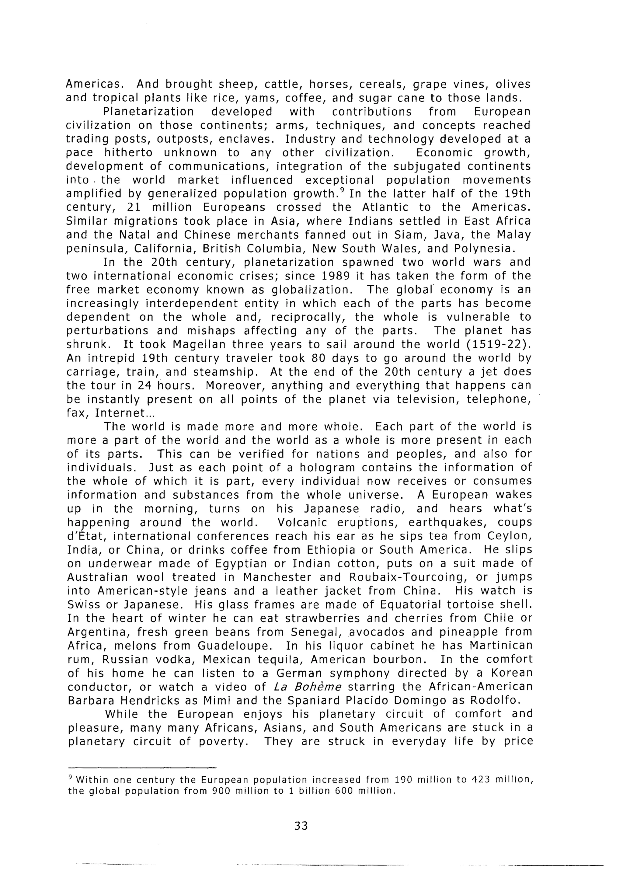 Americas.         And brought sheep, cattle, horses, cereals, grape vines, olives
and tropical plants like rice, yams, coffee, and sugar cane to those lands.
          Planetarization            developed          with      contributions            from         European
civilization      on those continents;               arms, techniques,           and concepts reached
trading posts, outposts,              enclaves.        Industry and technology                developed at a
pace hitherto             unknown        to any other           civilization.          Economic           growth,
development            of communications,            integration       of the subjugated              continents
into the world              market        influenced        exceptional        population            movements
amplified       by generalized         population         growth.g In the latter half of the 19th
century,       21 million         Europeans          crossed      the Atlantic          to the Americas.
Similar migrations           took place in Asia, where Indians settled in East Africa
and the Natal and Chinese merchants fanned out in Siam, Java, the Malay
peninsula,       California,      British Columbia, New South Wales, and Polynesia.
          In the 20th century,                planetarization        spawned two world wars and
two international           economic crises; since 1989 it has taken the form of the
free market economy known as globalization.                                The global economy is an
increasingly         interdependent           entity in which each of the parts has become
dependent          on the whole and, reciprocally,                      the whole is vulnerable                   to
perturbations           and mishaps affecting                any of the parts.               The planet has
shrunk.       It took Magellan three years to sail around the world (1519-22).
An intrepid         19th century traveler took 80 days to go around the world by
carriage,      train, and steamship.                At the end of the 20th century a jet does
the tour in 24 hours.              Moreover, anything and everything                      that happens can
be instantly          present on all points of the planet via television,                             telephone,
fax, Internet...
          The world is made more and more whole.                             Each part of the world is
more a part of the world and the world as a whole is more present in each
of its parts.           This can be verified             for nations and peoples, and also for
individuals.          Just as each point of a hologram contains the information                                   of
the whole of which it is part, every individual                            now receives or consumes
information         and substances            from the whole universe.                 A European wakes
up in the morning,                  turns       on his Japanese             radio,     and hears what’s
 happening         around      the world.             Volcanic     eruptions,         earthquakes,           coups
d’Etat, international            conferences         reach his ear as he sips tea from Ceylon,
India, or China, or drinks coffee from Ethiopia or South America.                                         He slips
on underwear             made of Egyptian or Indian cotton, puts on a suit made of
Australian        wool treated          in Manchester          and Roubaix-Tourcoing,                   or jumps
 into American-style            jeans and a leather jacket from China.                            His watch is
 Swiss or Japanese.              His glass frames are made of Equatorial                        tortoise shell.
 In the heart of winter he can eat strawberries                            and cherries from Chile or
Argentina,        fresh green beans from Senegal, avocados and pineapple                                      from
Africa, melons from Guadeloupe.                        In his liquor cabinet he has Martinican
 rum, Russian vodka, Mexican tequila, American bourbon.                                       In the comfort
 of his home he can listen to a German symphony                                    directed       by a Korean
 conductor,        or watch a video of La Bohkme starring                           the African-American
 Barbara Hendricks as Mimi and the Spaniard Placid0 Domingo as Rodolfo.
           While the European                enjoys his planetary              circuit      of comfort          and
 pleasure, many many Africans, Asians, and South Americans are stuck in a
 planetary       circuit of poverty.               They are struck in everyday                    life by price


’ Within one century        the European population     increased from 190 million               to 423 million,
the global population        from 900 million to 1 billion 600 million.


                                                        33
 