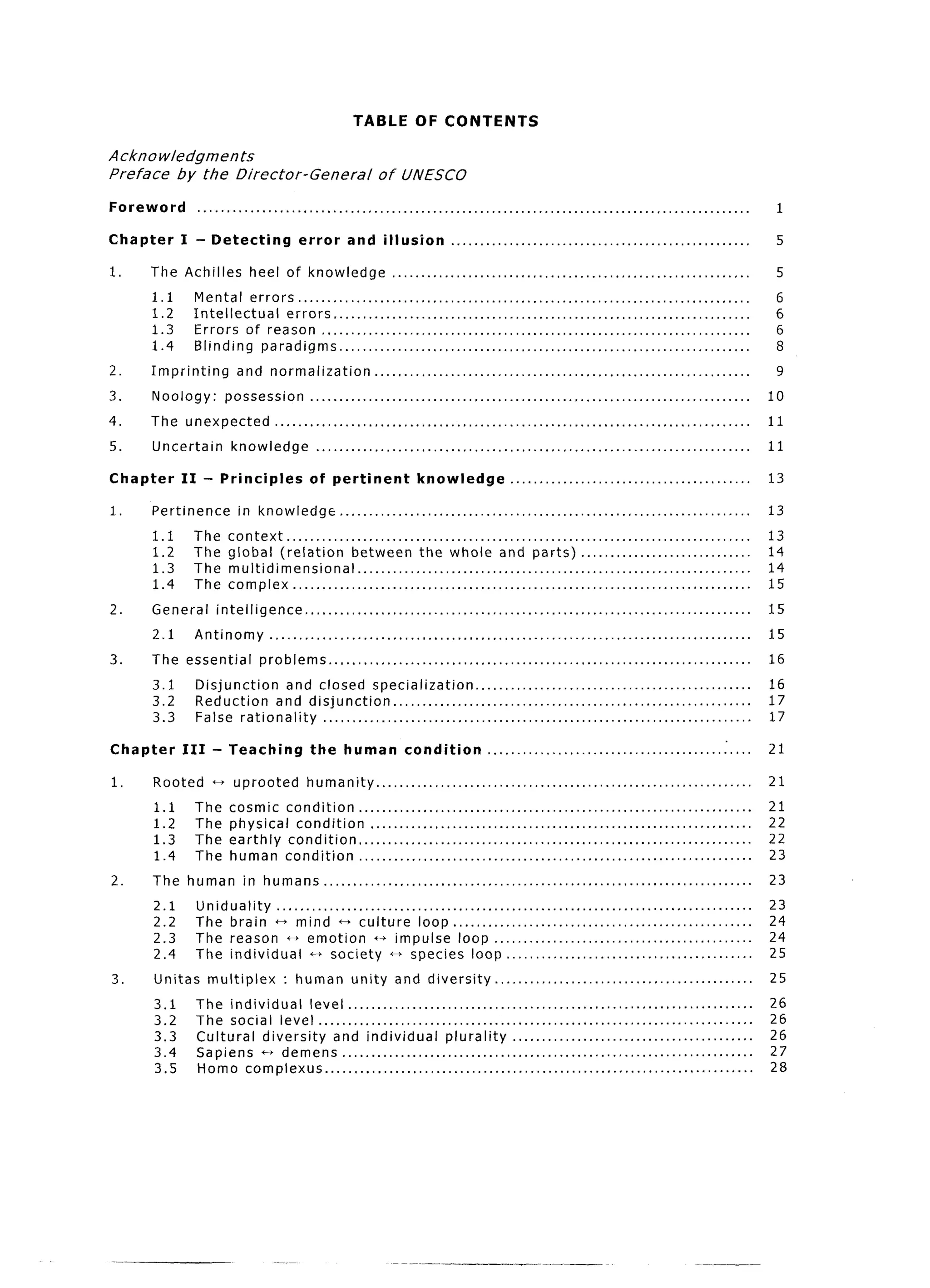 TABLE OF CONTENTS

Acknowledgments
Preface   by the Director-General                                   of UNESCO

Foreword          ..............................................................................................                                      1

Chapter     I - Detecting                     error        and illusion                 ...................................................           5

1.    The Achilles               heel of knowledge                      .............................................................                 5
      1.1         Mental  errors .............................................................................                                        6
      1.2         Intellectual  errors .......................................................................                                        6
      1.3         Errors of reason .........................................................................                                          6
      1.4         Blinding paradigms ......................................................................                                           8
2.    Imprinting             and normalization..                      ..............................................................                  9
3.    Noology:             possession            ...........................................................................                         10
4.    The unexpected                   .................................................................................                             11
5.    Uncertain             knowledge              ..........................................................................                        11

Chapter     II      -     Principles             of pertinent                  knowledge                 .........................................   13

1.    Pertinence             in knowledge                ......................................................................                      13
      1.1         The      context.. .............................................................................                                   13
      1.2         The      global (relation         between the whole and parts). ............................                                       14
      1.3         The      multidimensional..            .................................................................                           14
      1.4         The      complex.. ............................................................................                                    15
2.    General            intelligence..            ..........................................................................                        15
      2.1         Antinomy            ..................................................................................                             15
3.    The essential                 problems..           ......................................................................                      16
      3.1         Disjunction    and closed specialization..                        .............................................                    16
      3.2         Reduction   and disjunction             .............................................................                              17
      3.3         False rationality   .........................................................................                                      17

Chapter     III         - Teaching               the      human            condition              .............................................      21

1.    Rooted            c--t uprooted           humanity           ................................................................                  21
      1.1         The      cosmic condition ...................................................................                                      21
      1.2         The      physical condition    .................................................................                                   22
      1.3         The      earthly condition ...................................................................                                     22
      1.4         The      human condition    ...................................................................                                    23
2.    The human               in humans..               .......................................................................                      23
      2.1         Uniduality  .................................................................................                                      23
      2.2         The brain * mind +, culture loop.. .................................................                                               24
      2.3         The reason 0 emotion t--t impulse loop ............................................                                                24
      2.4         The individual       - society ~6 species loop.. ........................................                                          25
3.    Unitas            multiplex        : human            unity       and diversity               ............................................     25
      3.1         The individual    level .....................................................................                                      26
      3.2         The social level ..........................................................................                                        26
      3.3         Cultural diversity    and individual                plurality          .........................................                   26
      3.4         Sapiens t+ demens.. ....................................................................                                           27
      3.5         Homo complexus .........................................................................                                           28
 
