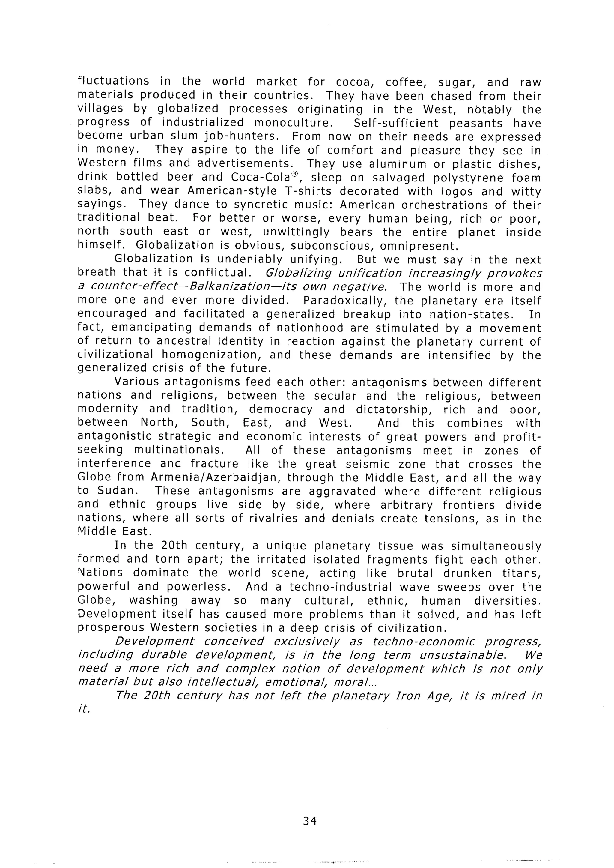 fluctuations         in the world              market     for cocoa,       coffee,      sugar,       and raw
materials       produced in their countries.                  They have beenchased                from their
villages      by globalized            processes       originating      in the West, notably                  the
progress        of industrialized             monoculture.          Self-sufficient         peasants         have
become urban slum job-hunters,                        From now on their needs are expressed
in money.          They aspire to the life of comfort                     and pleasure they see in
Western films and advertisements.                         They use aluminum            or plastic dishes,
drink bottled           beer and Coca-Cola@, sleep on salvaged                         polystyrene          foam
slabs, and wear American-style                      T-shirts     decorated       with logos and witty
sayings.       They dance to syncretic                 music: American orchestrations                  of their
traditional       beat.      For better or worse, every human being, rich or poor,
north south east or west, unwittingly                            bears the entire             planet      inside
himself.       Globalization         is obvious, subconscious,            omnipresent.
          Globalization        is undeniably          unifying.      But we must say in the next
breath that it is conflictual.                  Globa lizing unification         increasingly       provokes
a counter-effect-Balkanization-its                      own negative.          The world is more and
more one and ever more divided.                          Paradoxically,      the planetary          era itself
encouraged         and facilitated            a generalized       breakup into nation-states.                   In
fact, emancipating            demands of nationhood                are stimulated          by a movement
of return to ancestral              identity in reaction against the planetary                    current of
civilizational        homogenization,            and these demands are intensified                      by the
generalized        crisis of the future.
          Various antagonisms              feed each other: antagonisms               between different
nations      and religions,            between      the secular and the religious,                    between
modernity         and tradition,             democracy       and dictatorship,            rich and poor,
between         North,      South,        East, and West.                And this          combines          with
antagonistic        strategic       and economic interests             of great powers and profit-
seeking       multinationals.             All of these antagonisms                  meet in zones of
interference         and fracture           like the great seismic zone that crosses the
Globe from Armenia/Azerbaidjan,                     through the Middle East, and all the way
to Sudan.          These antagonisms               are aggravated          where different           religious
and ethnic          groups       live side by side, where arbitrary                      frontiers        divide
nations, where all sorts of rivalries and denials create tensions,                                  as in the
Middle East.
          In the 20th century,                a unique planetary         tissue was simultaneously
formed and torn apart; the irritated                       isolated fragments          fight each other.
Nations       dominate        the world scene, acting                 like brutal         drunken        titans,
powerful       and powerless.             And a techno-industrial              wave sweeps over the
Globe,       washing        away so many cultural,                    ethnic,       human        diversities.
Development           itself has caused more problems than it solved, and has left
prosperous        Western societies in a deep crisis of civilization.
         Development     conceived    exclusively    as techno-economic      progress,
including     durable  development,      is in the long term unsustainable.           We
need a more rich and complex            notion    of development    which is not only
material    but also intellectual,   emotional,    moral...
         The 20th century      has not left the planetary     Iron Age, it is mired in
it.




                                                       34
 