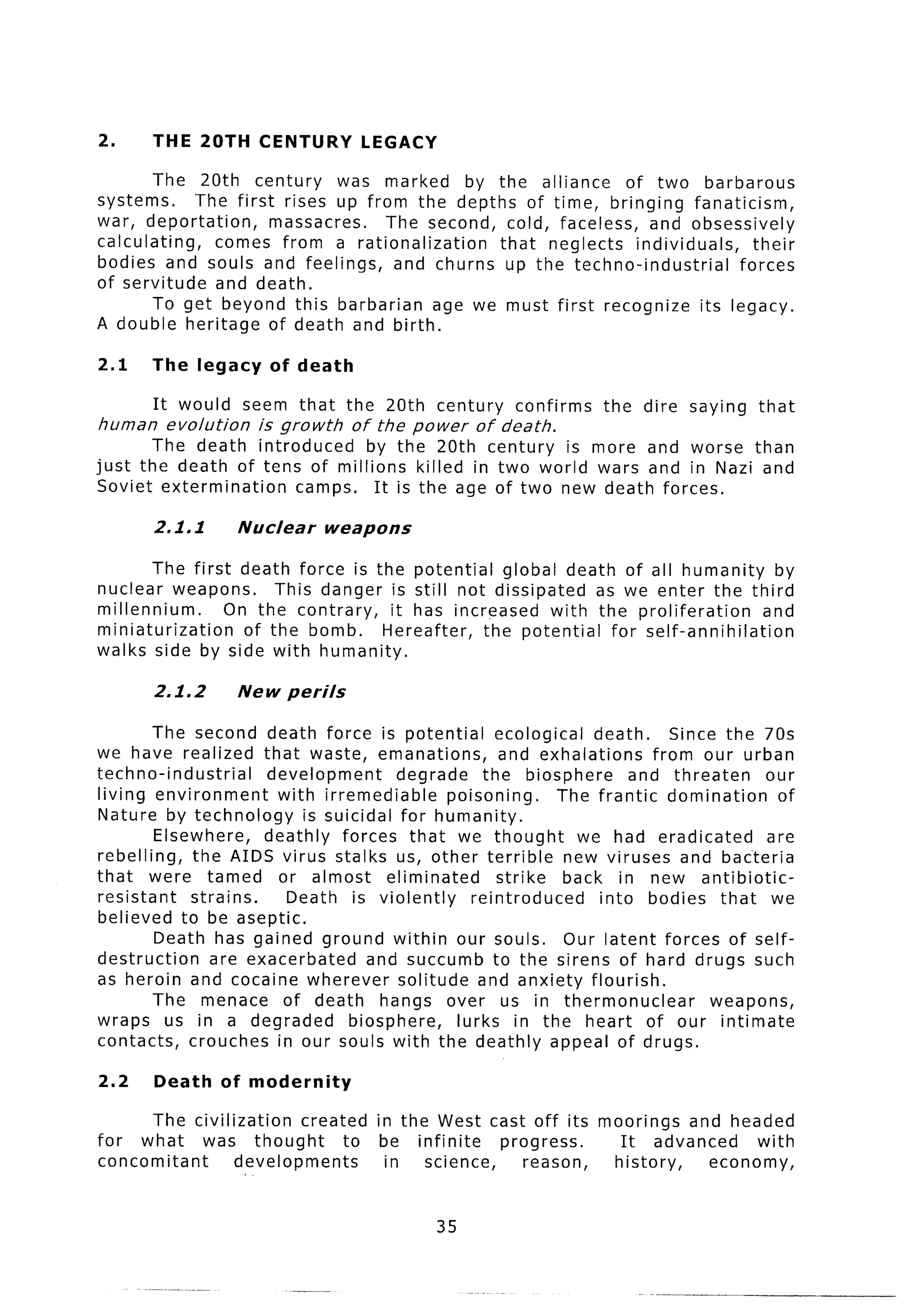 2.      THE 20TH       CENTURY       LEGACY

        The 20th century      was marked by the alliance      of two barbarous
systems.     The first rises up from the depths of time, bringing fanaticism,
war, deportation,     massacres.   The second, cold, faceless, and obsessively
calculating,   comes from a rationalization    that neglects individuals,   their
bodies and souls and feelings,      and churns up the techno-industrial   forces
of servitude   and death.
        To get beyond this barbarian age we must first recognize its legacy.
A double heritage of death and birth.

2.1     The legacy       of death

        It would     seem that      the 20th   century   confirms   the   dire   saying   that
human    evolution     is growth    of the power    of death.
       The death introduced    by the 20th century is more and worse than
just the death of tens of millions killed in two world wars and in Nazi and
Soviet extermination   camps. It is the age of two new death forces.

        2.1.1        Nuclear      weapons

        The first death force is the potential    global death of all humanity        by
nuclear weapons.       This danger is still not dissipated   as we enter the third
millennium.      On the contrary,   it has increased with the proliferation          and
miniaturization    of the bomb.    Hereafter,  the potential   for self-annihilation
walks side by side with humanity.

        2.1.2        New perils

        The second death force is potential           ecological   death.     Since the 70s
we have realized that waste, emanations,              and exhalations      from our urban
techno-industrial     development       degrade     the biosphere       and threaten     our
living environment      with irremediable     poisoning.      The frantic domination       of
Nature by technology        is suicidal for humanity.
        Elsewhere,    deathly forces that we thought             we had eradicated       are
rebelling,   the AIDS virus stalks us, other terrible          new viruses and bacteria
that were tamed or almost eliminated                  strike   back in new antibiotic-
resistant    strains.    Death is violently       reintroduced      into bodies that we
believed to be aseptic.
        Death has gained ground within our souls. Our latent forces of self-
destruction     are exacerbated      and succumb to the sirens of hard drugs such
as heroin and cocaine wherever solitude and anxiety flourish.
        The menace of death hangs over us in thermonuclear                         weapons,
wraps us in a degraded            biosphere,    lurks in the heart of our intimate
contacts, crouches in our souls with the deathly appeal of drugs.

2.2     Death      of modernity

      The civilization   created       in the West cast off its moorings and headed
for what    was thought        to       be infinite   progress.   It advanced   with
concomitant      developments            in  science,    reason, history,  economy,


                                               35
 