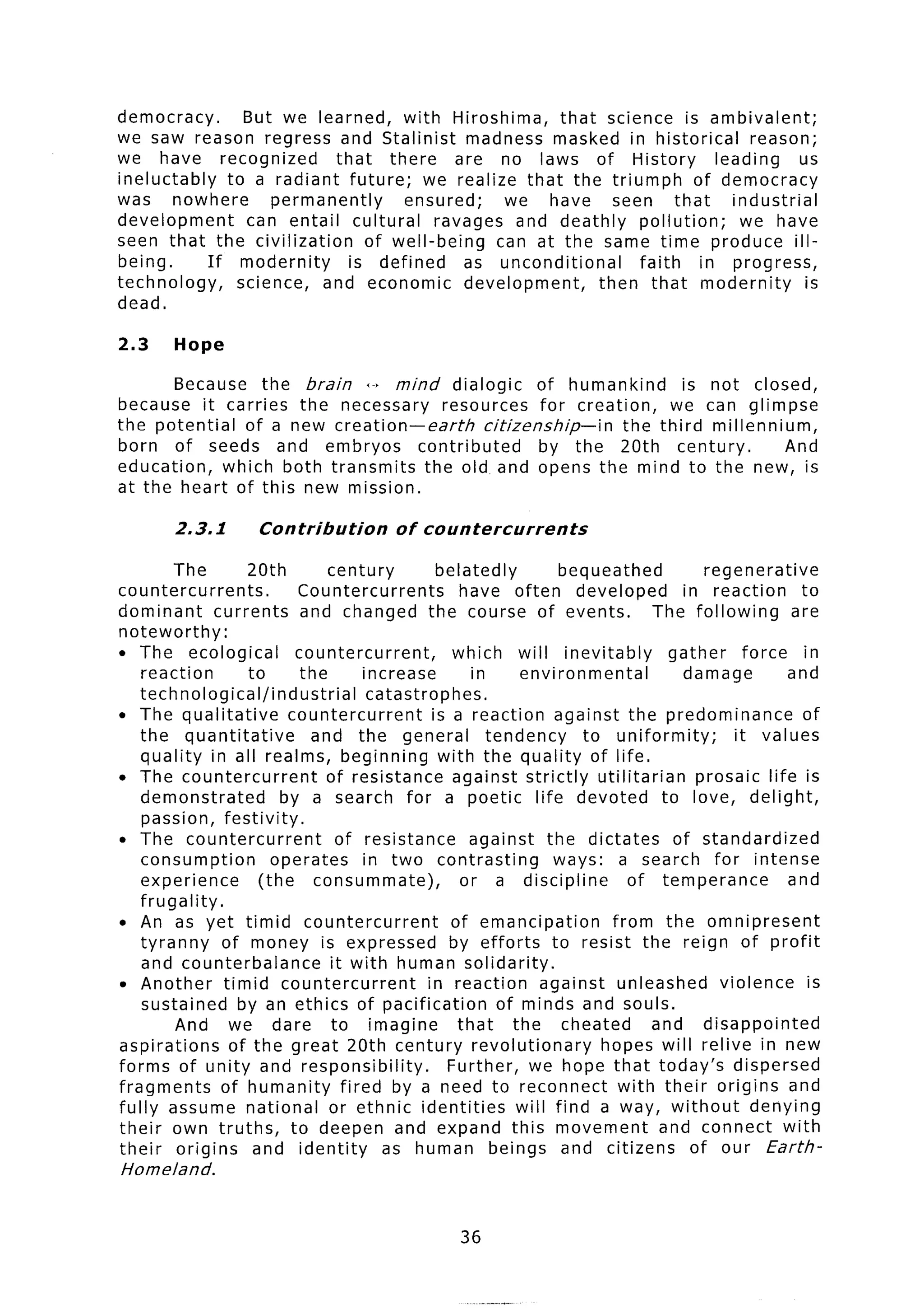 democracy.       But we learned, with Hiroshima,         that science is ambivalent;
we saw reason regress and Stalinist madness masked in historical                  reason;
we have recognized          that there       are no laws of History         leading       us
ineluctably   to a radiant future; we realize that the triumph           of democracy
was nowhere          permanently     ensured;     we have seen that            industrial
development      can entail cultural      ravages and deathly pollution;        we have
seen that the civilization       of well-being   can at the same time produce ill-
being.      If modernity      is defined      as unconditional     faith  in progress,
technology,     science, and economic development,             then that modernity         is
dead.

2.3     Hope

       Because the brain +’ mind dialogic              of humankind     is not closed,
because it carries the necessary resources for creation,              we can glimpse
the potential    of a new creation-earth       citizenship-in   the third millennium,
born of seeds and embryos             contributed      by the 20th century.         And
education,    which both transmits     the old, and opens the mind to the new, is
at the heart of this new mission.

        2.3.1        Contribution        of countercurrents

         The        20th         century          belatedly          bequeathed         regenerative
countercurrents.            Countercurrents          have often developed            in reaction      to
dominant       currents      and changed the course of events.                   The following      are
noteworthy:
l   The ecological          countercurrent,         which will inevitably          gather     force in
    reaction        to       the      increase         in      environmental         damage         and
    technological/industrial           catastrophes.
l   The qualitative        countercurrent        is a reaction against the predominance               of
    the quantitative           and the general            tendency      to uniformity;      it values
    quality in all realms, beginning with the quality of life.
l   The countercurrent           of resistance against strictly utilitarian            prosaic life is
    demonstrated         by a search for a poetic life devoted to love, delight,
    passion, festivity.
l   The countercurrent            of resistance        against the dictates         of standardized
    consumption         operates      in two contrasting            ways: a search for intense
    experience        (the     consummate),          or a discipline          of temperance         and
    frugality.
l   An as yet timid countercurrent                  of emancipation        from the omnipresent
    tyranny     of money is expressed               by efforts to resist the reign of profit
    and counterbalance           it with human solidarity.
l   Another timid countercurrent                in reaction against unleashed             violence     is
    sustained by an ethics of pacification                  of minds and souls.
         And we dare to imagine                      that     the cheated       and disappointed
aspirations      of the great 20th century revolutionary                  hopes will relive in new
forms of unity and responsibility.                 Further, we hope that today’s dispersed
fragments       of humanity fired by a need to reconnect with their origins and
fully assume national or ethnic identities                     will find a way, without        denying
their own truths, to deepen and expand this movement                              and connect with
their origins        and identity        as human beings and citizens                 of our Earth-
Homeland.



                                                   36
 