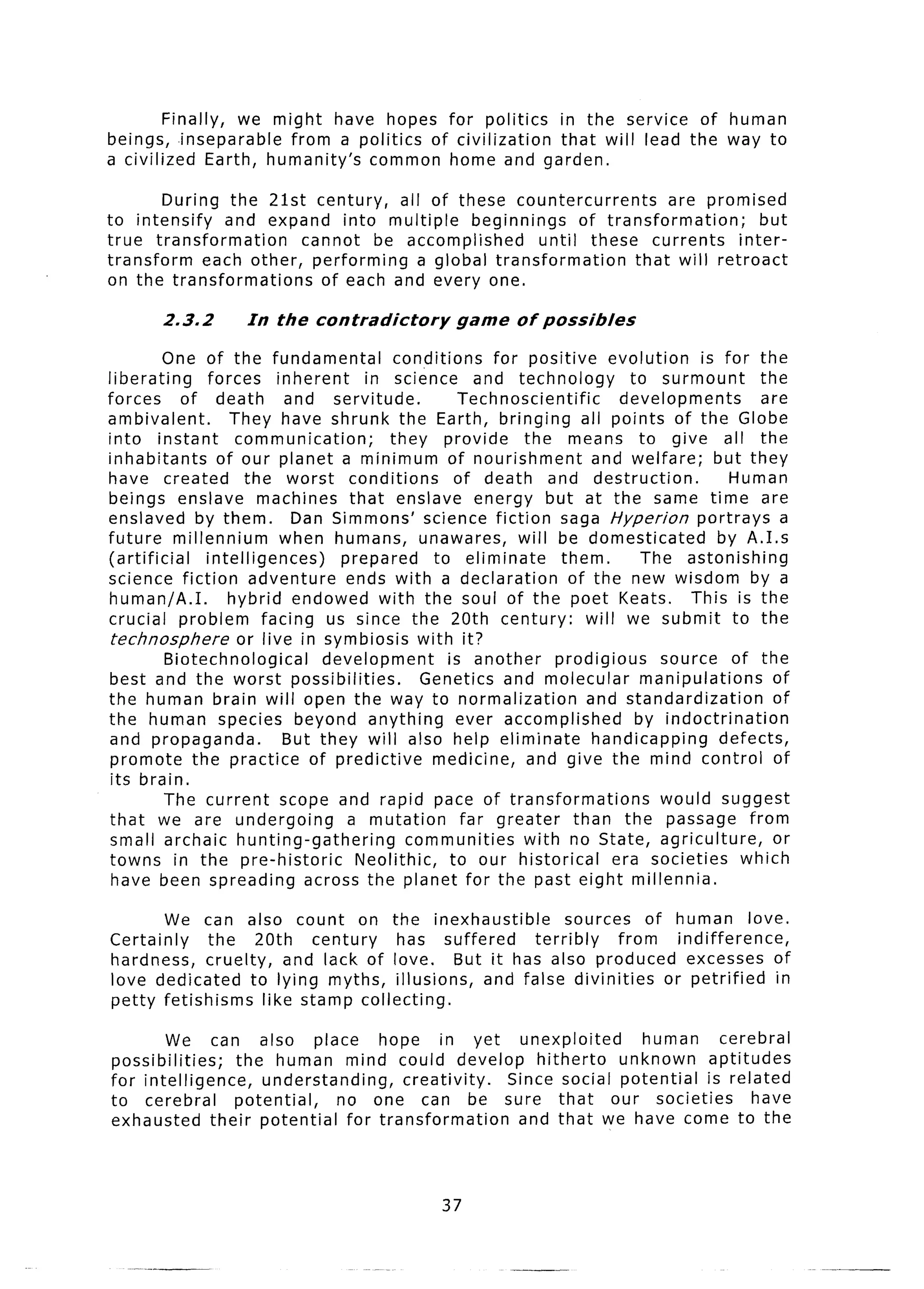 Finally, we might have hopes for politics in the service of human
beings, inseparable    from a politics of civilization that will lead the way to
a civilized Earth, humanity’s  common home and garden.

        During the 21st century,    all of these countercurrents        are promised
to intensify    and expand into multiple      beginnings    of transformation;      but
true transformation     cannot be accomplished         until these currents      inter-
transform    each other, performing    a global transformation     that will retroact
on the transformations    of each and every one.

        2.3.2       In the contradictory           game     of possibfes

          One of the fundamental           conditions    for positive evolution         is for the
liberating      forces inherent       in science and technology               to surmount        the
forces      of death        and servitude.           Technoscientific        developments        are
ambivalent.         They have shrunk the Earth, bringing all points of the Globe
into instant         communication;       they provide       the means to give all the
inhabitants       of our planet a minimum of nourishment                 and welfare;     but they
have created           the worst conditions         of death and destruction.               Human
beings enslave machines that enslave energy but at the same time are
enslaved by them.            Dan Simmons’ science fiction saga Hyperion                portrays a
future millennium          when humans, unawares,           will be domesticated           by A.1.s
(artificial     intelligences)     prepared      to eliminate       them.       The astonishing
science fiction adventure           ends with a declaration          of the new wisdom by a
human/A.I.          hybrid endowed with the soul of the poet Keats.                   This is the
crucial problem facing us since the 20th century:                       will we submit to the
 technosphere        or live in symbiosis with it?
          Biotechnological      development        is another     prodigious      source of the
best and the worst possibilities.              Genetics and molecular           manipulations      of
the human brain will open the way to normalization                      and standardization        of
the human species beyond anything                    ever accomplished         by indoctrination
and propaganda.             But they will also help eliminate            handicapping      defects,
 promote the practice of predictive             medicine, and give the mind control of
 its brain.
          The current scope and rapid pace of transformations                     would suggest
that we are undergoing              a mutation       far greater      than the passage from
 small archaic hunting-gathering             communities     with no State, agriculture,           or
towns in the pre-historic            Neolithic,    to our historical        era societies     which
 have been spreading across the planet for the past eight millennia.

        We can also count on the inexhaustible          sources of human love.
Certainly    the 20th    century  has suffered     terribly    from   indifference,
hardness, cruelty, and lack of love.     But it has also produced excesses of
love dedicated to lying myths, illusions,   and false divinities    or petrified    in
petty fetishisms  like stamp collecting.

        We can also place            hope in yet unexploited         human    cerebral
possibilities;    the human mind could develop hitherto           unknown   aptitudes
for intelligence,     understanding,     creativity. Since social potential is related
to cerebral       potential,    no one can be sure that our societies             have
exhausted their potential        for transformation   and that we have come to the



                                                 37
 