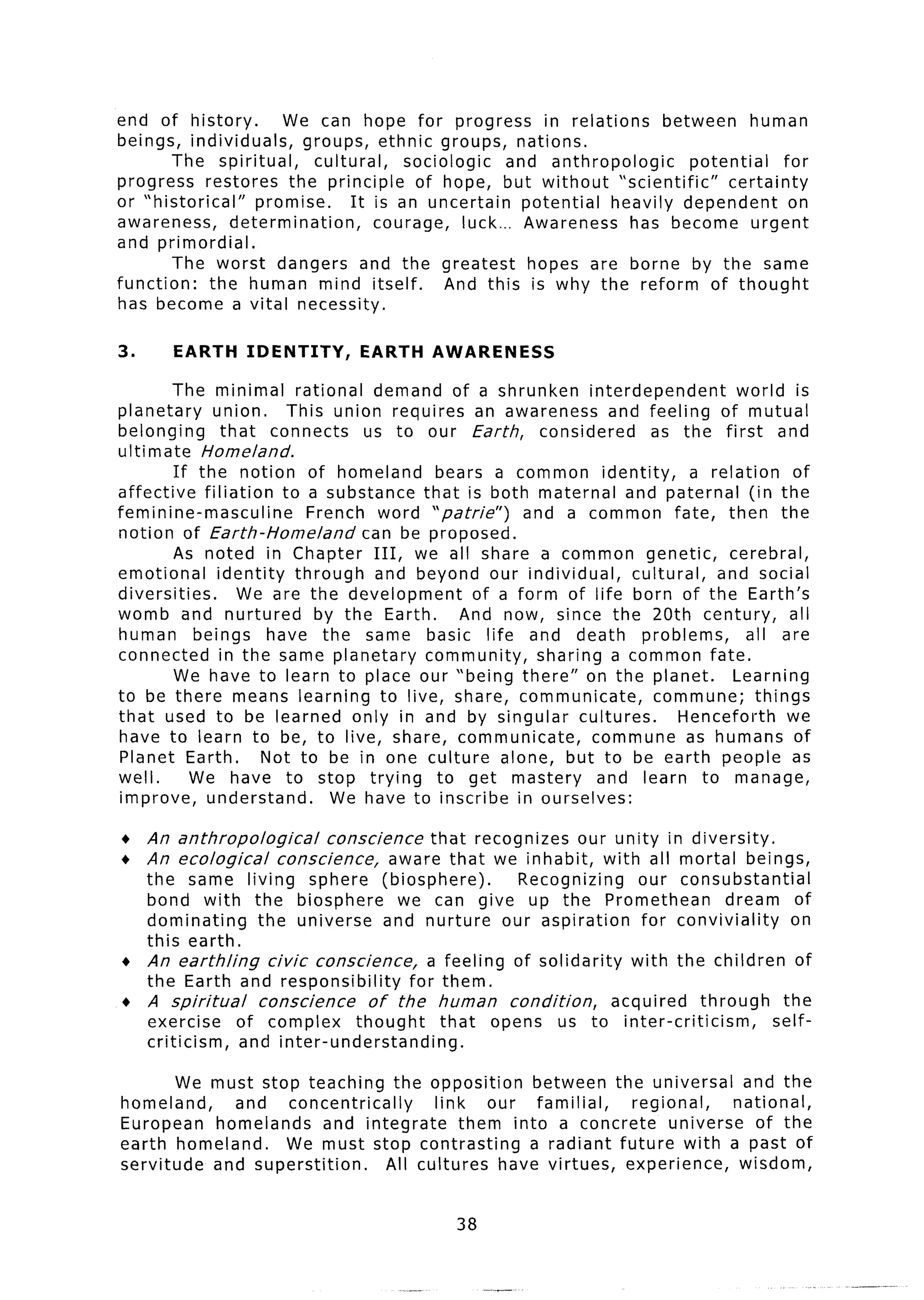 end of history.        We can hope for progress in relations                between     human
beings, individuals,      groups, ethnic groups, nations.
        The spiritual,      cultural,     sociologic     and anthropologic     potential    for
progress restores the principle            of hope, but without “scientific”        certainty
or “historical”    promise.      It is an uncertain        potential heavily dependent       on
awareness,      determination,        courage,    luck... Awareness    has become urgent
and primordial.
        The worst dangers and the greatest                  hopes are borne by the same
function:    the human mind itself.             And this is why the reform of thought
has become a vital necessity.

3.      EARTH    IDENTITY,       EARTH     AWARENESS

         The minimal rational demand of a shrunken interdependent                  world is
planetary     union.     This union requires an awareness and feeling of mutual
belonging       that connects      us to our Earth,     considered    as the first and
ultimate Homeland.
         If the notion of homeland         bears a common identity,          a relation     of
affective filiation     to a substance that is both maternal and paternal (in the
feminine-masculine          French word “patrie”)     and a common fate, then the
notion of Earth-Homeland          can be proposed.
         As noted in Chapter III, we all share a common genetic,                  cerebral,
emotional      identity   through and beyond our individual,       cultural,    and social
diversities.      We are the development        of a form of life born of the Earth’s
womb and nurtured            by the Earth.    And now, since the 20th century,             all
human beings have the same basic life and death problems,                            all are
connected in the same planetary community,              sharing a common fate.
         We have to learn to place our “being there” on the planet.               Learning
to be there means learning to live, share, communicate,               commune;        things
that used to be learned only in and by singular cultures.                 Henceforth       we
have to learn to be, to live, share, communicate,              commune as humans of
Planet Earth.         Not to be in one culture alone, but to be earth people as
well.      We have to stop trying          to get mastery       and learn to manage,
improve, understand.           We have to inscribe in ourselves:

+    An anthropological      conscience   that recognizes our unity in diversity.
+    An ecological    conscience,    aware that we inhabit, with all mortal beings,
  the same living sphere (biosphere).               Recognizing     our consubstantial
  bond with the biosphere            we can give up the Promethean              dream of
  dominating     the universe and nurture our aspiration             for conviviality   on
  this earth.
+ An earthling     civic conscience,     a feeling of solidarity   with the children of
  the Earth and responsibility        for them.
+ A spiritual    conscience     of the human       condition,    acquired   through    the
  exercise    of complex      thought     that opens us to inter-criticism,           self-
  criticism,   and inter-understanding.

        We must stop teaching the opposition        between the universal and the
homeland,    and    concentrically      link    our familial,   regional,    national,
European homelands        and integrate     them into a concrete     universe of the
earth homeland.    We must stop contrasting         a radiant future with a past of
servitude  and superstition.      All cultures have virtues, experience,      wisdom,


                                              38
 