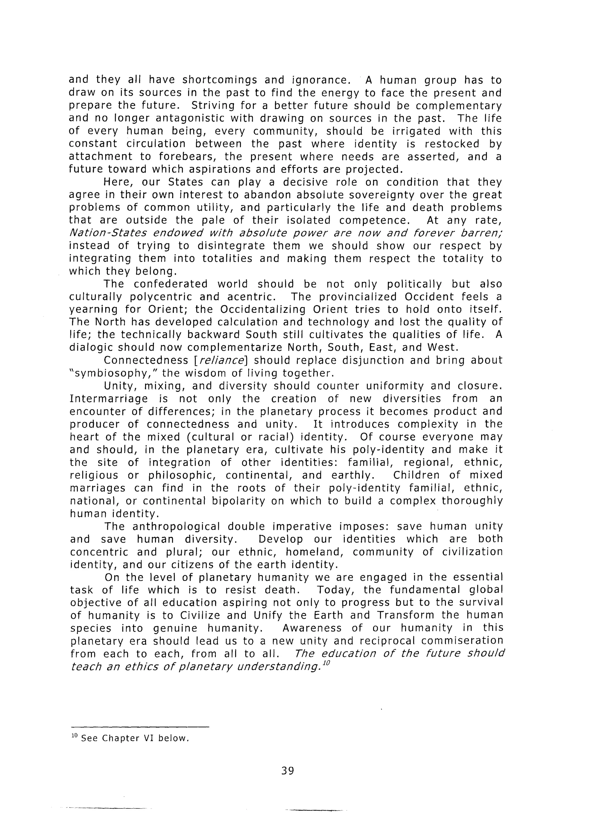 and they all have shortcomings             and ignorance.     A human group has to
draw on its sources in the past to find the energy to face the present and
prepare the future.       Striving for a better future should be complementary
and no longer antagonistic          with drawing on sources in the past.        The life
of every human being, every community,                 should be irrigated     with this
constant   circulation     between      the past where identity       is restocked    by
attachment     to forebears,      the present where needs are asserted,            and a
future toward which aspirations          and efforts are projected.
       Here, our States can play a decisive role on condition                 that they
agree in their own interest to abandon absolute sovereignty              over the great
problems of common utility,           and particularly   the life and death problems
that are outside       the pale of their isolated         competence.     At any rate,
Nation-States        endowed       with    absolute        power   are   now    and    forever     barren;
instead of trying to disintegrate                  them we should show our respect                         by
integrating        them into totalities          and making them respect the totality                       to
which they belong.
         The confederated             world should be not only politically                      but also
culturally      polycentric      and acentric.          The provincialized           Occident       feels a
yearning       for Orient;     the Occidentalizing           Orient tries to hold onto itself.
The North has developed calculation                   and technology         and lost the quality of
life; the technically        backward South still cultivates               the qualities of life. A
dialogic should now complementarize                    North, South, East, and West.
          Connectedness        [reliance]       should replace disjunction            and bring about
‘symbiosophy,”           the wisdom of living together.
          Unity, mixing, and diversity              should counter uniformity              and closure.
Intermarriage           is not only the creation                 of new diversities              from      an
encounter        of differences;       in the planetary        process it becomes product and
producer        of connectedness           and unity.        It introduces         complexity         in the
heart of the mixed (cultural                or racial) identity.         Of course everyone               may
and should, in the planetary                  era, cultivate      his poly-identity         and make it
the site of integration                of other identities:           familial,     regional,        ethnic,
religious       or philosophic,          continental,     and earthly.            Children      of mixed
marriages         can find in the roots of their poly-identity                        familial,      ethnic,
 national,     or continental        bipolarity    on which to build a complex thoroughly
 human identity.
          The anthropological            double imperative          imposes:       save human unity
 and save human              diversity.          Develop     our identities          which      are both
 concentric        and plural;      our ethnic,        homeland,       community         of civilizatior
 identity,    and our citizens of the earth identity.
          On the level of planetary              humanity we are engaged in the essentia
task of life which is to resist death.                        Today, the fundamental                   globa
 objective      of all education        aspiring not only to progress but to the surviva
 of humanity         is to Civilize and Unify the Earth and Transform                         the human
 species      into genuine         humanity.          Awareness        of our humanity               in this
 planetary      era should lead us to a new unity and reciprocal                        commiseration
 from each to each, from all to all.                     The education          of the future         should
teach    an ethics      of planetary      understanding.l’




ID See Chapter     VI below.


                                                      39
 
