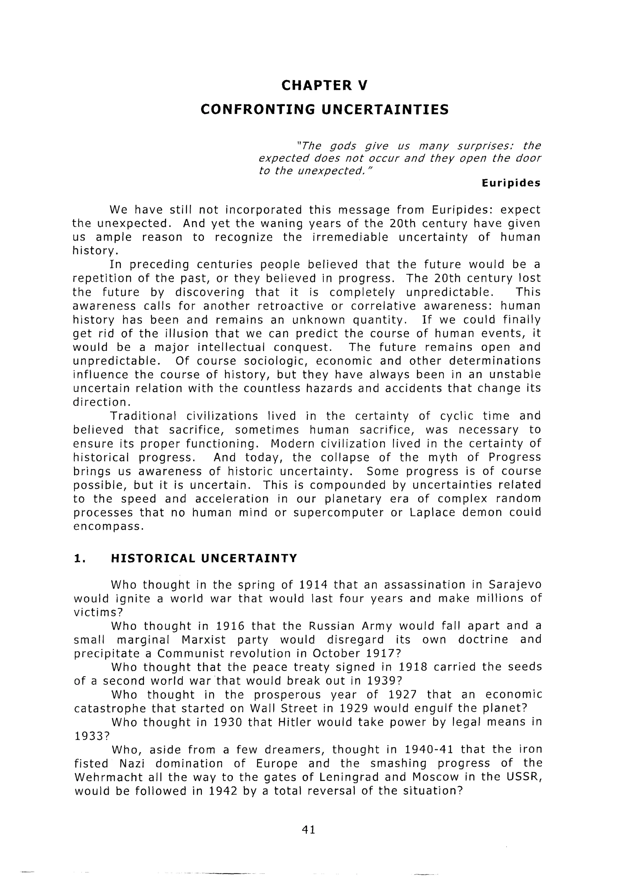 CHAPTER         V
                           CONFRONTING                UNCERTAINTIES

                                                 “The gods    give  us many  surprises:          the
                                        expected     does not occur and they open the          door
                                        to the unexpected.     ”
                                                                                        Euripides

         We have still not incorporated             this message from Euripides:            expect
the unexpected.          And yet the waning years of the 20th century have given
us ample reason to recognize                    the irremediable        uncertainty      of human
history.
         In preceding       centuries      people believed that the future would be a
repetition      of the past, or they believed in progress.               The 20th century lost
the future        by discovering         that it is completely            unpredictable.        This
awareness        calls for another retroactive           or correlative       awareness:     human
history has been and remains an unknown quantity.                            If we could finally
get rid of the illusion that we can predict the course of human events, it
would be a major intellectual                 conquest.     The future        remains open and
unpredictable.         Of course sociologic,          economic and other determinations
influence the course of history, but they have always been in an unstable
uncertain      relation with the countless hazards and accidents that change its
direction.
         Traditional      civilizations     lived in the certainty          of cyclic time and
believed      that sacrifice,         sometimes     human sacrifice,          was necessary        to
ensure its proper functioning.               Modern civilization      lived in the certainty       of
historical      progress.        And today, the collapse          of the myth of Progress
brings us awareness             of historic uncertainty.       Some progress is of course
possible, but it is uncertain.             This is compounded         by uncertainties      related
to the speed and acceleration                  in our planetary      era of complex random
 processes that no human mind or supercomputer                       or Laplace demon could
encompass.

1.      HISTORICAL UNCERTAINTY
        Who thought in the spring of 1914 that an assassination            in Sarajevo
would ignite a world war that would last four years and make millions of
victims?
        Who thought     in 1916 that the Russian Army would fall apart and a
small marginal        Marxist   party    would   disregard   its own doctrine       and
precipitate   a Communist     revolution    in October 1917?
        Who thought that the peace treaty signed in 1918 carried the seeds
of a second world war that would break out in 1939?
        Who thought       in the prosperous       year of 1927 that an economic
catastrophe    that started on Wall Street in 1929 would engulf the planet?
        Who thought in 1930 that Hitler would take power by legal means in
1933?
        Who, aside from a few dreamers,           thought  in 1940-41 that the iron
fisted    Nazi domination      of Europe and the smashing           progress    of the
Wehrmacht      all the way to the gates of Leningrad and Moscow in the USSR,
would be followed in 1942 by a total reversal of the situation?


                                                 41
 