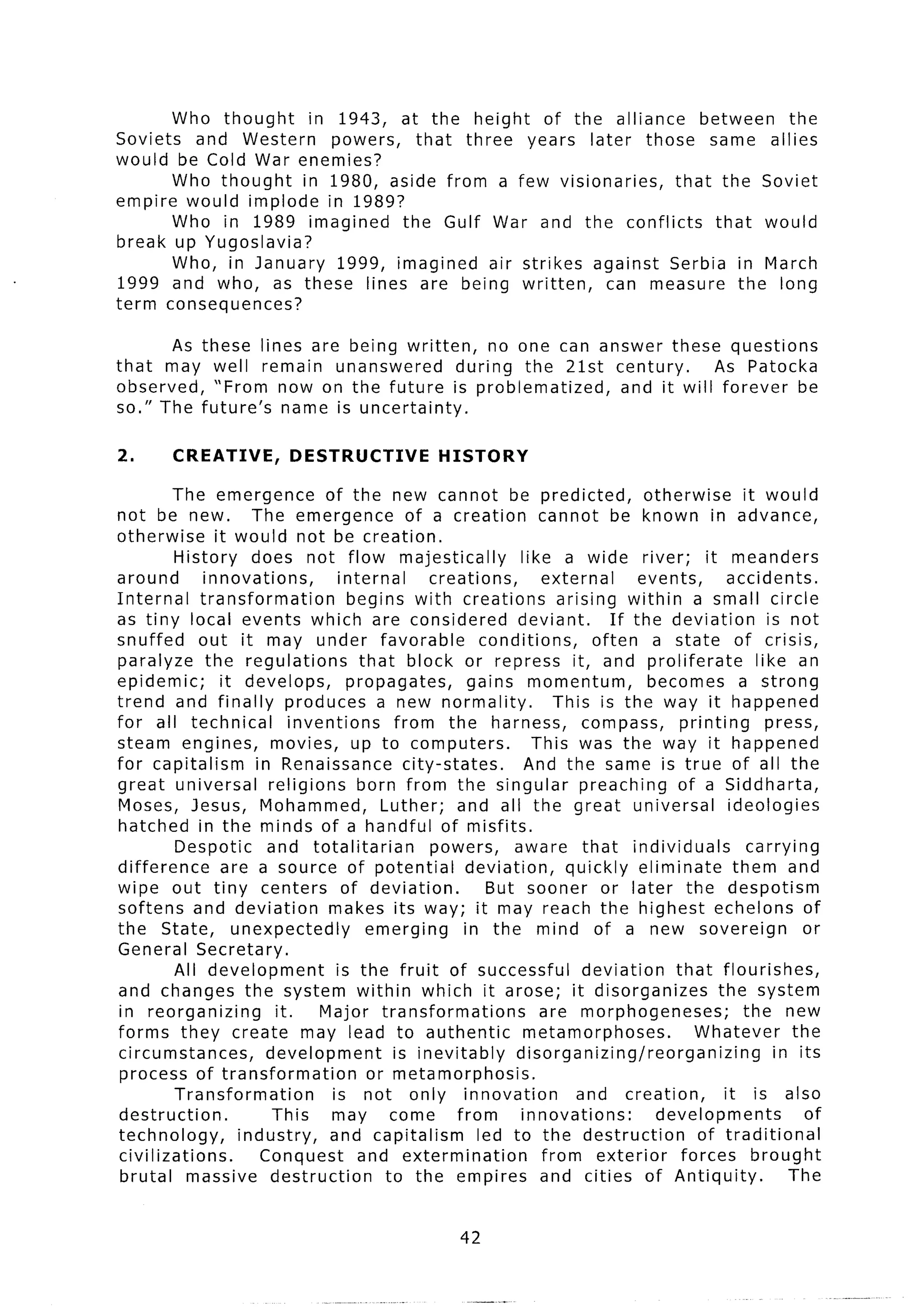Who thought    in 1943, at the height of the alliance      between  the
Soviets and Western      powers,   that three years later those same allies
would be Cold War enemies?
       Who thought   in 1980, aside from a few visionaries,   that the Soviet
empire would implode in 1989?
       Who in 1989 imagined      the Gulf War and the conflicts     that would
break up Yugoslavia?
       Who, in January 1999, imagined air strikes against Serbia in March
1999 and who, as these lines are being written,        can measure the long
term consequences?

       As    these lines are being written,     no one can answer these questions
that may       well remain unanswered      during the 2lst century.      As Patocka
observed,      “From now on the future is problematized,     and it will forever be
so.” The     future’s name is uncertainty.

2.       CREATIVE, DESTRUCTIVE HISTORY
         The emergence             of the new cannot be predicted,                     otherwise       it would
not be new.            The emergence             of a creation cannot be known in advance,
otherwise        it would not be creation.
          History does not flow majestically                      like a wide river; it meanders
around         innovations,           internal      creations,        external        events,       accidents.
Internal      transformation            begins with creations            arising within a small circle
as tiny local events which are considered                         deviant.        If the deviation         is not
snuffed      out it may under favorable                    conditions,         often a state of crisis,
paralyze the regulations                  that block or repress it, and proliferate                      like an
epidemic;         it develops,          propagates,       gains momentum,              becomes a strong
trend and finally produces a new normality.                             This is the way it happened
for all technical             inventions       from the harness,             compass,       printing       press,
steam engines, movies, up to computers.                             This was the way it happened
for capitalism          in Renaissance city-states.                And the same is true of all the
great universal           religions      born from the singular preaching                   of a Siddharta,
Moses, Jesus, Mohammed,                      Luther; and all the great universal                    ideologies
hatched in the minds of a handful of misfits.
          Despotic        and totalitarian          powers,      aware that individuals                 carrying
difference        are a source of potential               deviation,      quickly eliminate          them and
wipe out tiny centers of deviation.                          But sooner or later the despotism
softens and deviation               makes its way; it may reach the highest echelons of
the State, unexpectedly                    emerging      in the mind of a new sovereign                          or
General Secretary.
          All development             is the fruit of successful             deviation     that flourishes,
and changes the system within which it arose; it disorganizes                                     the system
in reorganizing            it.    Major transformations              are morphogeneses;                the new
forms they create may lead to authentic                            metamorphoses.             Whatever         the
circumstances,            development          is inevitably      disorganizing/reorganizing                in its
 process of transformation                 or metamorphosis.
          Transformation             is not only innovation                 and creation,          it is also
destruction.               This     may come            from      innovations:           developments            of
technology,          industry,      and capitalism         led to the destruction              of traditional
civilizations.           Conquest        and extermination            from exterior         forces brought
 brutal massive destruction                   to the empires and cities of Antiquity.                         The


                                                        42
 