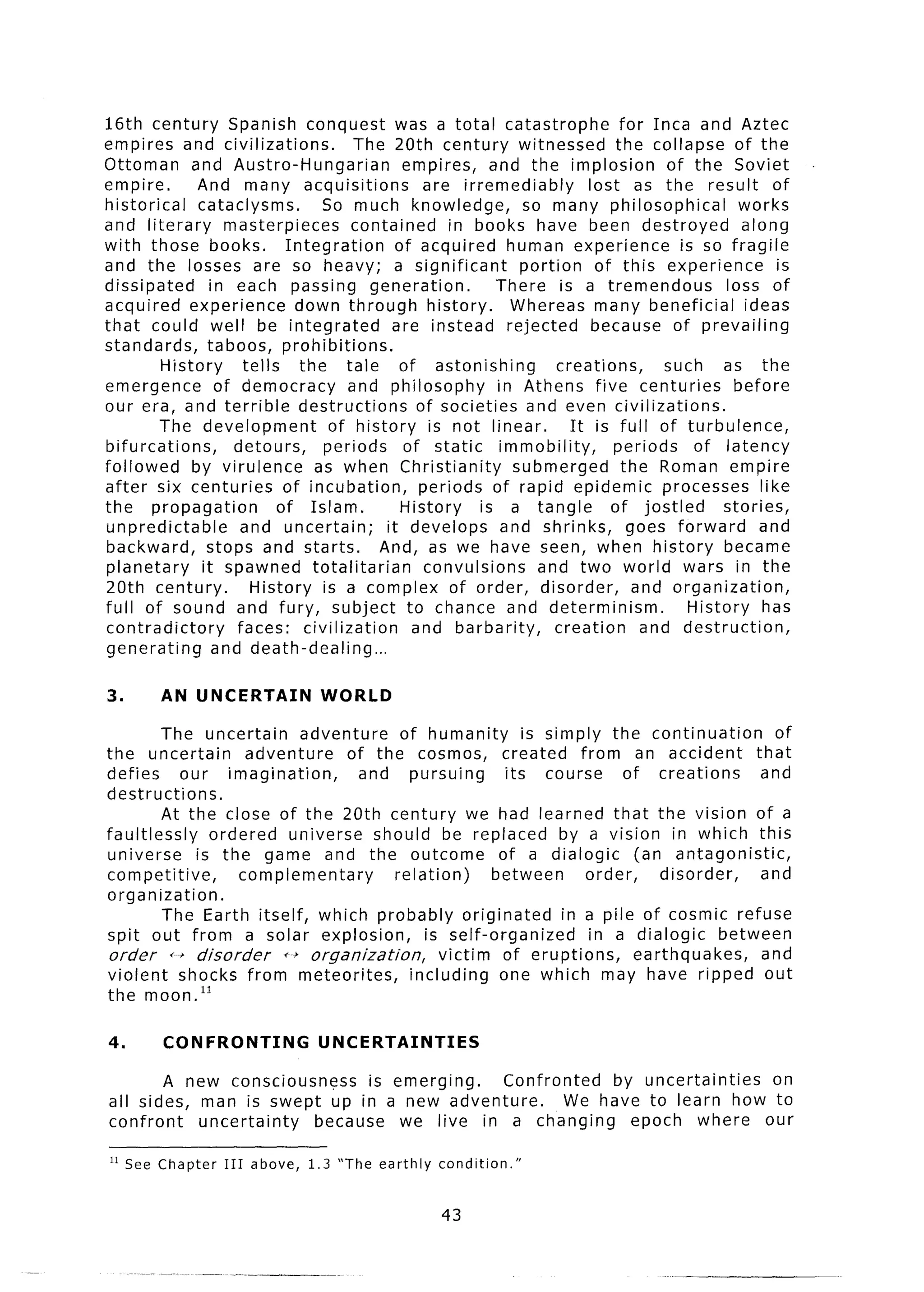 16th century         Spanish conquest was a total catastrophe                     for Inca and Aztec
empires and civilizations.               The 20th century witnessed              the collapse of the
Ottoman       and Austro-Hungarian              empires, and the implosion               of the Soviet
empire.        And many acquisitions                are irremediably         lost as the result of
historical     cataclysms.          So much knowledge,            so many philosophical             works
and literary         masterpieces       contained      in books have been destroyed                 along
with those books.             Integration      of acquired human experience                is so fragile
and the losses are so heavy; a significant                        portion of this experience              is
dissipated        in each passing generation.                 There is a tremendous               loss of
acquired experience             down through history.            Whereas many beneficial             ideas
that could well be integrated                 are instead rejected            because of prevailing
standards,       taboos, prohibitions.
         History       tells     the tale       of astonishing          creations,      such as the
emergence          of democracy         and philosophy        in Athens five centuries             before
our era, and terrible destructions                 of societies and even civilizations.
        The development              of history is not linear.            It is full of turbulence,
bifurcations,         detours,      periods     of static      immobility,       periods     of latency
followed      by virulence         as when Christianity          submerged        the Roman empire
after six centuries           of incubation,       periods of rapid epidemic processes like
the propagation              of Islam.          History     is a tangle         of jostled       stories,
unpredictable          and uncertain;        it develops and shrinks,              goes forward        and
backward,        stops and starts.          And, as we have seen, when history became
planetary       it spawned totalitarian             convulsions     and two world wars in the
20th century.           History is a complex of order, disorder,                    and organization,
full of sound and fury, subject to chance and determinism.                                  History has
contradictory         faces: civilization         and barbarity,       creation      and destruction,
generating         and death-dealing...

3.      AN UNCERTAIN              WORLD

        The uncertain       adventure       of humanity        is simply the continuation         of
the uncertain        adventure     of the cosmos, created from an accident                     that
defies      our imagination,         and pursuing           its course      of creations        and
destructions.
        At the close of the 20th century we had learned that the vision of a
faultlessly     ordered universe should be replaced by a vision in which this
universe      is the game and the outcome                  of a dialogic      (an antagonistic,
competitive,        complementary          relation)      between      order,     disorder,     and
organization.
         The Earth itself, which probably originated                in a pile of cosmic refuse
spit out from a solar explosion,                is self-organized       in a dialogic      between
order     ++ disorder    f--+ organization,       victim of eruptions,        earthquakes,      and
violent shocks from meteorites,              including     one which may have ripped out
the moon.‘l

4.       CONFRONTING              UNCERTAINTIES

       A new consciousness   is emerging.  Confronted   by uncertainties on
all sides, man is swept up in a new adventure.     We have to learn how to
confront   uncertainty because we live in a changing      epoch where our

I1 See Chapter    III   above,   1.3 “The earthly   condition.”


                                                     43
 