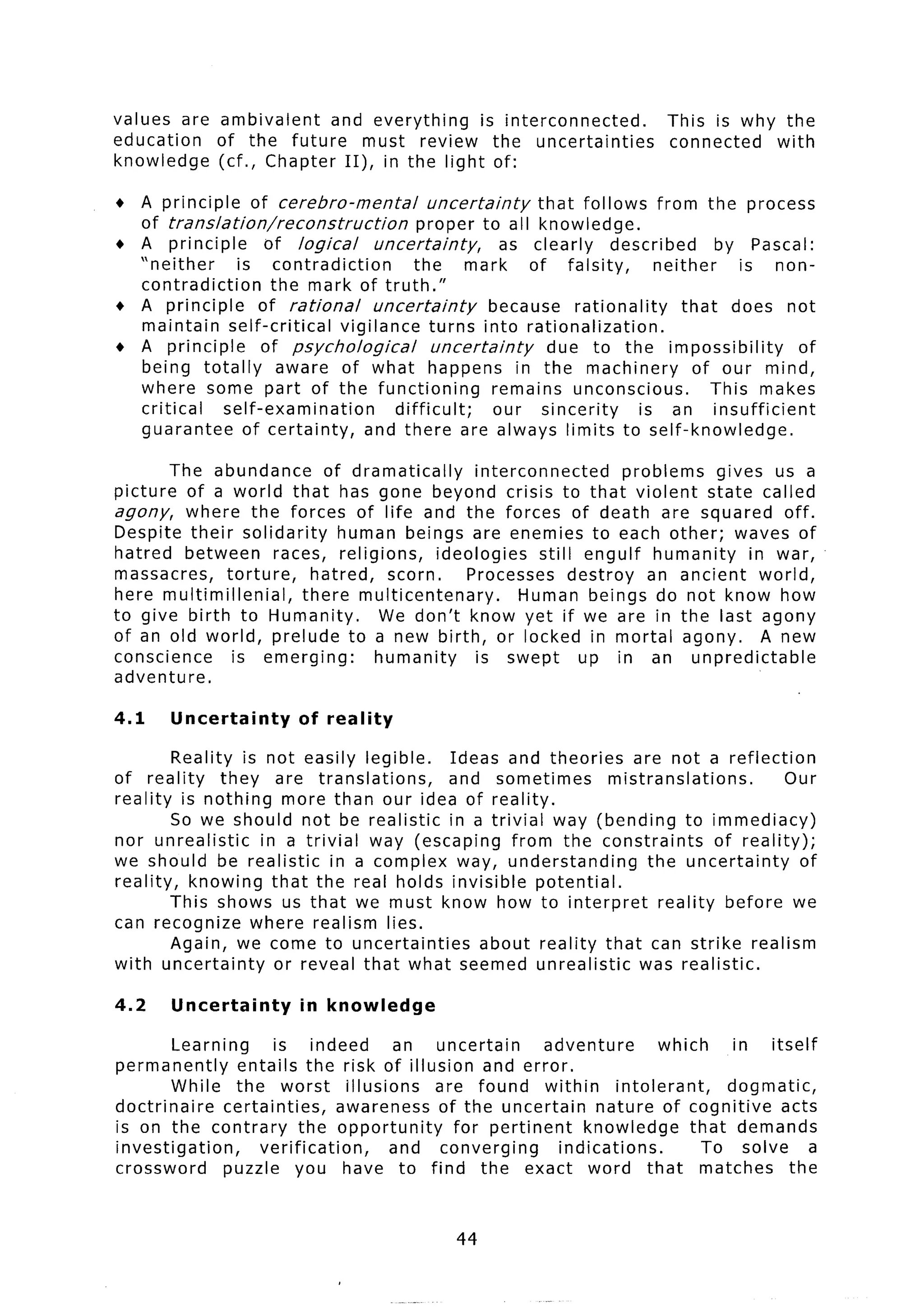 values are ambivalent   and everything    is interconnected.                  This is why the
education  of the future     must review the uncertainties                    connected  with
knowledge  (cf., Chapter II), in the light of:

+ A principle     of cerebra-mental            uncertainty     that follows from the process
  of translation/reconstruction              proper to all knowledge.
+ A principle       of logical        uncertainty,        as clearly     described      by Pascal:
  “neither      is contradiction            the     mark     of falsity,       neither     is non-
  contradiction      the mark of truth.”
+ A principle      of rational        uncertainty       because rationality        that does not
  maintain self-critical        vigilance turns into rationalization.
+ A principle       of psychological           uncertainty      due to the impossibility         of
  being totally       aware of what happens in the machinery                         of our mind,
  where some part of the functioning                     remains unconscious.          This makes
  critical    self-examination           difficult;      our sincerity      is an insufficient
  guarantee      of certainty,      and there are always limits to self-knowledge.

       The abundance         of dramatically     interconnected      problems  gives us a
picture of a world that has gone beyond crisis to that violent state called
agony, where the forces of life and the forces of death are squared                    off.
Despite their solidarity       human beings are enemies to each other; waves of
hatred between        races, religions,     ideologies    still engulf humanity    in war,
massacres,     torture,    hatred, scorn.       Processes destroy an ancient world,
here multimillenial,      there multicentenary.        Human beings do not know how
to give birth to Humanity.          We don’t know yet if we are in the last agony
of an old world, prelude to a new birth, or locked in mortal agony.                  A new
conscience      is emerging:       humanity       is swept      up in an unpredictable
adventure.

4.1    Uncertainty        of reality

        Reality is not easily legible.   Ideas and theories    are not a reflection
of reality     they are translations,   and sometimes       mistranslations.         Our
reality is nothing more than our idea of reality.
        So we should not be realistic in a trivial way (bending to immediacy)
nor unrealistic    in a trivial way (escaping from the constraints         of reality);
we should be realistic in a complex way, understanding           the uncertainty        of
reality, knowing that the real holds invisible potential.
        This shows us that we must know how to interpret           reality before we
can recognize where realism lies.
        Again, we come to uncertainties      about reality that can strike realism
with uncertainty     or reveal that what seemed unrealistic     was realistic.

4.2    Uncertainty        in knowledge

        Learning      is indeed       an uncertain       adventure         which      in itself
permanently      entails the risk of illusion and error.
        While the worst illusions          are found within         intolerant,      dogn iatic,
doctrinaire    certainties,     awareness of the uncertain      nature of cognitive         acts
is on the contrary         the opportunity   for pertinent     knowledge        that demands
investigation,      verification,     and converging       indications.           To solve       a
crossword      puzzle you have to find the exact word that matches                            the


                                                44
 