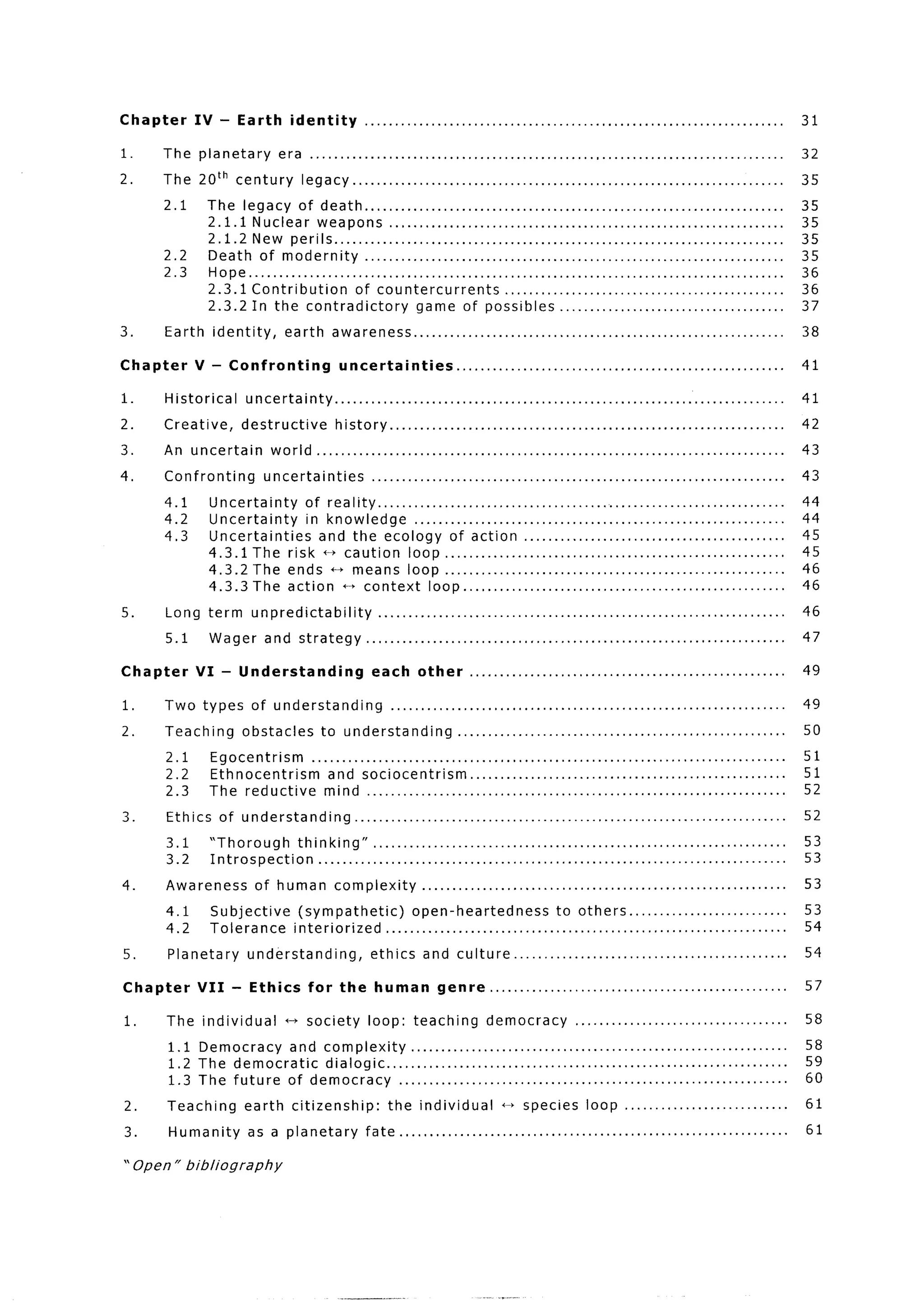 Chapter        IV - Earth            identity            .....................................................................                                                                           31

1.    The planetary                era .................................................                                             ................                                       . ..         32
2.    The 20th century                  legacy..         ........................................                                                                                                        35
      2.1        The legacy of death ..........................................                                                      ................                                       .....        35
                 2.1.1 Nuclear weapons ......................................                                                        ................                                       .....        35
                 2.1.2 New perils.. .............................................                                                    ................                                       .....        35
      2.2        Death of modernity                  ..........................................                                      ................                                       .....        35
      2.3        Hope .............................................................                                                  ................                                       .....        36
                 2.3.1 Contribution                of countercurrents                      ...................                       ................                                       .....        36
                 2.3.2 In the contradictory                        game of possibles ..........                                      ................                                       .....        37
3.    Earth          identity,      earth       awareness..               ................................                           ................                                                    38

Chapter        V - Confronting                    uncertainties                   ......................................................                                                                 41

1.    Historical           uncertainty..            ......................................                                           .........                                           .......         41

2.    Creative,           destructive            history..         .............................                                     .........                                           .......         42

3.    An uncertain                world..       .........................................                                            .........                                           .......         43

4.    Confronting                uncertainties             ........................................ .........                                             ... ..........                                 43

      4.1        Uncertainty   of reality.. ..............................                                              ....    .........                                    .........                   44
      4.2        Uncertainty   in knowledge        ..........................                                           ....    .........                                    .........                   44
      4.3        Uncertainties   and the ecology of action.. ......                                                     ....    .........                                    .........                   45
                 4.3.1 The risk c-t caution loop .....................                                                  ....    .........                                    .........                   45
                 4.3.2 The ends ++ means loop .....................                                                     ....    .........                                    .........                   46
                 4.3.3 The action t-t context loop.. ................                                                   ....    .........                                    .........                   46

5.    Long term             unpredictability                 .......................................                            .........                        .. ..........                           46

      5.1        Wager           and strategy            .........................................                              .........                 ... ..........                                 47

Chapter        VI - Understanding                          each        other         ....................................................                                                                49

1.    Two types             of understanding                    ............................................................                                                                  *.         49
2.    Teaching            obstacles          to understanding                     .................................................                                                           *. . .     50

       2.1       Egocentrism   ...........................................                                                                        ,   .    .     .   .   .   .   .   .                   51
       2.2       Ethnocentrism     and sociocentrism..                     ...............                                                        .   .    ,     .   .   .   .   .   .                   51
       2.3       The reductive    mind ..................................                                                                         .   ..a.....                                           52

3.     Ethics         of understanding.                 .................................................................                                                                                52

       3.1       “Thorough     thinking”.          ................................                                                                                                           ....       53
       3.2       Introspection     ..........................................                                                                                                                 . ..       53

4.     Awareness             of human            complexity             .......................................................                                                                          53

       4.1        Subjective           (sympathetic)        open-heartedness                                  to others.                                                                           ...   53
       4.2        Tolerance           interiorized   .........................................                                                                                                     ...   54

5.        Planetary        understanding,                  ethics        and culture..                 ......................................                                                            54

Chapter        VII      - Ethics          for     the       human           genre            .................................................                                                           57

1.     The individual               t-t society           loop:       teaching              democracy               ...................................                                                  58

          1.1 Democracy   and complexity..        .................................                                                . . . . . . . . . . . . . . . ..........                              58
          1.2 The democratic  dialogic.. .....................................                                                                                   ..........                              59
          1.3 The future of democracy      .....................................                                                   . . . . . . . . . . . . . . . ..........                              60

2.     Teaching            earth      citizenship:             the individual                 t--t species             loop                                                                              61

3.        Humanity         as a planetary                fate .....................................                                                                                  ..........          61

” Open ” bibliography
 