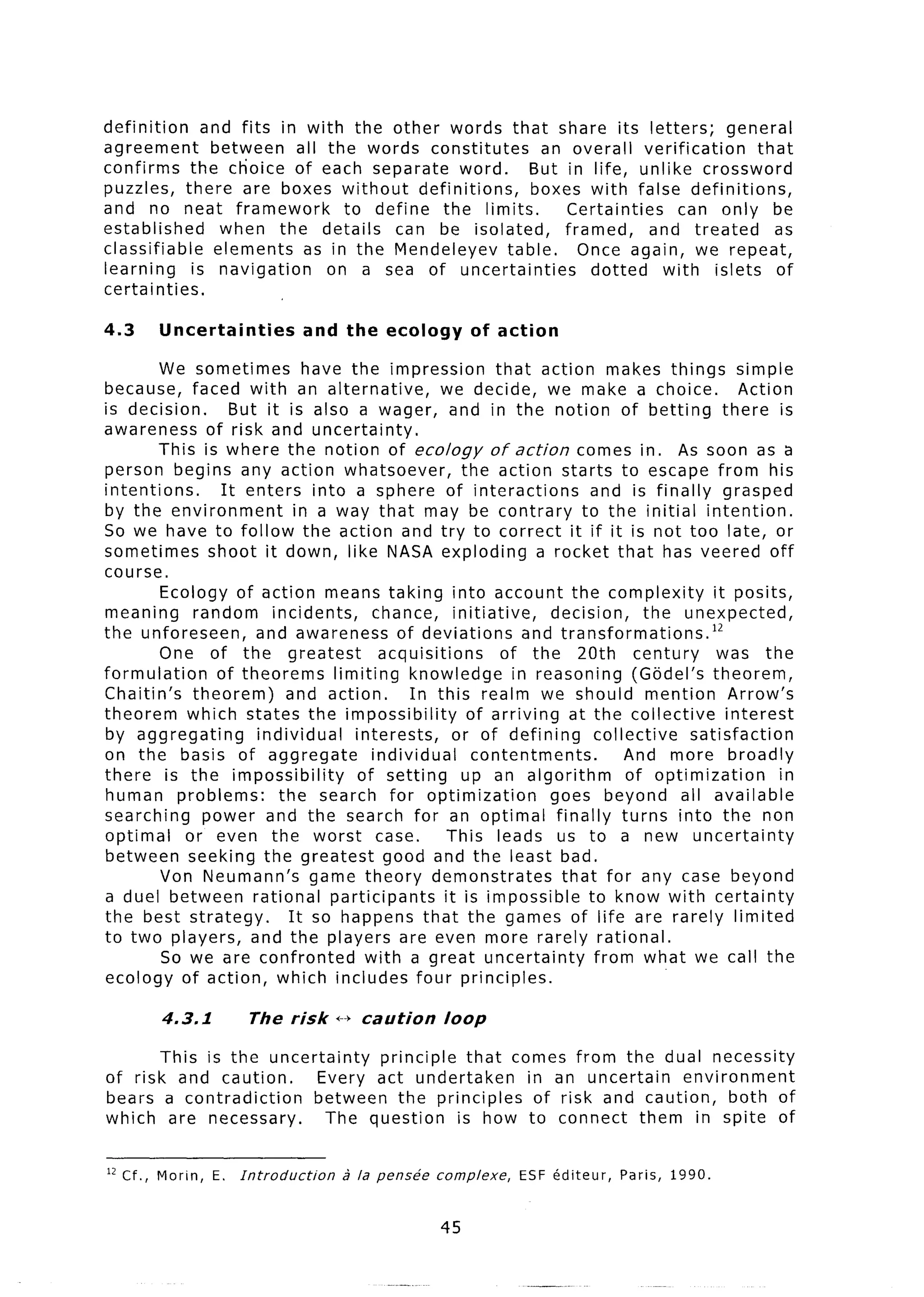 definition     and fits in with the other words that share its letters;        general
agreement       between all the words constitutes      an overall verification     that
confirms the choice of each separate word.            But in life, unlike crossword
puzzles, there are boxes without         definitions, boxes with false definitions,
and no neat framework           to define the limits.     Certainties     can only be
established       when the details can be isolated,       framed,     and treated    as
classifiable     elements as in the Mendeleyev table.       Once again, we repeat,
learning     is navigation    on a sea of uncertainties       dotted    with islets of
certainties.

4.3     Uncertainties              and the   ecology       of action

        We sometimes          have the impression         that action makes things simple
because, faced with an alternative,               we decide, we make a choice.              Action
is decision.       But it is also a wager, and in the notion of betting there is
awareness of risk and uncertainty.
        This is where the notion of ecology of action comes in. As soon as a
person begins any action whatsoever,                 the action starts to escape from his
intentions.      It enters into a sphere of interactions               and is finally grasped
by the environment          in a way that may be contrary to the initial intention.
So we have to follow the action and try to correct it if it is not too late, or
sometimes shoot it down, like NASA exploding a rocket that has veered off
course.
        Ecology of action means taking into account the complexity                      it posits,
meaning      random incidents,         chance, initiative,       decision,     the unexpected,
the unforeseen,       and awareness of deviations             and transformations.12
        One of the greatest             acquisitions       of the 20th century           was the
formulation     of theorems limiting knowledge in reasoning (Godel’s theorem,
Chaitin’s theorem)         and action.       In this realm we should mention Arrow’s
theorem which states the impossibility                of arriving at the collective       interest
by aggregating        individual    interests,      or of defining     collective   satisfaction
on the basis of aggregate              individual      contentments.        And more broadly
there is the impossibility           of setting      up an algorithm        of optimization        in
human problems:          the search for optimization             goes beyond all available
searching     power and the search for an optimal finally turns into the non
optimal     or even the worst case.                This leads us to a new uncertainty
between seeking the greatest good and the least bad.
        Von Neumann’s game theory demonstrates                    that for any case beyond
a duel between rational participants              it is impossible to know with certainty
the best strategy.         It so happens that the games of life are rarely limited
to two players, and the players are even more rarely rational.
         So we are confronted         with a great uncertainty         from what we call the
ecology of action, which includes four principles.

        4.3.1          The risk       i-+ caution      loop

       This is the uncertainty  principle that comes from the dual necessity
of risk and caution.     Every act undertaken    in an uncertain    environment
bears a contradiction    between the principles   of risk and caution,    both of
which are necessary.       The question   is how to connect them in spite of


l2 Cf., Morin,   E. Introduction       2 la pens-be   complexe,   ESF kditeur,   Paris,   1990.


                                                      45
 