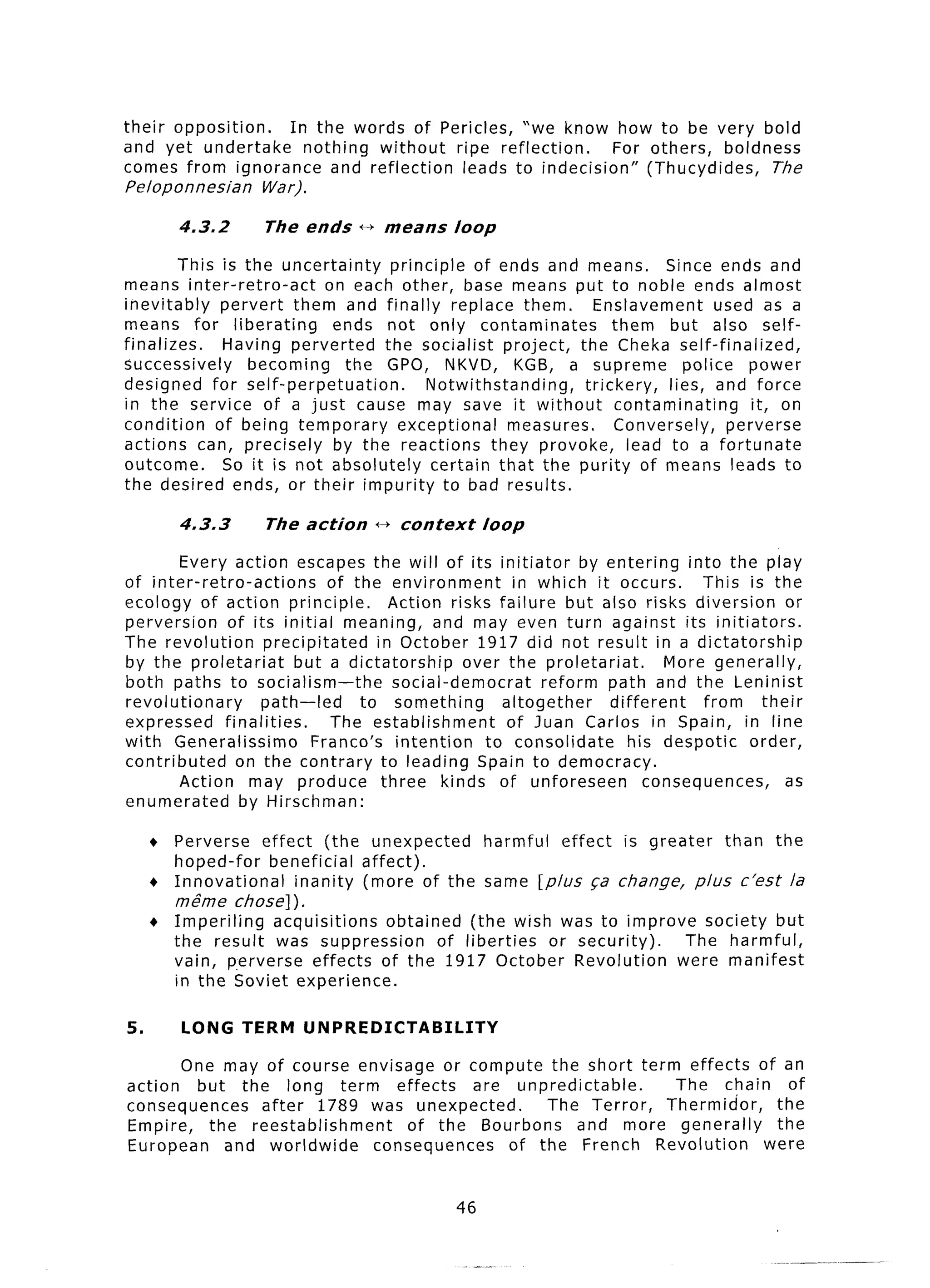 their opposition. In the words of Pericles, “we know how to be very bold
and yet undertake   nothing without ripe reflection.    For others, boldness
comes from ignorance and reflection  leads to indecision”   (Thucydides,  The
Peloponnesian      War).

        4.3.2       The ends     +b means          loop

         This is the uncertainty    principle of ends and means.            Since ends and
means inter-retro-act       on each other, base means put to noble ends almost
inevitably     pervert them and finally replace them.            Enslavement        used as a
means for liberating         ends not only contaminates             them but also self-
finalizes.     Having perverted    the socialist project,     the Cheka self-finalized,
successively       becoming   the GPO, NKVD, KGB, a supreme                    police power
designed for self-perpetuation.          Notwithstanding,      trickery,    lies, and force
in the service of a just cause may save it without                   contaminating      it, on
condition     of being temporary     exceptional    measures.       Conversely,      perverse
actions can, precisely       by the reactions they provoke,            lead to a fortunate
outcome.       So it is not absolutely    certain that the purity of means leads to
the desired ends, or their impurity to bad results.

        4‘3.3       The action      i--) context        loop

        Every action escapes the will of its initiator              by entering into the play
of inter-retro-actions          of the environment         in which it occurs.     This is the
ecology of action principle.            Action risks failure but also risks diversion           or
perversion     of its initial meaning, and may even turn against its initiators.
The revolution        precipitated    in October 1917 did not result in a dictatorship
by the proletariat         but a dictatorship      over the proletariat.       More generally,
both paths to socialism -the             social-democrat       reform path and the Leninist
revolutionary         path-led      to something         altogether    different   from     their
expressed      finalities.      The establishment         of Juan Carlos in Spain, in line
with Generalissimo           France’s intention       to consolidate      his despotic    order,
contributed      on the contrary to leading Spain to democracy.
        Action may produce             three kinds of unforeseen            consequences,      as
enumerated        by Hirschman:

     + Perverse effect (the unexpected      harmful effect is greater than the
       hoped-for    beneficial affect).
     + Innovational    inanity (more of the same [plus ~a change, plus c’est la
       m&ne     chose] ) .
     + Imperiling  acquisitions  obtained (the wish was to improve society but
       the result was suppression       of liberties or security).  The harmful,
       vain, p.erverse effects of the 1917 October Revolution      were manifest
       in the Soviet experience.

5.      LONG TERM          UNPREDICTABILITY
       One may of course envisage or compute the short term effects of an
action   but the long term effects        are unpredictable.   The chain of
consequences    after 1789 was unexpected.        The Terror, Thermidor,  the
Empire,   the reestablishment     of the Bourbons     and more generally  the
European    and worldwide     consequences    of the French Revolution   were


                                                   46
 
