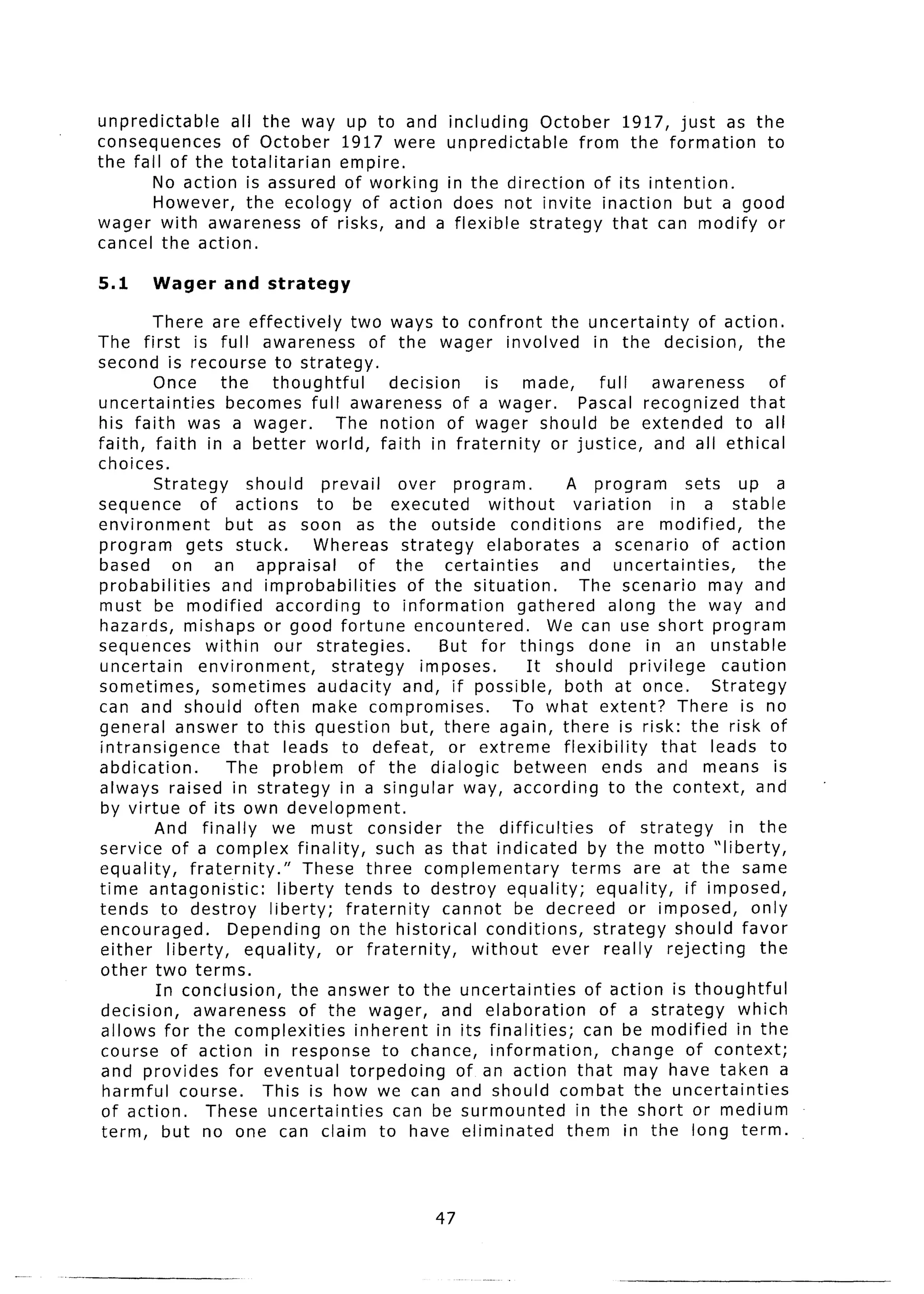 unpredictable    all the way up to and including    October 1917, just as the
consequences     of October 1917 were unpredictable      from the formation to
the fall of the totalitarian empire.
        No action is assured of working in the direction of its intention.
        However, the ecology of action does not invite inaction but a good
wager with awareness of risks, and a flexible strategy that can modify or
cancel the action.

5.1     Wager       and strategy

        There are effectively             two ways to confront the uncertainty                    of action.
The first is full awareness                   of the wager involved              in the decision,          the
second is recourse to strategy.
        Once       the       thoughtful          decision      is made,           full    awareness           of
uncertainties       becomes full awareness of a wager.                         Pascal recognized          that
his faith was a wager.                  The notion of wager should be extended                         to all
faith, faith in a better world, faith in fraternity                      or justice,       and all ethical
choices.
        Strategy        should        prevail     over program.             A program           sets up a
sequence        of actions           to be executed             without      variation        in a stable
environment         but as soon as the outside                     conditions        are modified,         the
program       gets stuck.           Whereas strategy           elaborates        a scenario        of action
based       on an appraisal                 of the       certainties       and       uncertainties,        the
probabilities      and improbabilities              of the situation.          The scenario may and
must be modified              according       to information         gathered       along the way and
hazards, mishaps or good fortune encountered.                            We can use short program
sequences        within      our strategies.            But for things done in an unstable
uncertain       environment,           strategy       imposes.        It should privilege            caution
sometimes,        sometimes          audacity and, if possible,             both at once.           Strategy
can and should often make compromises.                              To what extent? There is no
general answer to this question but, there again, there is risk: the risk of
intransigence        that leads to defeat,                or extreme       flexibility      that leads to
abdication.         The problem             of the dialogic         between        ends and means is
always raised in strategy in a singular way, according to the context,                                     and
by virtue of its own development.
        And finally          we must consider              the difficulties         of strategy       in the
service of a complex finality,                 such as that indicated           by the motto “liberty,
equality,     fraternity.”         These three complementary                 terms are at the same
time antagonistic:            liberty tends to destroy equality;                  equality,     if imposed,
tends to destroy            liberty;     fraternity      cannot be decreed or imposed,                    only
encouraged.         Depending on the historical                conditions,       strategy should favor
either liberty,        equality,        or fraternity,       without     ever really rejecting              the
other two terms.
         In conclusion,          the answer to the uncertainties                of action is thoughtful
 decision,     awareness          of the wager, and elaboration                   of a strategy         which
 allows for the complexities               inherent in its finalities;         can be modified in the
 course of action in response to chance, information,                               change of context;
 and provides for eventual torpedoing                      of an action that may have taken a
 harmful course.           This is how we can and should combat the uncertainties
 of action.      These uncertainties             can be surmounted            in the short or medium
 term, but no one can claim to have eliminated                              them in the long term.



                                                      47
 