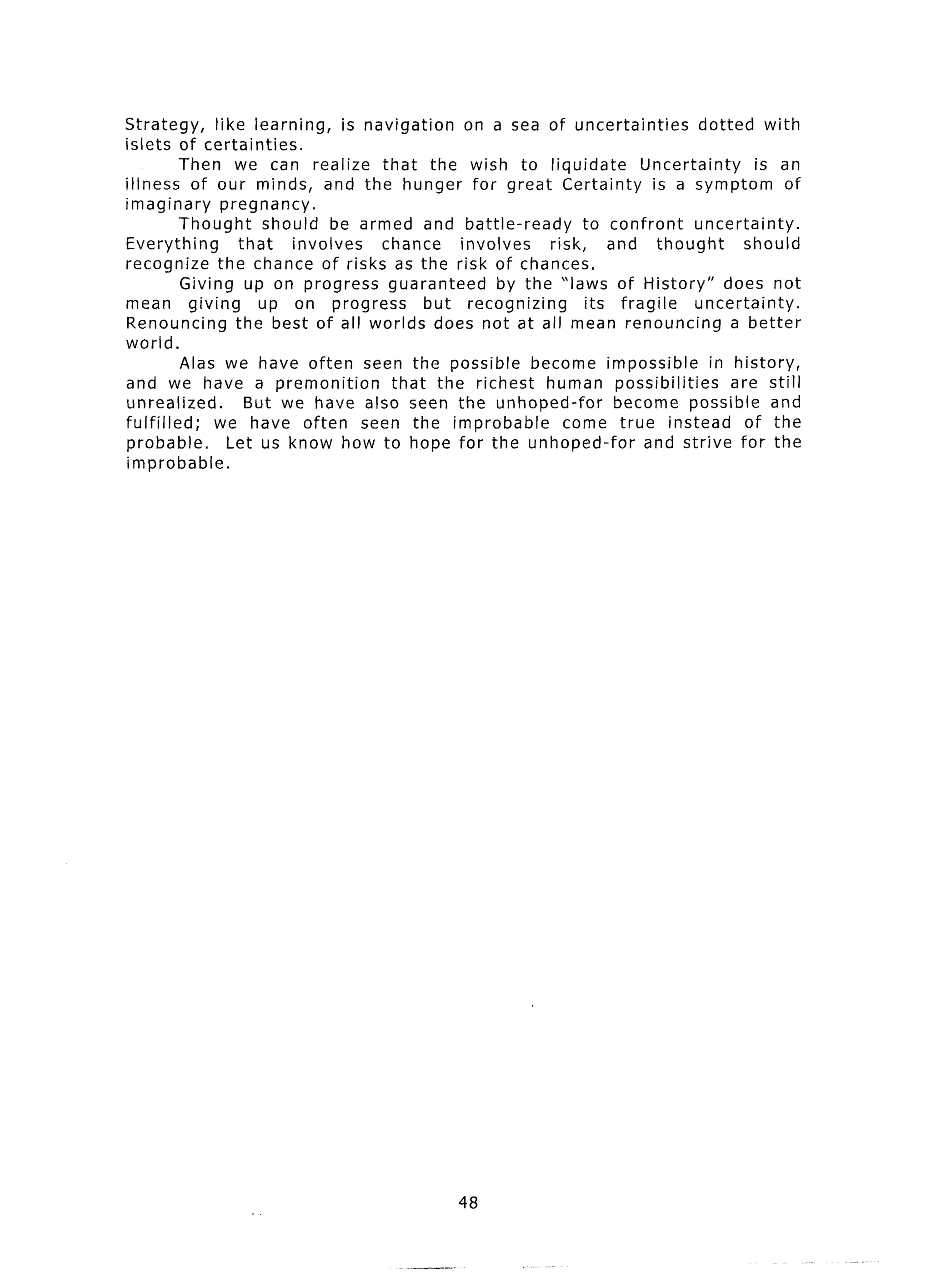 Strategy,       like learning,     is navigation    on a sea of uncertainties       dotted with
islets of certainties.
          Then we can realize that the wish to liquidate                    Uncertainty     is an
illness of our minds, and the hunger for great Certainty                      is a symptom of
imaginary        pregnancy.
          Thought       should be armed and battle-ready             to confront   uncertainty.
Everything          that    involves    chance     involves    risk,    and thought        should
recognize the chance of risks as the risk of chances.
           Giving up on progress guaranteed             by the ‘laws of History” does not
mean giving            up on progress          but recognizing       its fragile   uncertainty.
Renouncing the best of all worlds does not at all mean renouncing                        a better
world.
           Alas we have often seen the possible become impossible                     in history,
and we have a premonition                 that the richest human possibilities           are still
unrealized.          But we have also seen the unhoped-for               become possible and
fulfilled;      we have often seen the improbable                come true instead of the
probable.         Let us know how to hope for the unhoped-for                and strive for the
improbable.




                                                48
 