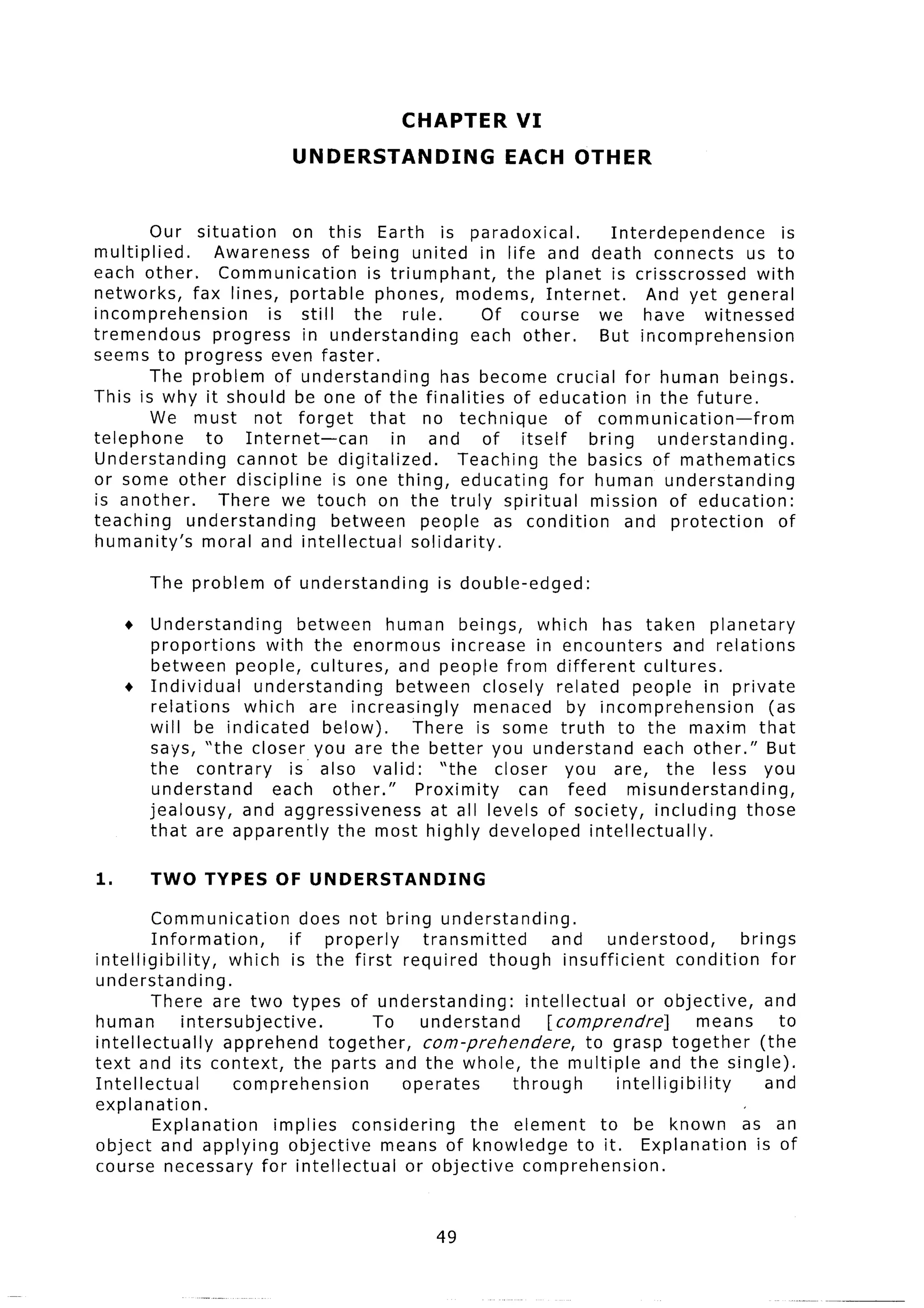 CHAPTER          VI
                             UNDERSTANDING                   EACH OTHER


         Our situation    on this Earth is paradoxical.                 Interdependence         is
multiplied.     Awareness     of being united in life and death connects                   us to
each other.      Communication       is triumphant,       the planet is crisscrossed        with
networks,    fax lines, portable phones, modems, Internet.                   And yet general
incomprehension        is still    the rule.            Of course     we have witnessed
tremendous      progress in understanding            each other,      But incomprehension
seems to progress even faster.
        The problem of understanding             has become crucial for human beings.
This is why it should be one of the finalities             of education in the future.
         We must not forget           that no technique          of communication-from
telephone      to Internet-can           in and of itself            bring     understanding.
Understanding      cannot be digitalized.          Teaching the basics of mathematics
or some other discipline        is one thing, educating         for human understanding
is another.      There we touch on the truly spiritual               mission of education:
teaching    understanding       between      people as condition          and protection       of
humanity’s    moral and intellectual        solidarity.

         The problem      of understanding         is double-edged:

     l Understanding      between    human beings, which has taken planetary
       proportions    with the enormous increase in encounters           and relations
       between people, cultures, and people from different           cultures.
     + Individual   understanding     between closely related people in private
       relations   which are increasingly        menaced by incomprehension          (as
       will be indicated     below).     There is some truth to the maxim that
       says, “the closer you are the better you understand           each other.” But
       the contrary      is’ also valid:    “the   closer you are, the less you
        understand     each other.”      Proximity    can feed     misunderstanding,
       jealousy,   and aggressiveness      at all levels of society, including those
       that are apparently      the most highly developed intellectually.

1.       TWO TYPES        OF UNDERSTANDING

         Communication            does not bring understanding.
         Information,           if properly      transmitted        and     understood,         brings
inte Iligibility,     which is the first required though insufficient                  condit .ion for
understanding.
         There are two types of understanding:                 intellectual     or objective,       and
human          intersubjective.            To    understand        [ comprendre]            means     to
intellectually       apprehend       together,   corn-prehendere,        to grasp together         (the
text and its context, the parts and the whole, the multiple and the single).
Intellectual          comprehension            operates      through         intelligibility        and
explanation.
         Explanation         implies considering        the element        to be known as an
object and applying objective               means of knowledge to it. Explanation                 is of
course necessary for intellectual              or objective comprehension.


                                                  49
 