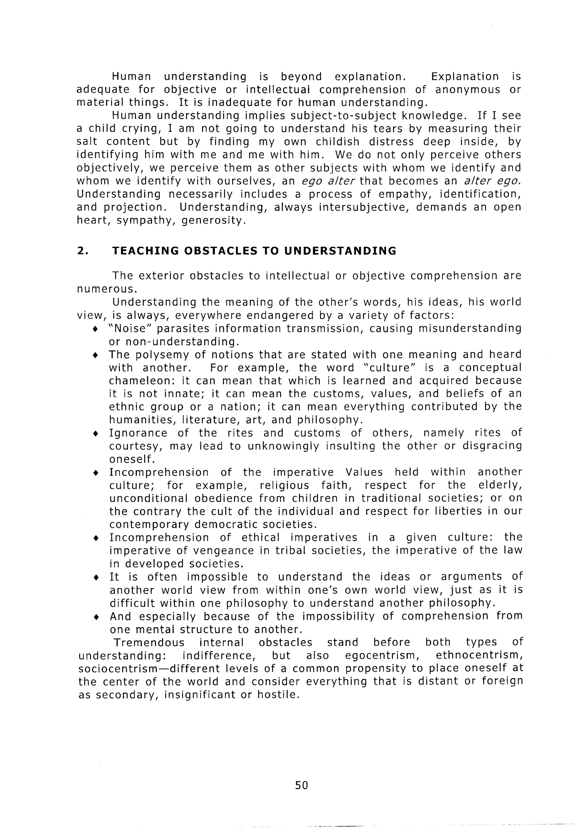 Human     understanding        is beyond     explanation.         Explanation        is
adequate     for objective      or intellectual    comprehension       of anonymous          or
material things.      It is inadequate     for human understanding.
         Human understanding        implies subject-to-subject       knowledge.      If I see
a child crying, I am not going to understand             his tears by measuring          their
salt content      but by finding        my own childish      distress    deep inside,       by
identifying    him with me and me with him. We do not only perceive others
objectively,    we perceive them as other subjects with whom we identify and
whom we identify with ourselves,             an ego alter that becomes an alter ego.
Understanding       necessarily    includes a process of empathy,           identification,
and projection.       Understanding,       always intersubjective,      demands an open
heart, sympathy,       generosity.

2.      TEACHING           OBSTACLES          TO UNDERSTANDING

       The exterior obstacles to intellectual                   or objective       comprehension            are
numerous.
       Understanding          the meaning of the other’s words, his ideas, his world
view, is always, everywhere              endangered         by a variety of factors:
   + “Noise” parasites information                  transmission,         causing misunderstanding
      or non-understanding,
   + The polysemy of notions that are stated with one meaning and heard
      with another.             For example,           the word “culture”               is a conceptual
      chameleon:        it can mean that which is learned and acquired because
      it is not innate; it can mean the customs, values, and beliefs of an
      ethnic group or a nation; it can mean everything                             contributed         by the
      humanities’,      literature,      art, and philosophy.
   + Ignorance         of the rites and customs                     of others,         namely       rites of
      courtesy,      may lead to unknowingly                  insulting      the other or disgracing
      oneself.
   + Incomprehension              of the imperative                Values       held within          another
      culture;      for example,             religious      faith,      respect       for the elderly,
      unconditional         obedience from children in traditional                       societies;      or on
      the contrary the cult of the individual                    and respect for liberties              in our
      contemporary          democratic        societies.
   + Incomprehension              of ethical         imperatives         in a given culture:                the
      imperative      of vengeance in tribal societies, the imperative                           of the law
      in developed societies.
   + It is often impossible                 to understand            the ideas or arguments                   of
      another world view from within one’s own world view, just as it is
      difficult   within one philosophy to understand                        another philosophy.
   + And especially            because of the impossibility                   of comprehension            from
      one mental structure             to another.
        Tremendous           internal        obstacles        stand        before       both      types       of
understanding:          indifference,           but      also      egocentrism,           ethnocentrism,
sociocentrism-different             levels of a common propensity                   to place oneself at
the center of the world and consider everything                            that is distant or foreign
as secondary,      insignificant        or hostile.




                                                       50


                                                            _.-...
                                                                .--
 