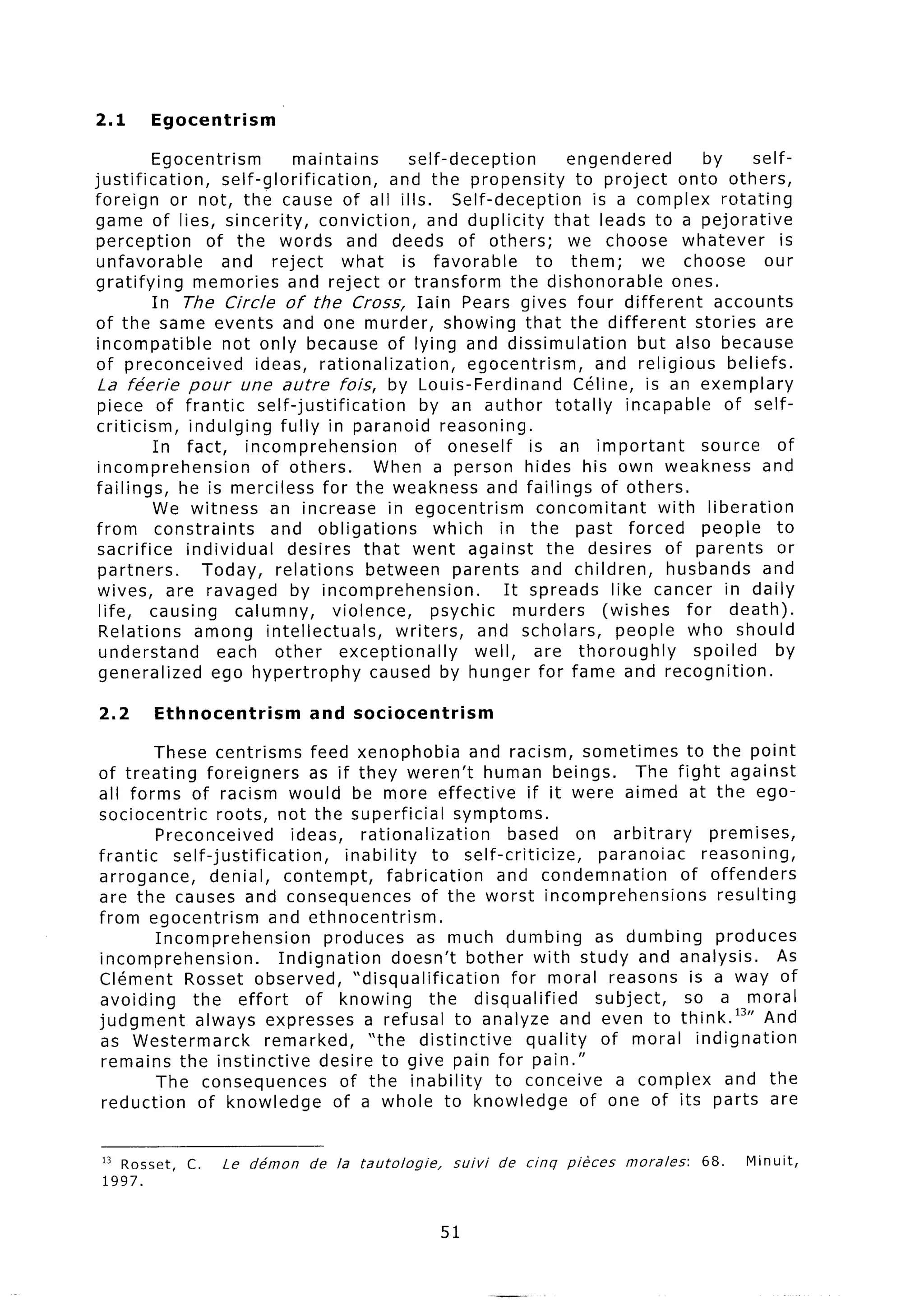 2.1      Egocentrism

           Egocentrism              maintains         self-deception         engendered          by     self-
justification,         self-glorification,         and the propensity         to project onto others,
foreign or not, the cause of all ills.                       Self-deception     is a complex rotating
game of lies, sincerity,                conviction,      and duplicity     that leads to a pejorative
 perception         of the words and deeds of others;                        we choose whatever              is
 unfavorable           and reject           what     is favorable        to them;      we choose          our
gratifying        memories and reject or transform                   the dishonorable       ones.
           In The Circle of the Cross, Iain Pears gives four different                            accounts
 of the same events and one murder, showing that the different                                 stories are
 incompatible          not only because of lying and dissimulation                     but also because
 of preconceived             ideas, rationalization,           egocentrism,      and religious      beliefs.
 La fe’erie pour une autre fois, by Louis-Ferdinand                           Celine, is an exemplary
 piece of frantic             self-justification        by an author totally         incapable      of self-
 criticism,      indulging fully in paranoid reasoning.
           In fact,        incomprehension             of oneself       is an important         source      of
 incomprehension               of others.        When a person hides his own weakness and
 failings,     he is merciless for the weakness and failings of others.
           We witness an increase in egocentrism                         concomitant      with liberation
 from constraints               and obligations           which in the past forced              people to
 sacrifice      individual         desires that went against the desires of parents                         or
 partners.         Today, relations             between parents and children,              husbands and
 wives, are ravaged by incomprehension.                             It spreads like cancer in daily
  life, causing          calumny,          violence,     psychic      murders     (wishes     for death).
  Relations       among intellectuals,              writers,    and scholars,       people who should
  understand          each other            exceptionally       well, are thoroughly           spoiled      by
 generalized         ego hypertrophy             caused by hunger for fame and recognition.

2.2      Ethnocentrism            and sociocentrism

        These centrisms feed xenophobia                    and racism, sometimes to the point
of treating       foreigners       as if they weren’t human beings.                The fight against
all forms of racism would be more effective                         if it were aimed at the ego-
sociocentric        roots, not the superficial           symptoms.
         Preconceived           ideas, rationalization          based on arbitrary          premises,
frantic     self-justification,         inability     to self-criticize,      paranoiac    reasoning,
arrogance,         denial, contempt,           fabrication    and condemnation          of offenders
are the causes and consequences                     of the worst incomprehensions            resulting
from egocentrism             and ethnocentrism.
         Incomprehension             produces as much dumbing                 as dumbing     produces
incomprehension.              Indignation       doesn’t bother with study and analysis.               As
Clement Rosset observed,                 “disqualification       for moral reasons is a way of
avoiding       the effort         of knowing         the disqualified         subject,   so a moral
judgment        always expresses a refusal to analyze and even to think.13” And
as Westermarck              remarked,      “the distinctive         quality    of moral indignation
 remains the instinctive            desire to give pain for pain.”
         The consequences              of the inability       to conceive a complex and the
 reduction      of knowledge          of a whole to knowledge               of one of its parts are


 I3 Rosset,   C.    Le   de’mon   de   la   tautologie,    suivi   de   cinq   pikes   morales:   68.   Minuit,
 1997.


                                                          51
 