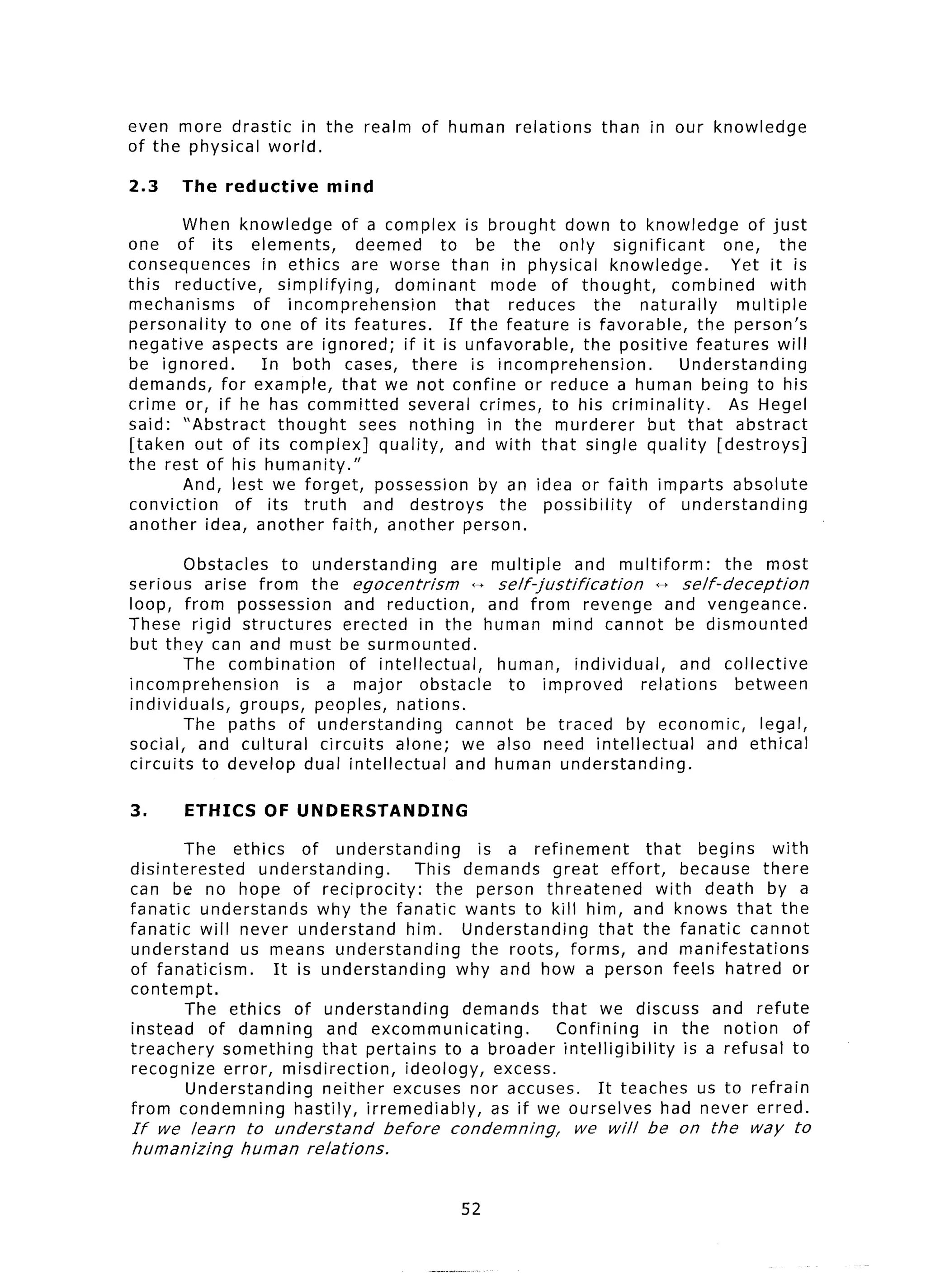 even more drastic in the realm           of human      relations   than   in our knowledge
of the physical world.

2.3    The reductive        mind

        When knowledge       of a complex is brought down to knowledge               of just
one of its elements,           deemed      to be the only significant            one, the
consequences     in ethics are worse than in physical knowledge.                  Yet it is
this reductive,    simplifying,      dominant       mode of thought,       combined     with
mechanisms      of incomprehension            that     reduces   the naturally     multiple
personality   to one of its features.        If the feature is favorable,     the person’s
negative aspects are ignored; if it is unfavorable,            the positive features will
be ignored.      In both cases, there is incomprehension.                   Understanding
demands, for example, that we not confine or reduce a human being to his
crime or, if he has committed          several crimes, to his criminality.        As Hegel
said: “Abstract    thought      sees nothing       in the murderer     but that abstract
[taken out of its complex]         quality, and with that single quality [destroys]
the rest of his humanity.”
        And, lest we forget, possession by an idea or faith imparts absolute
conviction    of its truth       and destroys        the possibility   of understanding
another idea, another faith, another person.

        Obstacles   to understanding        are multiple         and multiform:      the most
serious arise from the egocentrism             +++ self-justification      +p self-deception
loop, from possession        and reduction,      and from revenge and vengeance.
These rigid structures       erected in the human mind cannot be dismounted
but they can and must be surmounted.
        The combination       of intellectual,    human, individual,          and collective
incomprehension       is a major        obstacle    to improved        relations       between
individuals,   groups, peoples, nations.
        The paths of understanding           cannot be traced by economic,                legal,
social, and cultural     circuits alone; we also need intellectual                and ethical
circuits to develop dual intellectual        and human understanding.

3.     ETHICS      OF UNDERSTANDING

        The ethics      of understanding         is a refinement       that    begins    with
disinterested     understanding.        This demands great effort,           because there
can be no hope of reciprocity:             the person threatened         with death by a
fanatic understands       why the fanatic wants to kill him, and knows that the
fanatic will never understand         him. Understanding         that the fanatic cannot
understand      us means understanding          the roots, forms, and manifestations
of fanaticism.      It is understanding       why and how a person feels hatred or
contempt.
        The ethics of understanding            demands that we discuss and refute
instead     of damning      and excommunicating.           Confining    in the notion of
treachery     something    that pertains to a broader intelligibility        is a refusal to
recognize error, misdirection,        ideology, excess.
         Understanding     neither excuses nor accuses.          It teaches us to refrain
from condemning        hastily, irremediably,      as if we ourselves had never erred.
If we learn     to understand       before    condemning,      we will    be on the     way    to
humanizing     human relations.


                                               52
 