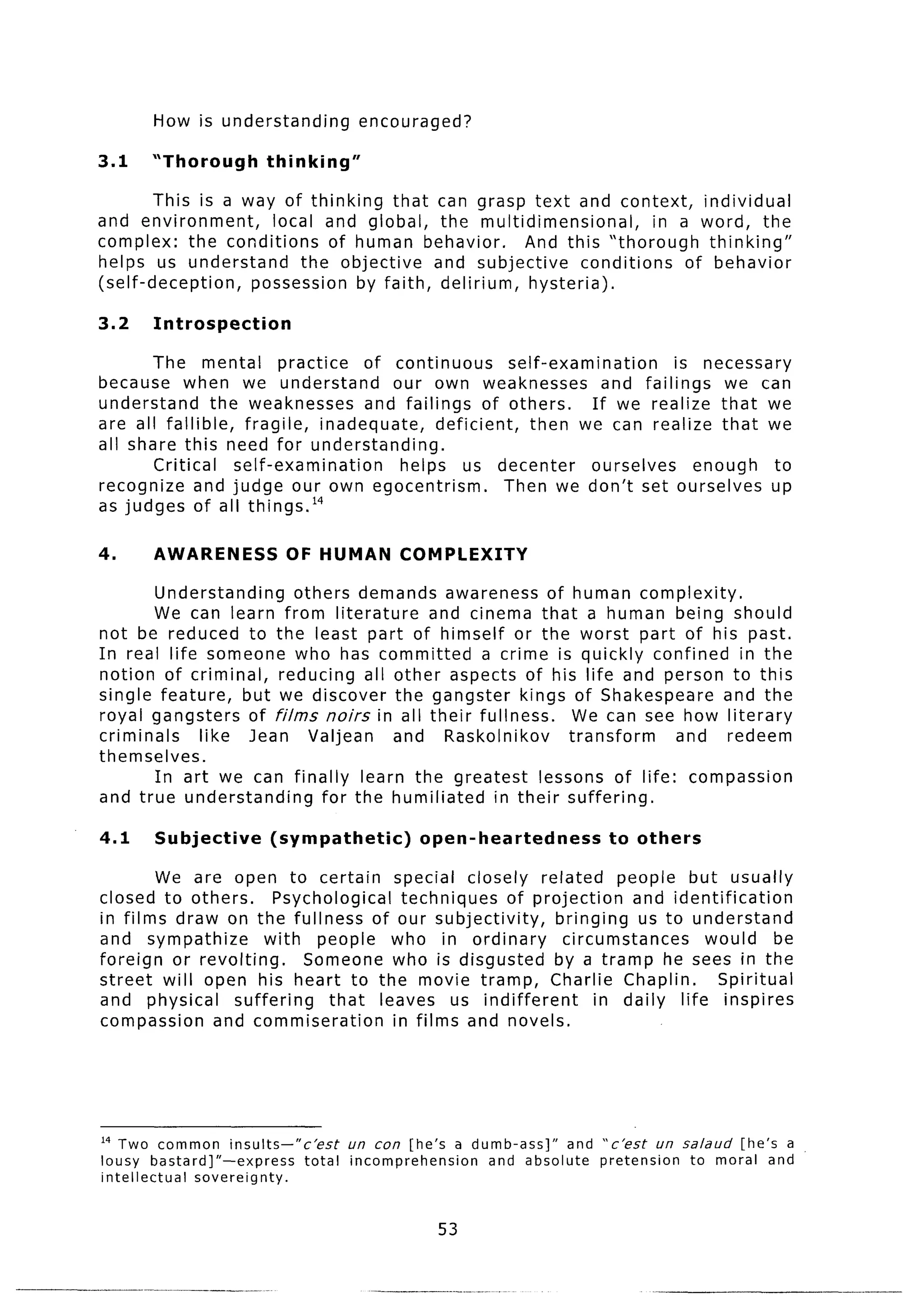 How is understanding           encouraged?

3.1    “Thorough        thinking”

        This is a way of thinking that can grasp text and context,         individual
and environment,     local and global, the multidimensional,         in a word, the
complex: the conditions      of human behavior.   And this “thorough        thinking”
helps us understand      the objective  and subjective     conditions    of behavior
(self-deception,   possession by faith, delirium,  hysteria).

3.2    Introspection

       The mental         practice    of continuous        self-examination       is necessary
because when we understand               our own weaknesses             and failings    we can
understand      the weaknesses        and failings of others.         If we realize that we
are all fallible,   fragile,    inadequate,     deficient,    then we can realize that we
all share this need for understanding.
       Critical    self-examination       helps us decenter           ourselves     enough    to
recognize and judge our own egocentrism.                   Then we don’t set ourselves up
as judges of all things.14

4.     AWARENESS           OF HUMAN           COMPLEXITY

        Understanding    others demands awareness of human complexity.
        We can learn from literature      and cinema that a human being should
not be reduced to the least part of himself or the worst part of his past.
In real life someone who has committed          a crime is quickly confined in the
notion of criminal,    reducing all other aspects of his life and person to this
single feature,    but we discover the gangster kings of Shakespeare       and the
royal gangsters of films noirs in all their fullness.       We can see how literary
criminals    like Jean Valjean       and Raskolnikov       transform   and redeem
themselves.
        In art we can finally learn the greatest       lessons of life: compassion
and true understanding       for the humiliated  in their suffering.

4.1     Subjective       (sympathetic)         open-heartedness        to others

        We are open to certain special closely related people but usually
closed to others.     Psychological   techniques of projection    and identification
in films draw on the fullness of our subjectivity,      bringing us to understand
and sympathize       with people who in ordinary         circumstances     would     be
foreign or revolting.     Someone who is disgusted by a tramp he sees in the
street will open his heart to the movie tramp, Charlie Chaplin.              Spiritual
and physical    suffering    that leaves us indifferent       in daily life inspires
compassion    and commiseration     in films and novels.




I4 Two common insults-“c’est         un con   [he’s a dumb-ass]”   and “c’est   un salaud [he’s a
lousy bastard]“-express      total   incomprehension    and absolute   pretension   to moral and
intellectual sovereignty.


                                                 53
 