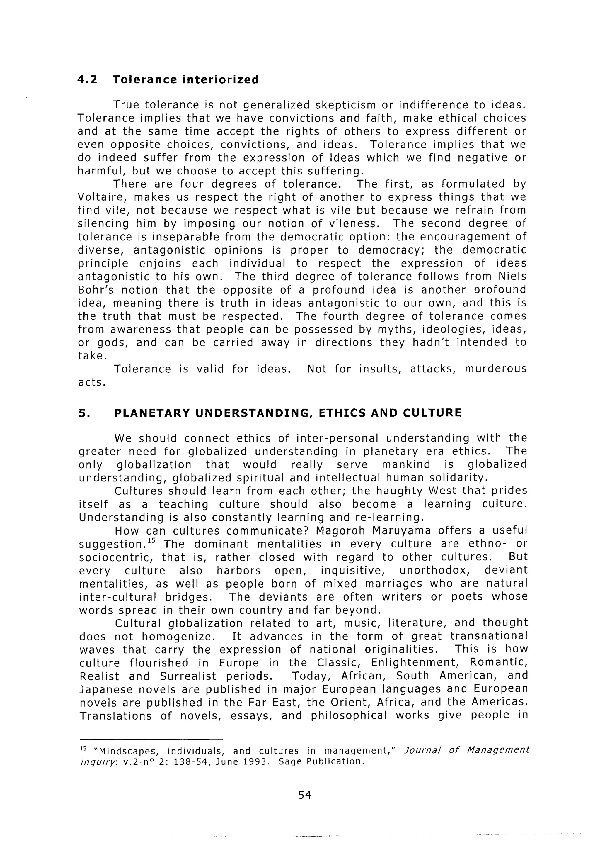 4.2        Tolerance       interiorized

        True tolerance      is not generalized     skepticism       or indifference     to ideas.
Tolerance      implies that we have convictions         and faith, make ethical choices
and at the same time accept the rights of others to express different                            or
even opposite choices, convictions,            and ideas.       Tolerance       implies that we
do indeed suffer from the expression              of ideas which we find negative or
harmful, but we choose to accept this suffering.
        There are four degrees of tolerance.                The first, as formulated            by
Voltaire,    makes us respect the right of another to express things that we
find vile, not because we respect what is vile but because we refrain from
silencing    him by imposing our notion of vileness.                   The second degree of
tolerance     is inseparable    from the democratic        option: the encouragement             of
diverse,     antagonistic     opinions   is proper to democracy;                 the democratic
principle      enjoins    each individual     to respect        the expression          of ideas
antagonistic      to his own. The third degree of tolerance                 follows from Niels
Bohr’s notion that the opposite            of a profound         idea is another        profound
idea, meaning there is truth in ideas antagonistic                   to our own, and this is
the truth that must be respected.             The fourth degree of tolerance                comes
from awareness that people can be possessed by myths, ideologies,                           ideas,
or gods, and can be carried away in directions                     they hadn’t intended          to
take.
        Tolerance      is valid for ideas.       Not for insults,         attacks,     murderous
acts.

5.         PLANETARY          UNDERSTANDING,               ETHICS AND CULTURE
        We should connect ethics of inter-personal                           understanding       with the
greater     need for globalized              understanding         in planetary        era ethics.      The
only     globalization          that     would       really      serve      mankind        is globalized
understanding,         globalized       spiritual and intellectual           human solidarity.
        Cultures should learn from each other; the haughty West that prides
itself    as a teaching            culture      should      also become            a learning      culture.
Understanding         is also constantly          learning and re-learning.
         How can cultures communicate?                      Magoroh Maruyama offers a useful
suggestion.15       The dominant              mentalities      in every culture           are ethno-        or
sociocentric,       that is, rather closed with regard to other cultures.                                But
every      culture       also      harbors       open,       inquisitive,        unorthodox,        deviant
mentalities,       as well as people born of mixed marriages                            who are natural
inter-cultural       bridges.        The deviants           are often writers           or poets whose
words spread in their own country and far beyond.
         Cultural globalization            related to art, music, literature,                and thought
does not homogenize.                  It advances in the form of great transnational
waves that carry the expression                      of national        originalities.       This is how
culture     flourished        in Europe in the Classic,                   Enlightenment,        Romantic,
Realist and Surrealist               periods.        Today,       African,     South American,           and
Japanese novels are published in major European languages and European
novels are published in the Far East, the Orient, Africa, and the Americas.
Translations        of novels, essays, and philosophical                       works give people in

15     Mindscapes,     individuals, and cultures in management,”             Journal    of   Management
inquiry:     v.2-no    2: 138-54, June 1993. Sage Publication.


                                                     54
 