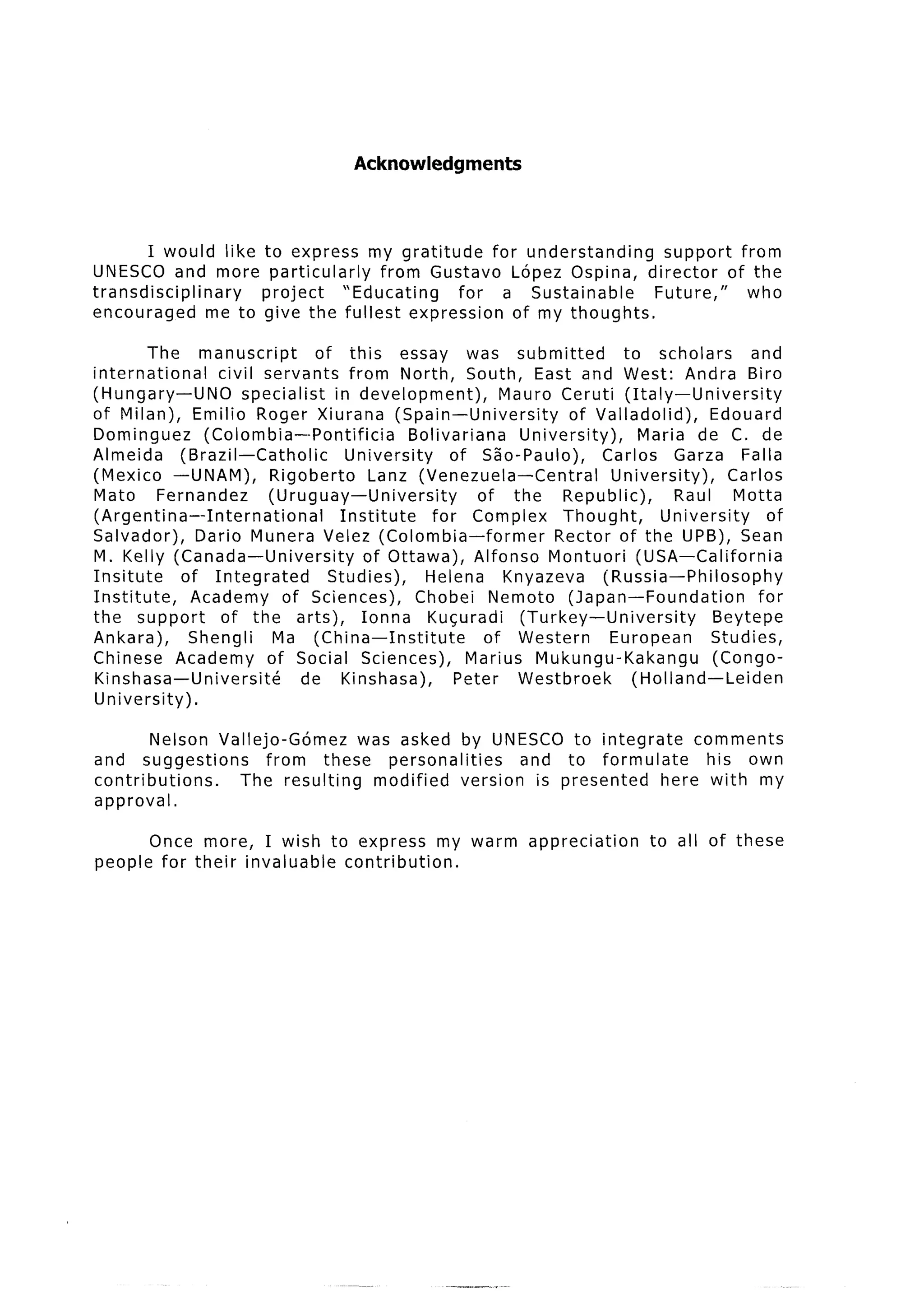 Acknowledgments



        I would like     to express my gratitude     for understanding  support from
UNESCO and more           particularly   from Gustav0 Lopez Ospina, director of the
transdisciplinary        project     “Educating  for a Sustainable     Future,”  who
encouraged       me to   give the fullest expression of my thoughts.

         The manuscript           of this essay was submitted                  to scholars       and
international      civil servants from North, South, East and West: Andra Biro
(Hungary-UN0           specialist    in development),        Mauro Ceruti (Italy-University
of Milan), Emilio Roger Xiurana (Spain-University                      of Val ladolid),    Edouard
Dominguez        (Colombia--Pontificia          Bolivariana     University)      Maria de C. de
Almeida       (Brazil-Catholic         University      of Sao-Paulo),       Carlos Garza Falla
(Mexico -UNAM),            Rigoberto       Lanz (Venezuela -Central          University),     Carlos
Mato       Fernandez       (Uruguay-University            of the      Republic),      Raul Motta
(Argentina--International             Institute     for Complex       Thought,      University     of
Salvador),      Dario Munera Velez (Colombia-former                  Rector of the UPB), Sean
M. Kelly (Canada-University              of Ottawa), Alfonso Montuori (USA-California
Insitute      of Integrated         Studies),      Helena     Knyazeva      (Russia-Philosophy
Institute,     Academy of Sciences),              Chobei Nemoto (Japan-Foundation                 for
the support         of the arts),        Ionna Kucuradi         (Turkey-University         Beytepe
Ankara),       Shengli      Ma (China-Institute            of Western        European      Studies,
Chinese Academy of Social Sciences),                     Marius Mukungu-Kakangu            (Congo-
Kinshasa-Universite             de Kinshasa),          Peter Westbroek          (Holland-Leiden
University).

        Nelson Vallejo-Gomez    was asked by UNESCO to integrate     comments
and suggestions       from these personalities    and to formulate     his own
contributions.    The resulting   modified version is presented  here with my
approval.

         Once more, I wish to express my warm                   appreciation     to all of these
people    for their invaluable contribution.
 